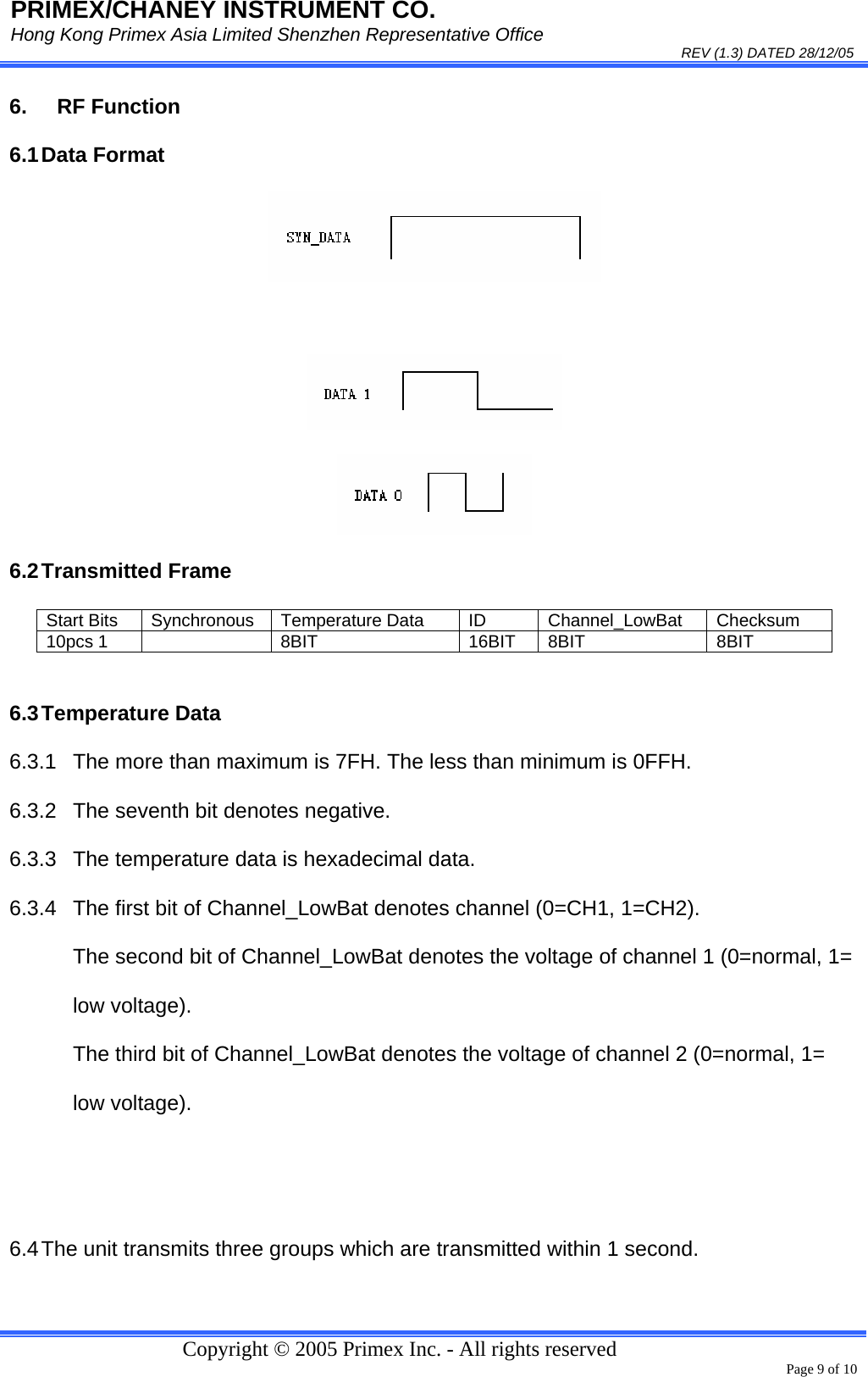 PRIMEX/CHANEY INSTRUMENT CO. Hong Kong Primex Asia Limited Shenzhen Representative Office                                                                                                                                                                           REV (1.3) DATED 28/12/05   Copyright © 2005 Primex Inc. - All rights reserved      Page 9 of 10 6. RF Function 6.1 Data  Format     6.2 Transmitted  Frame  6.3 Temperature  Data 6.3.1  The more than maximum is 7FH. The less than minimum is 0FFH. 6.3.2  The seventh bit denotes negative. 6.3.3  The temperature data is hexadecimal data. 6.3.4  The first bit of Channel_LowBat denotes channel (0=CH1, 1=CH2). The second bit of Channel_LowBat denotes the voltage of channel 1 (0=normal, 1= low voltage). The third bit of Channel_LowBat denotes the voltage of channel 2 (0=normal, 1= low voltage).   6.4 The unit transmits three groups which are transmitted within 1 second. Start Bits  Synchronous  Temperature Data  ID  Channel_LowBat  Checksum 10pcs 1    8BIT  16BIT  8BIT  8BIT 