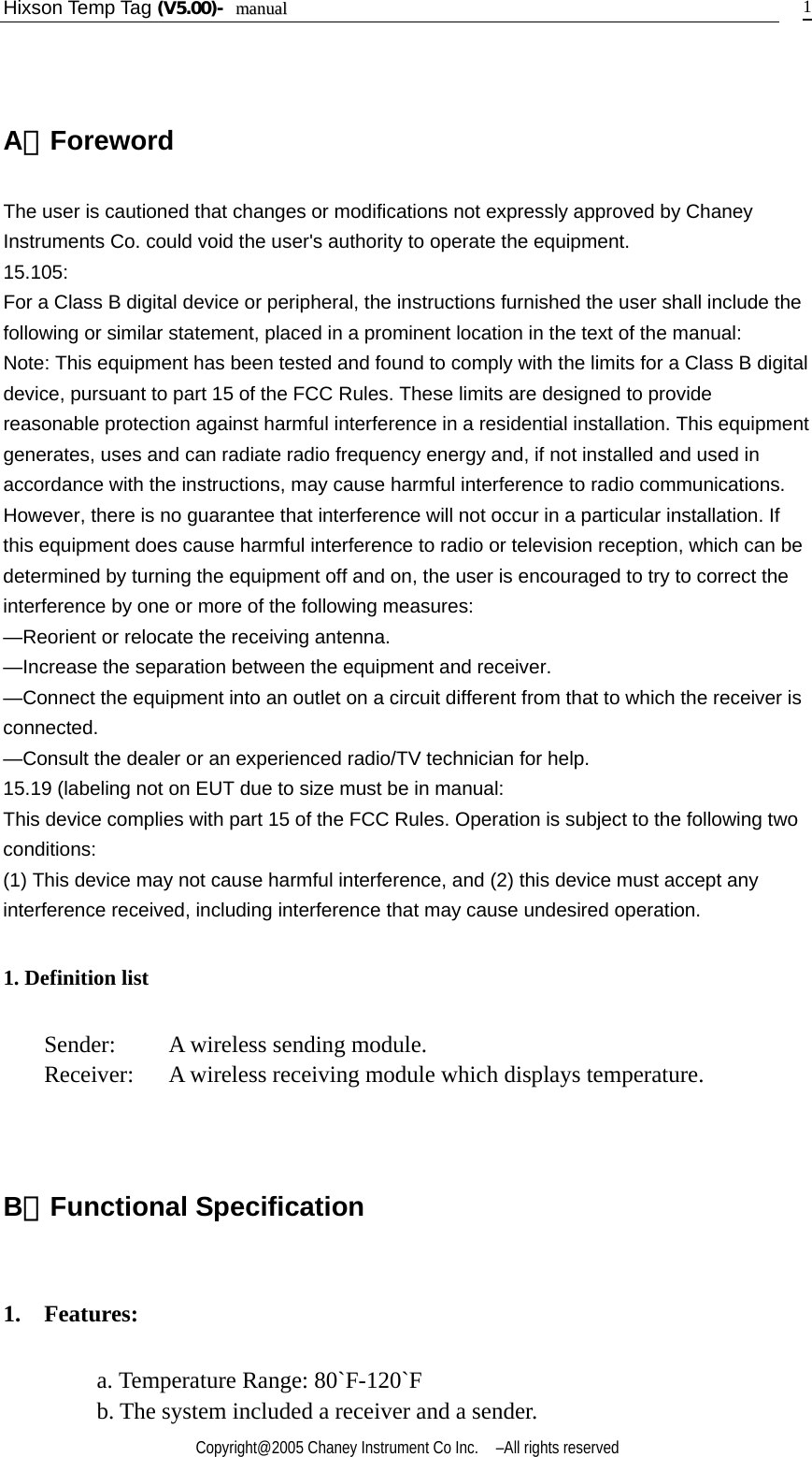 Hixson Temp Tag (V5.00)-  mmaannuuaall    Copyright@2005 Chaney Instrument Co Inc.    –All rights reserved   1  A．Foreword The user is cautioned that changes or modifications not expressly approved by Chaney Instruments Co. could void the user&apos;s authority to operate the equipment. 15.105: For a Class B digital device or peripheral, the instructions furnished the user shall include the following or similar statement, placed in a prominent location in the text of the manual: Note: This equipment has been tested and found to comply with the limits for a Class B digital device, pursuant to part 15 of the FCC Rules. These limits are designed to provide reasonable protection against harmful interference in a residential installation. This equipment generates, uses and can radiate radio frequency energy and, if not installed and used in accordance with the instructions, may cause harmful interference to radio communications. However, there is no guarantee that interference will not occur in a particular installation. If this equipment does cause harmful interference to radio or television reception, which can be determined by turning the equipment off and on, the user is encouraged to try to correct the interference by one or more of the following measures: —Reorient or relocate the receiving antenna. —Increase the separation between the equipment and receiver. —Connect the equipment into an outlet on a circuit different from that to which the receiver is connected. —Consult the dealer or an experienced radio/TV technician for help. 15.19 (labeling not on EUT due to size must be in manual: This device complies with part 15 of the FCC Rules. Operation is subject to the following two conditions: (1) This device may not cause harmful interference, and (2) this device must accept any interference received, including interference that may cause undesired operation. 1. Definition list Sender:    A wireless sending module. Receiver :  A wireless receiving module which displays temperature.   B．Functional Specification   1.  Features: a. Temperature Range: 80`F-120`F b. The system included a receiver and a sender. 