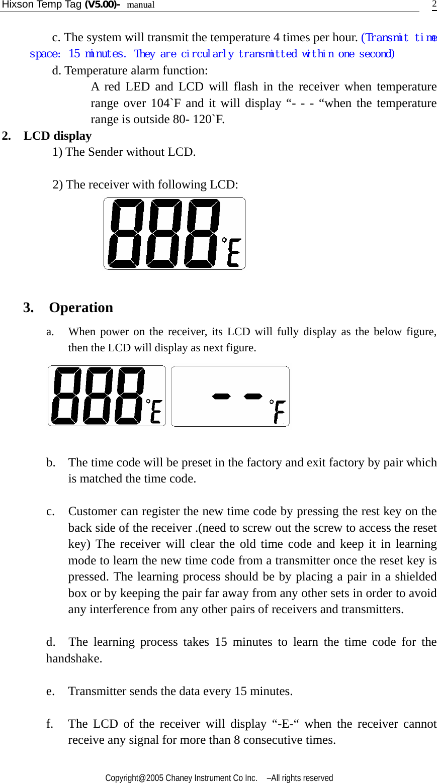 Hixson Temp Tag (V5.00)-  mmaannuuaall    Copyright@2005 Chaney Instrument Co Inc.    –All rights reserved   2c. The system will transmit the temperature 4 times per hour. (Transmit time space: 15 minutes. They are circularly transmitted within one second) d. Temperature alarm function:   A red LED and LCD will flash in the receiver when temperature range over 104`F and it will display “- - - “when the temperature range is outside 80- 120`F.       2.  LCD display       1) The Sender without LCD.            2) The receiver with following LCD:                      3. Operation a.   When power on the receiver, its LCD will fully display as the below figure, then the LCD will display as next figure.     b.    The time code will be preset in the factory and exit factory by pair which is matched the time code.  c.    Customer can register the new time code by pressing the rest key on the back side of the receiver .(need to screw out the screw to access the reset key) The receiver will clear the old time code and keep it in learning mode to learn the new time code from a transmitter once the reset key is pressed. The learning process should be by placing a pair in a shielded box or by keeping the pair far away from any other sets in order to avoid any interference from any other pairs of receivers and transmitters.  d.  The learning process takes 15 minutes to learn the time code for the handshake.    e. Transmitter sends the data every 15 minutes.  f. The LCD of the receiver will display “-E-“ when the receiver cannot receive any signal for more than 8 consecutive times.     