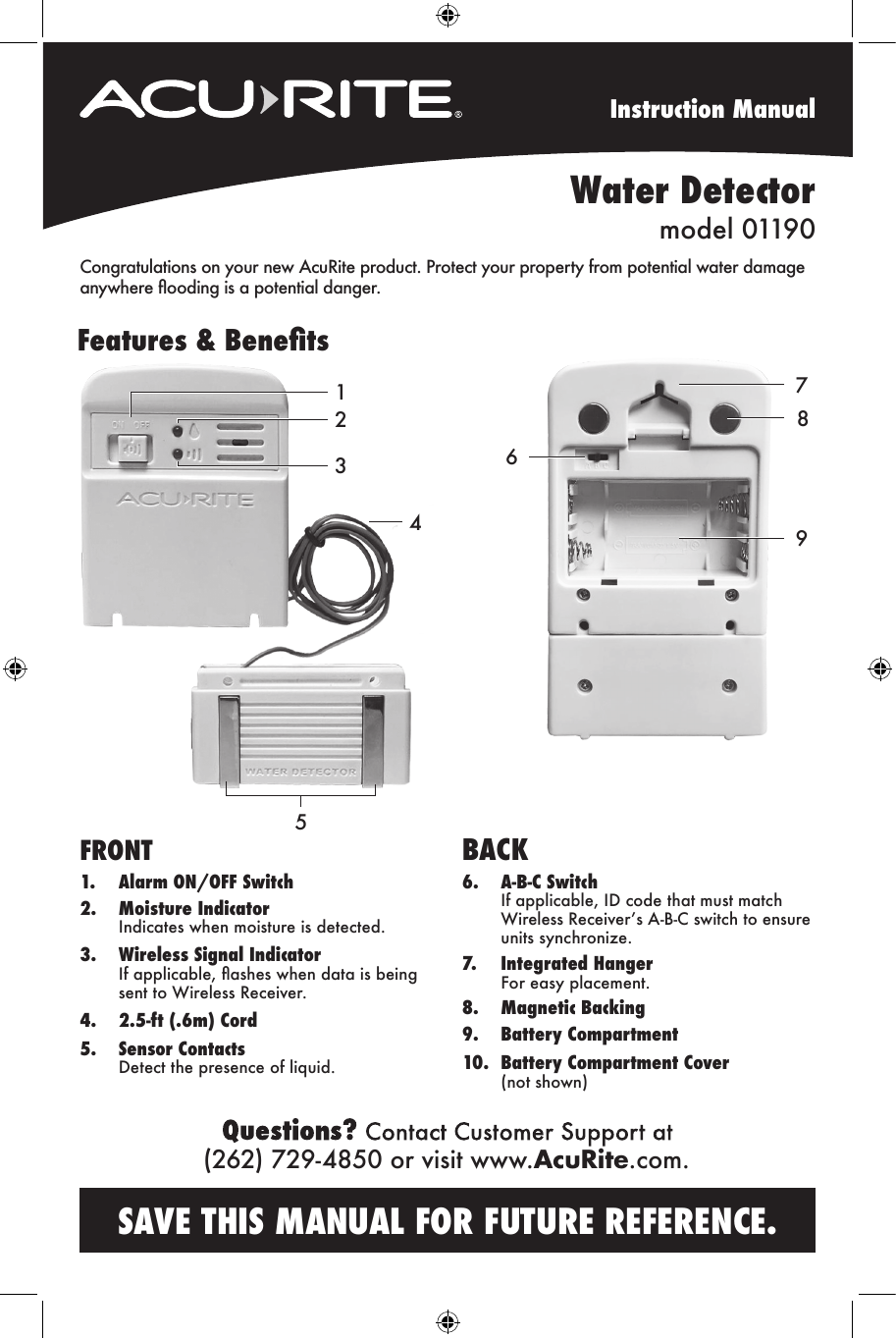 Instruction ManualCongratulations on your new AcuRite product. Protect your property from potential water damage anywhere ooding is a potential danger.Features &amp; Benets789FRONT 1.  Alarm ON/OFF Switch2.  Moisture Indicator  Indicates when moisture is detected. 3.  Wireless Signal Indicator  If applicable, ashes when data is being    sent to Wireless Receiver.4.  2.5-ft (.6m) Cord5.  Sensor Contacts  Detect the presence of liquid. BACK6.    A-B-C Switch   If applicable, ID code that must match   Wireless Receiver’s A-B-C switch to ensure    units synchronize.7.  Integrated Hanger  For easy placement.8.  Magnetic Backing9.  Battery Compartment10.  Battery Compartment Cover  (not shown)Water Detectormodel 01190SAVE THIS MANUAL FOR FUTURE REFERENCE. 612345(262) 729-4850 or visit www.AcuRite.com.