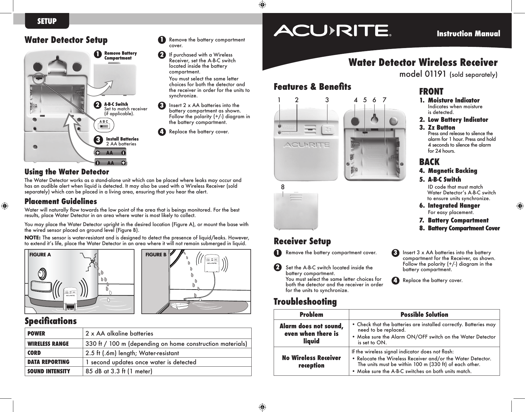 Instruction ManualSpecicationsPOWER 2 x AA alkaline batteriesWIRELESS RANGE 330 ft / 100 m (depending on home construction materials)CORD 2.5 ft (.6m) length; Water-resistantDATA REPORTING 1 second updates once water is detectedSOUND INTENSITY 85 dB at 3.3 ft (1 meter)SETUPRemove the battery compartment cover.If purchased with a Wireless Receiver, set the A-B-C switch located inside the battery compartment. You must select the same letter choices for both the detector and the receiver in order for the units to synchronize.  Insert 2 x AA batteries into the battery compartment as shown.  Follow the polarity (+/-) diagram in the battery compartment.Replace the battery cover.Features &amp; Benets FRONT 1.  Moisture Indicator  Indicates when moisture    is detected.2.  Low Battery Indicator3.  Zz Button  Press and release to silence the    alarm for 1 hour. Press and hold    4 seconds to silence the alarm    for 24 hours.BACK4.  Magnetic Backing5.   A-B-C  Switch  ID code that must match    Water Detector’s A-B-C switch  to ensure units synchronize.6.  Integrated Hanger  For easy placement.7.  Battery Compartment8.  Battery Compartment Cover Using the Water DetectorThe Water Detector works as a stand-alone unit which can be placed where leaks may occur and has an audible alert when liquid is detected. It may also be used with a Wireless Receiver (sold separately) which can be placed in a living area, ensuring that you hear the alert.Placement GuidelinesWater will naturally ow towards the low point of the area that is beings monitored. For the best results, place Water Detector in an area where water is most likely to collect.You may place the Water Detector upright in the desired location (Figure A), or mount the base with the wired sensor placed on ground level (Figure B). NOTE: The sensor is water-resistant and is designed to detect the presence of liquid/leaks. However, to extend it’s life, place the Water Detector in an area where it will not remain submerged in liquid.Remove the battery compartment cover.Set the A-B-C switch located inside the battery compartment. You must select the same letter choices for both the detector and the receiver in order for the units to synchronize.  Insert 3 x AA batteries into the battery compartment for the Receiver, as shown.  Follow the polarity (+/-) diagram in the battery compartment.Replace the battery cover.Problem Possible SolutionAlarm does not sound, even when there is liquid• Check that the batteries are installed correctly. Batteries may need to be replaced.• Make sure the Alarm ON/OFF switch on the Water Detector is set to ON.No Wireless Receiver receptionIf the wireless signal indicator does not ash:• Relocate the Wireless Receiver and/or the Water Detector. The units must be within 100 m (330 ft) of each other.• Make sure the A-B-C switches on both units match.TroubleshootingON OFFWATER DETECTORON OFFFIGURE BFIGURE AA B C12A-B-C Switch Set to match receiver (if applicable).Remove Battery Compartment3Install Batteries 2 AA batteriesWater Detector SetupReceiver SetupWater Detector Wireless Receivermodel 01191 (sold separately)12431 34221 345 6 78