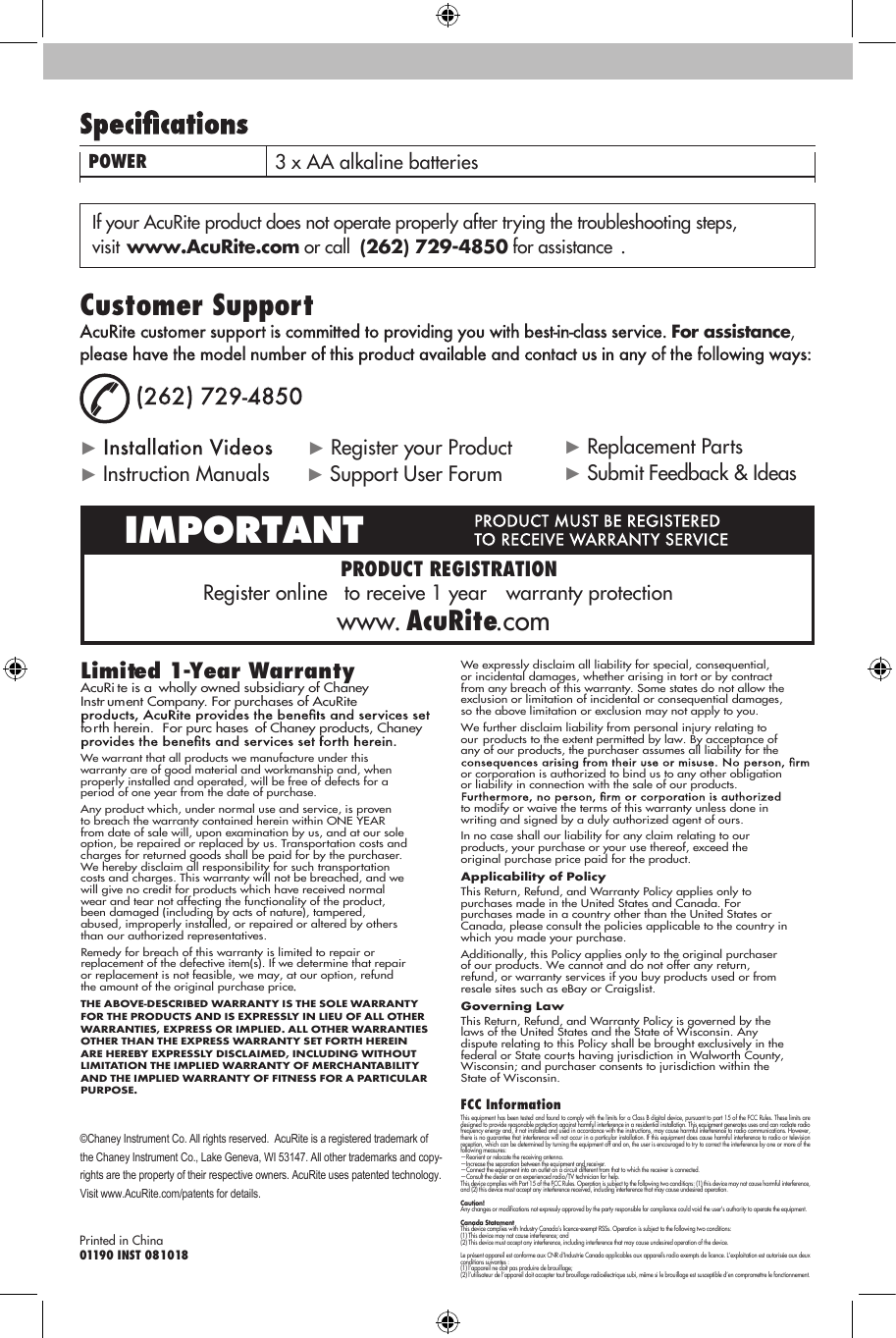 Customer SupportFor assistance, Limited 1-Year WarrantyAcuRite is a  wholly owned subsidiary of Chaney  Instr ument Company. For purchases of AcuRite  forth herein.  For purc hases  of Chaney products, Chaney  We warrant that all products we manufacture under this warranty are of good material and workmanship and, when properly installed and operated, will be free of defects for a period of one year from the date of purchase. Any product which, under normal use and service, is proven to breach the warranty contained herein within ONE YEAR from date of sale will, upon examination by us, and at our sole option, be repaired or replaced by us. Transportation costs and charges for returned goods shall be paid for by the purchaser. We hereby disclaim all responsibility for such transportation costs and charges. This warranty will not be breached, and we will give no credit for products which have received normal wear and tear not affecting the functionality of the product, been damaged (including by acts of nature), tampered, abused, improperly installed, or repaired or altered by others than our authorized representatives.Remedy for breach of this warranty is limited to repair or replacement of the defective item(s). If we determine that repair or replacement is not feasible, we may, at our option, refund the amount of the original purchase priceTHE ABOVE-DESCRIBED WARRANTY IS THE SOLE WARRANTY FOR THE PRODUCTS AND IS EXPRESSLY IN LIEU OF ALL OTHER WARRANTIES, EXPRESS OR IMPLIED. ALL OTHER WARRANTIES OTHER THAN THE EXPRESS WARRANTY SET FORTH HEREIN ARE HEREBY EXPRESSLY DISCLAIMED, INCLUDING WITHOUT LIMITATION THE IMPLIED WARRANTY OF MERCHANTABILITY AND THE IMPLIED WARRANTY OF FITNESS FOR A PARTICULAR PURPOSE.We expressly disclaim all liability for special, consequential, or incidental damages, whether arising in tort or by contract from any breach of this warranty. Some states do not allow the exclusion or limitation of incidental or consequential damages, so the above limitation or exclusion may not apply to you. We further disclaim liability from personal injury relating to our products to the extent permitted by law. By acceptance of any of our products, the purchaser assumes all liability for the or corporation is authorized to bind us to any other obligation or liability in connection with the sale of our products. to modify or waive the terms of this warranty unless done in writing and signed by a duly authorized agent of ours. In no case shall our liability for any claim relating to our products, your purchase or your use thereof, exceed the original purchase price paid for the product.   Applicability of Policy This Return, Refund, and Warranty Policy applies only to purchases made in the United States and Canada. For purchases made in a country other than the United States or Canada, please consult the policies applicable to the country in which you made your purchase. Additionally, this Policy applies only to the original purchaser of our products. We cannot and do not offer any return, refund, or warranty services if you buy products used or from resale sites such as eBay or Craigslist. Governing Law This Return, Refund, and Warranty Policy is governed by the laws of the United States and the State of Wisconsin. Any dispute relating to this Policy shall be brought exclusively in the federal or State courts having jurisdiction in Walworth County, Wisconsin; and purchaser consents to jurisdiction within the State of Wisconsin.POWER 3 x AA alkaline batteries ©Chaney Instrument Co. All rights reserved.  AcuRite is a registered trademark of the Chaney Instrument Co., Lake Geneva, WI 53147. All other trademarks and copy-rights are the property of their respective owners. AcuRite uses patented technology. Visit www.AcuRite.com/patents for details.Printed in China01190 INST 081018Register online   to receive 1 year   warranty protectionwww. AcuRite.comIMPORTANT  PRODUCT REGISTRATIONIf your AcuRite product does not operate properly after trying the troubleshooting steps, visit www.AcuRite.com or call (262) 729-4850 for assistance .►       ► Register your Product► Instruction Manuals    ► Support User Forum► Replacement Parts  ► Submit Feedback &amp; IdeasFCC InformationThis equipment has been tested and found to comply with the limits for a Class B digital device, pursuant to part 15 of the FCC Rules. These limits are designed to provide reasonable protection against harmful interference in a residential installation. This equipment generates uses and can radiate radio frequency energy and, if not installed and used in accordance with the instructions, may cause harmful interference to radio communications. However, there is no guarantee that interference will not occur in a particular installation. If this equipment does cause harmful interference to radio or television reception, which can be determined by turning the equipment off and on, the user is encouraged to try to correct the interference by one or more of the following measures: —Reorient or relocate the receiving antenna.—Increase the separation between the equipment and receiver. —Connect the equipment into an outlet on a circuit different from that to which the receiver is connected. —Consult the dealer or an experienced radio/TV technician for help. This device complies with Part 15 of the FCC Rules. Operation is subject to the following two conditions: (1) this device may not cause harmful interference, and (2) this device must accept any interference received, including interference that may cause undesired operation.Caution! Any changes or modifications not expressly approved by the party responsible for compliance could void the user&apos;s authority to operate the equipment.Canada Statement This device complies with Industry Canada’s licence-exempt RSSs. Operation is subject to the following two conditions:(1) This device may not cause interference; and(2) This device must accept any interference, including interference that may cause undesired operation of the device.Le présent appareil est conforme aux CNR d’Industrie Canada applicables aux appareils radio exempts de licence. L’exploitation est autorisée aux deux conditions suivantes :(1) l’appareil ne doit pas produire de brouillage;(2) l’utilisateur de l’appareil doit accepter tout brouillage radioélectrique subi, même si le brouillage est susceptible d’en compromettre le fonctionnement.