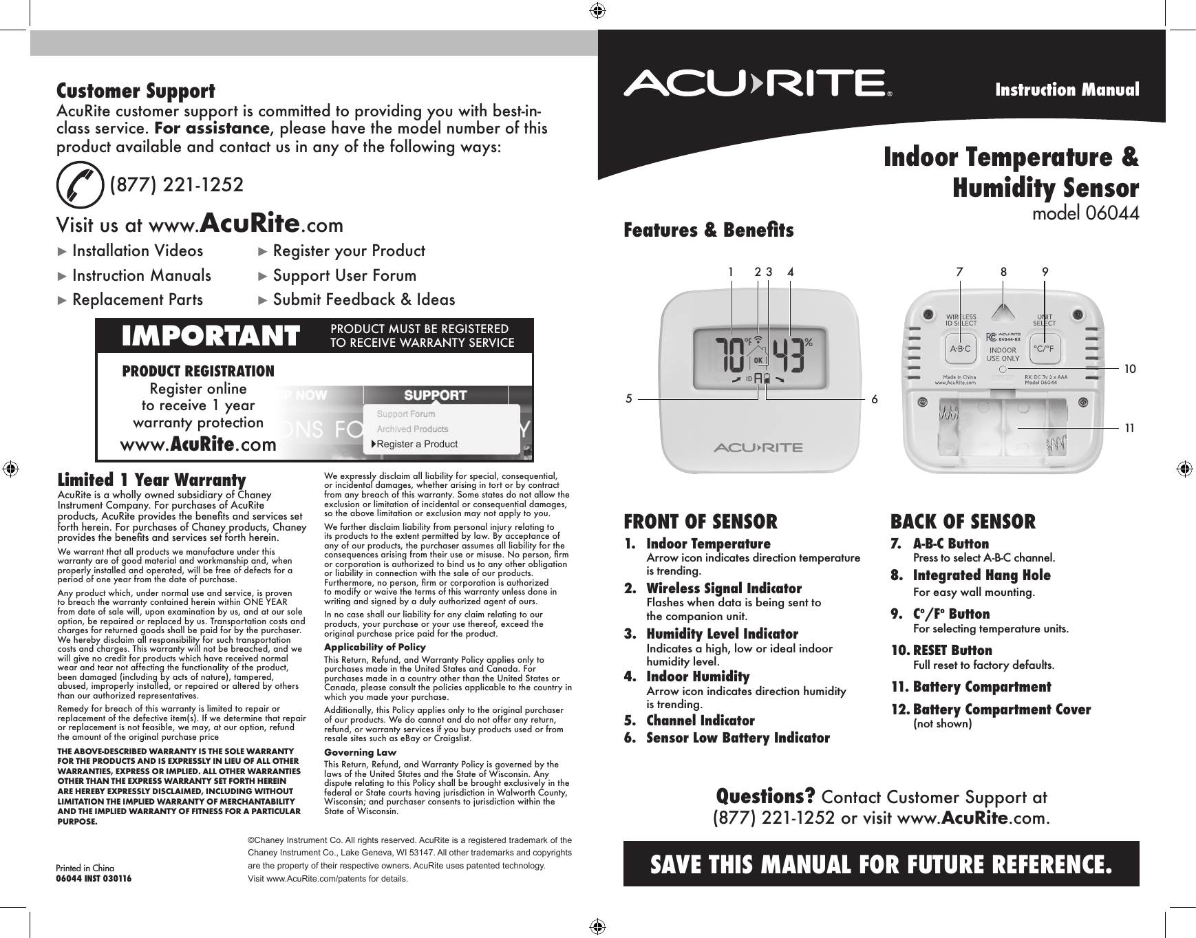 Instruction ManualIndoor Temperature &amp;  Humidity Sensor model 06044©Chaney Instrument Co. All rights reserved. AcuRite is a registered trademark of the Chaney Instrument Co., Lake Geneva, WI 53147. All other trademarks and copyrights are the property of their respective owners. AcuRite uses patented technology.Visit www.AcuRite.com/patents for details.Printed in China06044 INST 030116FRONT OF SENSOR1. Indoor TemperatureArrow icon indicates direction temperatureis trending.2. Wireless Signal IndicatorFlashes when data is being sent tothe companion unit.3. Humidity Level IndicatorIndicates a high, low or ideal indoorhumidity level.4. Indoor HumidityArrow icon indicates direction humidityis trending.5. Channel Indicator6.Sensor Low Battery IndicatorBACK OF SENSOR7. A-B-C ButtonPress to select A-B-C channel.8. Integrated Hang HoleFor easy wall mounting.9. Co/Fo ButtonFor selecting temperature units.10. RESET ButtonFull reset to factory defaults.11.Battery Compartment12. Battery Compartment Cover(not shown)1 32 465Features &amp; Benets1011987SAVE THIS MANUAL FOR FUTURE REFERENCE.Questions? Contact Customer Support at (877) 221-1252 or visit www.AcuRite.com.Limited 1 Year WarrantyAcuRite is a wholly owned subsidiary of Chaney Instrument Company. For purchases of AcuRite products, AcuRite provides the benets and services set forth herein. For purchases of Chaney products, Chaney provides the benets and services set forth herein.We warrant that all products we manufacture under this warranty are of good material and workmanship and, when properly installed and operated, will be free of defects for a period of one year from the date of purchase. Any product which, under normal use and service, is proven to breach the warranty contained herein within ONE YEAR from date of sale will, upon examination by us, and at our sole option, be repaired or replaced by us. Transportation costs and charges for returned goods shall be paid for by the purchaser. We hereby disclaim all responsibility for such transportation costs and charges. This warranty will not be breached, and we will give no credit for products which have received normal wear and tear not affecting the functionality of the product, been damaged (including by acts of nature), tampered, abused, improperly installed, or repaired or altered by others than our authorized representatives.Remedy for breach of this warranty is limited to repair or replacement of the defective item(s). If we determine that repair or replacement is not feasible, we may, at our option, refund the amount of the original purchase priceTHE ABOVE-DESCRIBED WARRANTY IS THE SOLE WARRANTY FOR THE PRODUCTS AND IS EXPRESSLY IN LIEU OF ALL OTHER WARRANTIES, EXPRESS OR IMPLIED. ALL OTHER WARRANTIES OTHER THAN THE EXPRESS WARRANTY SET FORTH HEREIN ARE HEREBY EXPRESSLY DISCLAIMED, INCLUDING WITHOUT LIMITATION THE IMPLIED WARRANTY OF MERCHANTABILITY AND THE IMPLIED WARRANTY OF FITNESS FOR A PARTICULAR PURPOSE.We expressly disclaim all liability for special, consequential, or incidental damages, whether arising in tort or by contract from any breach of this warranty. Some states do not allow the exclusion or limitation of incidental or consequential damages, so the above limitation or exclusion may not apply to you. We further disclaim liability from personal injury relating to its products to the extent permitted by law. By acceptance of any of our products, the purchaser assumes all liability for the consequences arising from their use or misuse. No person, rm or corporation is authorized to bind us to any other obligation or liability in connection with the sale of our products. Furthermore, no person, rm or corporation is authorized to modify or waive the terms of this warranty unless done in writing and signed by a duly authorized agent of ours. In no case shall our liability for any claim relating to our products, your purchase or your use thereof, exceed the original purchase price paid for the product.  Applicability of Policy This Return, Refund, and Warranty Policy applies only to purchases made in the United States and Canada. For purchases made in a country other than the United States or Canada, please consult the policies applicable to the country in which you made your purchase. Additionally, this Policy applies only to the original purchaser of our products. We do cannot and do not offer any return, refund, or warranty services if you buy products used or from resale sites such as eBay or Craigslist. Governing Law This Return, Refund, and Warranty Policy is governed by the laws of the United States and the State of Wisconsin. Any dispute relating to this Policy shall be brought exclusively in the federal or State courts having jurisdiction in Walworth County, Wisconsin; and purchaser consents to jurisdiction within the State of Wisconsin.Customer SupportAcuRite customer support is committed to providing you with best-in-class service. For assistance, please have the model number of this product available and contact us in any of the following ways:(877) 221-1252Visit us at www.AcuRite.com►Installation Videos ►Register your Product►Instruction Manuals ►Support User Forum►Replacement Parts ►Submit Feedback &amp; IdeasPRODUCT REGISTRATIONRegister online  to receive 1 year  warranty  protectionwww.AcuRite.comIMPORTANT PRODUCT MUST BE REGISTERED TO RECEIVE WARRANTY SERVICE►Register a Product