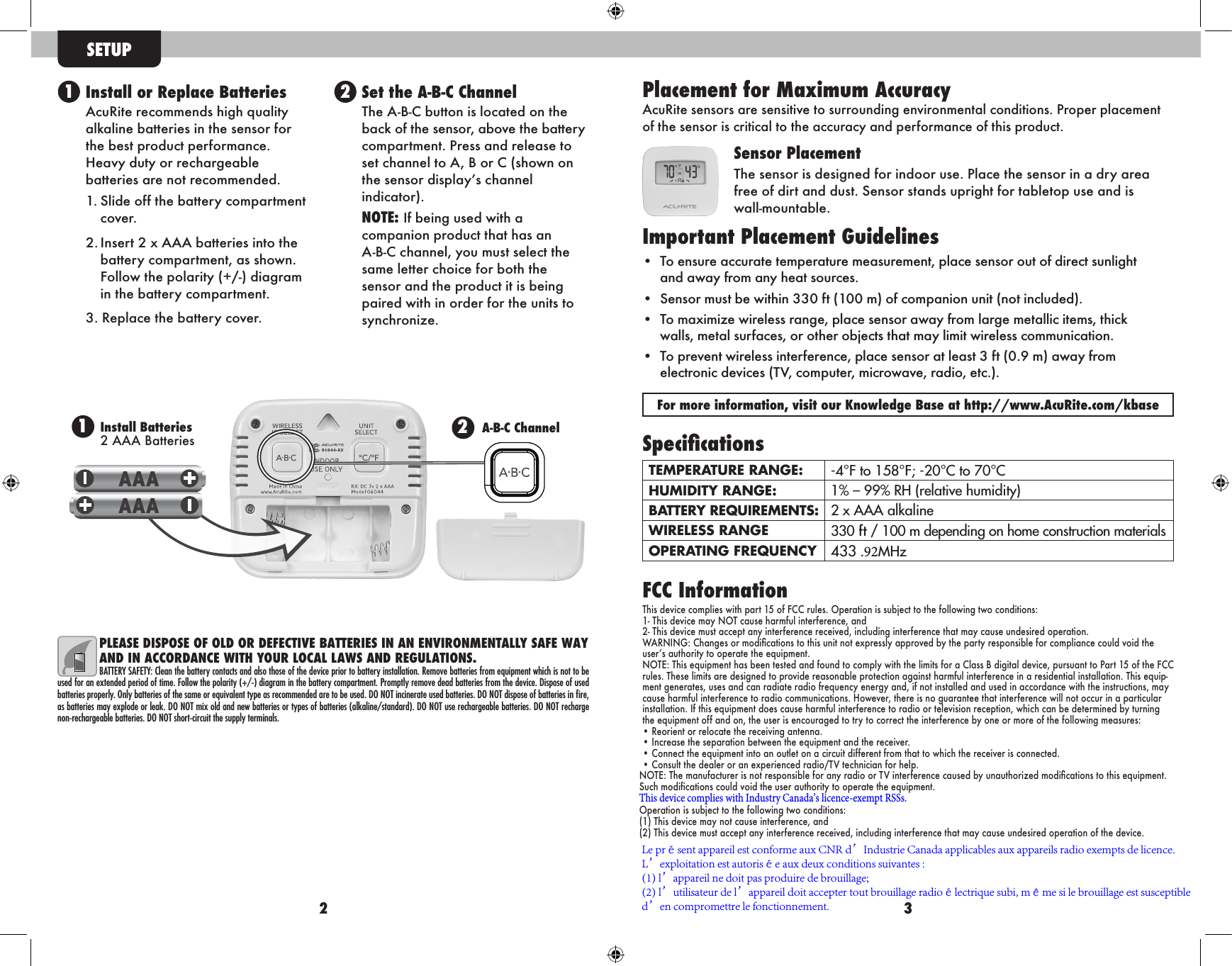 PLEASE DISPOSE OF OLD OR DEFECTIVE BATTERIES IN AN ENVIRONMENTALLY SAFE WAY AND IN ACCORDANCE WITH YOUR LOCAL LAWS AND REGULATIONS.BATTERY SAFETY: Clean the battery contacts and also those of the device prior to battery installation. Remove batteries from equipment which is not to be used for an extended period of time. Follow the polarity (+/-) diagram in the battery compartment. Promptly remove dead batteries from the device. Dispose of used batteries properly. Only batteries of the same or equivalent type as recommended are to be used. DO NOT incinerate used batteries. DO NOT dispose of batteries in ﬁre, as batteries may explode or leak. DO NOT mix old and new batteries or types of batteries (alkaline/standard). DO NOT use rechargeable batteries. DO NOT recharge non-rechargeable batteries. DO NOT short-circuit the supply terminals.32 Install or Replace BatteriesAcuRite recommends high quality  alkaline batteries in the sensor for the best product performance.  Heavy duty or rechargeable    batteries are not recommended.1. Slide off the battery compartmentcover.2. Insert 2 x AAA batteries into thebattery compartment, as shown.Follow the polarity (+/-) diagramin the battery compartment.3. Replace the battery cover. Set the A-B-C ChannelThe A-B-C button is located on the  back of the sensor, above the battery compartment. Press and release to  set channel to A, B or C (shown on  the sensor display’s channel     indicator).NOTE: If being used with a    companion product that has an  A-B-C channel, you must select the  same letter choice for both the  sensor and the product it is being  paired with in order for the units to  synchronize.12SETUPSpecicationsTEMPERATURE RANGE: -4°F to 158°F; -20°C to 70°CHUMIDITY RANGE: 1% – 99% RH (relative humidity)BATTERY REQUIREMENTS: 2 x AAA alkalineWIRELESS RANGE 330 ft / 100 m depending on home construction materialsOPERATING FREQUENCY 433 .92MHzFCC InformationThis device complies with part 15 of FCC rules. Operation is subject to the following two conditions:1- This device may NOT cause harmful interference, and2- This device must accept any interference received, including interference that may cause undesired operation.WARNING: Changes or modications to this unit not expressly approved by the party responsible for compliance could void the user’s authority to operate the equipment.NOTE: This equipment has been tested and found to comply with the limits for a Class B digital device, pursuant to Part 15 of the FCC rules. These limits are designed to provide reasonable protection against harmful interference in a residential installation. This equip-ment generates, uses and can radiate radio frequency energy and, if not installed and used in accordance with the instructions, may cause harmful interference to radio communications. However, there is no guarantee that interference will not occur in a particular installation. If this equipment does cause harmful interference to radio or television reception, which can be determined by turning the equipment off and on, the user is encouraged to try to correct the interference by one or more of the following measures:• Reorient or relocate the receiving antenna.• Increase the separation between the equipment and the receiver.• Connect the equipment into an outlet on a circuit different from that to which the receiver is connected.• Consult the dealer or an experienced radio/TV technician for help.NOTE: The manufacturer is not responsible for any radio or TV interf erence caused by unauthorized modications to this equipment. Such modifications could void the user authority to operate the equipment.This device complies with Industry Canada’s licence-exempt RSSs.Operation is subject to the following two conditions:(1) This device may not cause interference, and(2) This device must accept any interference received, including interference that may cause undesired operation of the device.Placement for Maximum Accuracy AcuRite sensors are sensitive to surrounding environmental conditions. Proper placement of the sensor is critical to the accuracy and performance of this product. Sensor PlacementThe sensor is designed for indoor use. Place the sensor in a dry area free of dirt and dust. Sensor stands upright for tabletop use and is  wall-mountable.   Important Placement Guidelines• To ensure accurate temperature measurement, place sensor out of direct sunlightand away from any heat sources.• Sensor must be within 330 ft (100 m) of companion unit (not included).• To maximize wireless range, place sensor away from large metallic items, thickwalls, metal surfaces, or other objects that may limit wireless communication.• To prevent wireless interference, place sensor at least 3 ft (0.9 m) away fromelectronic devices (TV, computer, microwave, radio, etc.).For more information, visit our Knowledge Base at http://www.AcuRite.com/kbase2A-B-C ChannelInstall Batteries 2 AAA Batteries1Le présent appareil est conforme aux CNR d’Industrie Canada applicables aux appareils radio exempts de licence. L’exploitation est autorisée aux deux conditions suivantes :(1) l’appareil ne doit pas produire de brouillage;(2) l’utilisateur de l’appareil doit accepter tout brouillage radioélectrique subi, même si le brouillage est susceptible d’en compromettre le fonctionnement.