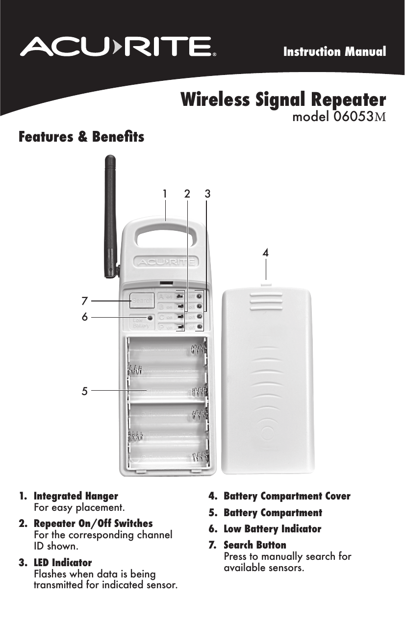 Instruction ManualWireless Signal Repeater model 06053MFeatures &amp; Benets1. Integrated HangerFor easy placement.2. Repeater On/Off SwitchesFor the corresponding channelID shown.3. LED IndicatorFlashes when data is beingtransmitted for indicated sensor.4. Battery Compartment Cover5. Battery Compartment6. Low Battery Indicator7. Search ButtonPress to manually search foravailable sensors.7651 2 34