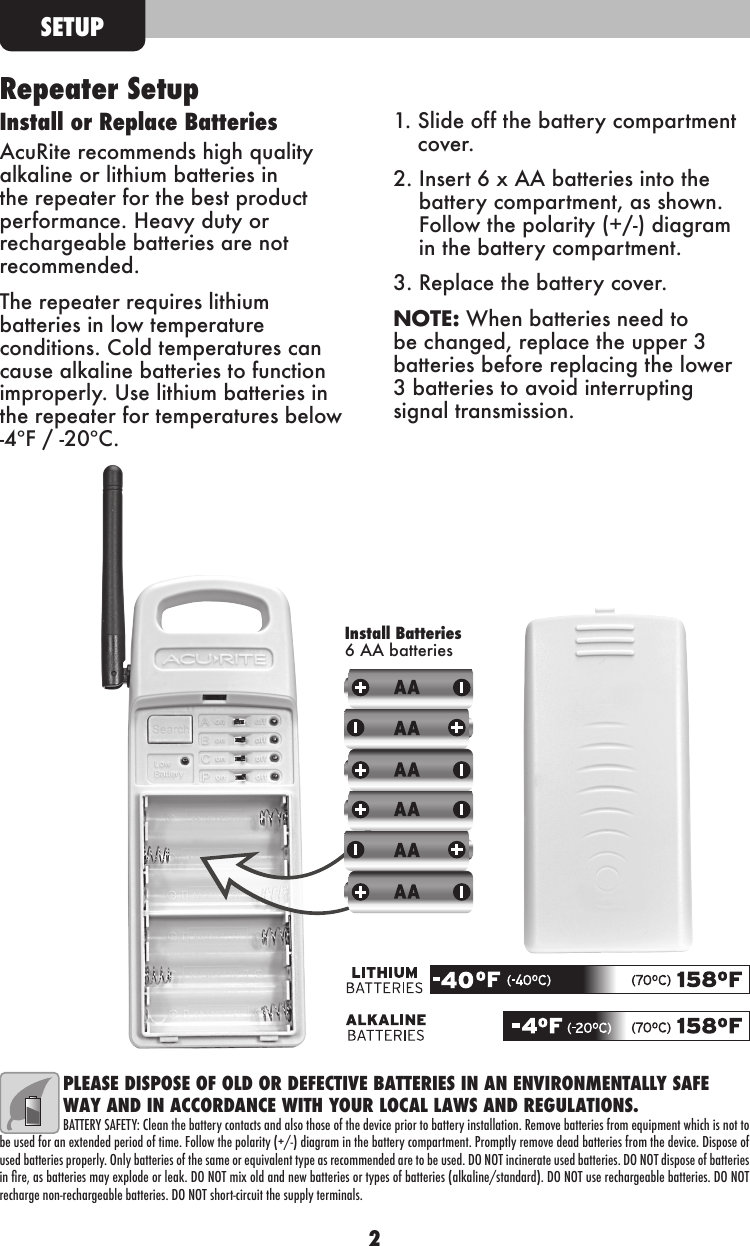 2Repeater SetupInstall or Replace BatteriesAcuRite recommends high quality alkaline or lithium batteries in the repeater for the best product performance. Heavy duty or rechargeable batteries are not recommended.The repeater requires lithium batteries in low temperature conditions. Cold temperatures can cause alkaline batteries to function improperly. Use lithium batteries in the repeater for temperatures below -4ºF / -20ºC.1.  Slide off the battery compartment cover.2.  Insert 6 x AA batteries into the battery compartment, as shown.  Follow the polarity (+/-) diagram in the battery compartment.3.  Replace the battery cover.NOTE: When batteries need to be changed, replace the upper 3 batteries before replacing the lower 3 batteries to avoid interrupting signal transmission. SETUPPLEASE DISPOSE OF OLD OR DEFECTIVE BATTERIES IN AN ENVIRONMENTALLY SAFE WAY AND IN ACCORDANCE WITH YOUR LOCAL LAWS AND REGULATIONS.BATTERY SAFETY: Clean the battery contacts and also those of the device prior to battery installation. Remove batteries from equipment which is not to be used for an extended period of time. Follow the polarity (+/-) diagram in the battery compartment. Promptly remove dead batteries from the device. Dispose of used batteries properly. Only batteries of the same or equivalent type as recommended are to be used. DO NOT incinerate used batteries. DO NOT dispose of batteries in re, as batteries may explode or leak. DO NOT mix old and new batteries or types of batteries (alkaline/standard). DO NOT use rechargeable batteries. DO NOT recharge non-rechargeable batteries. DO NOT short-circuit the supply terminals.Install Batteries 6 AA batteries