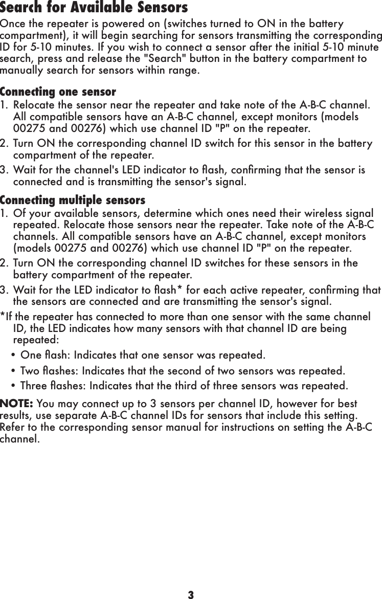 3Search for Available Sensors Once the repeater is powered on (switches turned to ON in the battery compartment), it will begin searching for sensors transmitting the corresponding ID for 5-10 minutes. If you wish to connect a sensor after the initial 5-10 minute search, press and release the &quot;Search&quot; button in the battery compartment to manually search for sensors within range.Connecting one sensor1. Relocate the sensor near the repeater and take note of the A-B-C channel. All compatible sensors have an A-B-C channel, except monitors (models 00275 and 00276) which use channel ID &quot;P&quot; on the repeater. 2. Turn ON the corresponding channel ID switch for this sensor in the battery compartment of the repeater.3.Waitforthechannel&apos;sLEDindicatortoash,conrmingthatthesensorisconnected and is transmitting the sensor&apos;s signal.Connecting multiple sensors1. Of your available sensors, determine which ones need their wireless signal repeated. Relocate those sensors near the repeater. Take note of the A-B-C channels. All compatible sensors have an A-B-C channel, except monitors (models 00275 and 00276) which use channel ID &quot;P&quot; on the repeater. 2. Turn ON the corresponding channel ID switches for these sensors in the battery compartment of the repeater.3.WaitfortheLEDindicatortoash*foreachactiverepeater,conrmingthatthe sensors are connected and are transmitting the sensor&apos;s signal.*IftherepeaterhasconnectedtomorethanonesensorwiththesamechannelID, the LED indicates how many sensors with that channel ID are being repeated:•Oneash:Indicatesthatonesensorwasrepeated.•Twoashes:Indicatesthatthesecondoftwosensorswasrepeated.•Threeashes:Indicatesthatthethirdofthreesensorswasrepeated.NOTE: You may connect up to 3 sensors per channel ID, however for best results, use separate A-B-C channel IDs for sensors that include this setting. Refer to the corresponding sensor manual for instructions on setting the A-B-C channel.