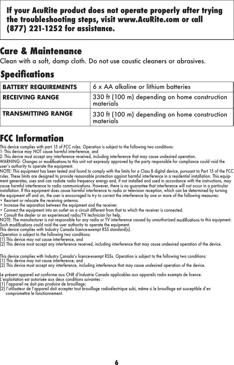 6BATTERY REQUIREMENTS 6 x AA alkaline or lithium batteriesRECEIVING RANGE 330 ft (100 m) depending on home construction materialsTRANSMITTING RANGE 330 ft (100 m) depending on home construction materialsCare &amp; MaintenanceClean with a soft, damp cloth. Do not use caustic cleaners or abrasives.FCC InformationThis device complies with part 15 of FCC rules. Operation is subject to the following two conditions:1- This device may NOT cause harmful interference, and2- This device must accept any interference received, including interference that may cause undesired operation.WARNING: Changes or   to this unit not expressly approved by the party responsible for compliance could void the userʼs authority to operate the equipment.NOTE: This equipment has been tested and found to comply with the limits for a Class B digital device, pursuant to Part 15 of the FCC rules. These limits are designed to provide reasonable protection against harmful interference in a residential installation. This equip-ment generates, uses and can radiate radio frequency energy and, if not installed and used in accordance with the instructions, may cause harmful interference to radio communications. However, there is no guarantee that interference will not occur in a particular installation. If this equipment does cause harmful interference to radio or television reception, which can be determined by turning the equipment off and on, the user is encouraged to try to correct the interference by one or more of the following measures:• Reorient or relocate the receiving antenna.• Increase the separation between the equipment and the receiver.• Connect the equipment into an outlet on a circuit different from that to which the receiver is connected.• Consult the dealer or an experienced radio/TV technician for help.NOTE: The manufacturer is not responsible for any radio or TV interference caused by unauthorized   to this equipment. Such   could void the user authority to operate the equipment.This device complies with Industry Canada licence-exempt RSS standard(s).Operation is subject to the following two conditions:(1) This device may not cause interference, and(2) This device must accept any interference received, including interference that may cause undesired operation of the device.If your AcuRite product does not operate properly after trying the troubleshooting steps, visit www.AcuRite.com or call  (877) 221-1252 for assistance.This device complies with Industry Canadaʼs licence-exempt RSSs. Operation is subject to the following two conditions: (1) This device may not cause interference; and (2) This device must accept any interference, including interference that may cause undesired operation of the device. Le présent appareil est conforme aux CNR dʼIndustrie Canada applicables aux appareils radio exempts de licence. Lʼexploitation est autorisée aux deux conditions suivantes : (1) lʼappareil ne doit pas produire de brouillage; (2) lʼutilisateur de lʼappareil doit accepter tout brouillage radioélectrique subi, même si le brouillage est susceptible dʼen      compromettre le fonctionnement. 