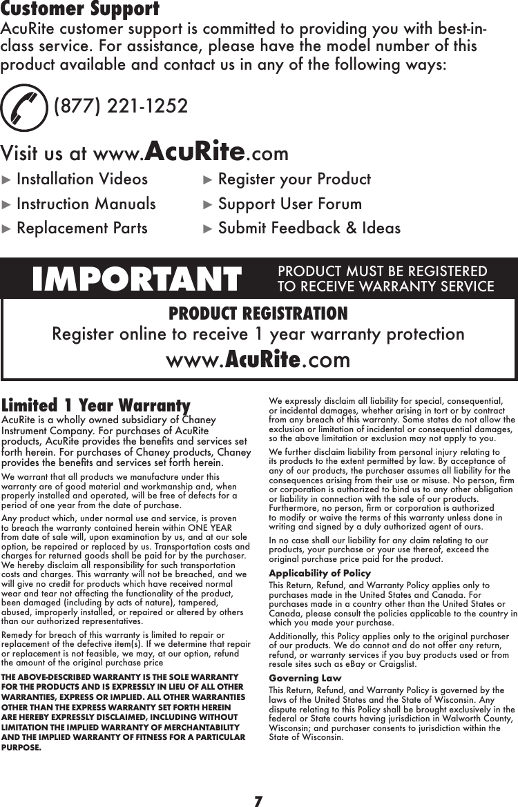 7PRODUCT REGISTRATIONRegister online  to receive 1 year  warranty protectionwww.AcuRite.comIMPORTANT PRODUCT MUST BE REGISTERED TO RECEIVE WARRANTY SERVICECustomer SupportAcuRite customer support is committed to providing you with best-in-class service. For assistance, please have the model number of this product available and contact us in any of the following ways:  (877) 221-1252Visit us at www.AcuRite.com► Installation Videos  ► Register your Product► Instruction Manuals  ► Support User Forum► Replacement Parts  ► Submit Feedback &amp; IdeasLimited 1 Year WarrantyAcuRite is a wholly owned subsidiary of Chaney Instrument Company. For purchases of AcuRite products, AcuRite provides the benets and services set forth herein. For purchases of Chaney products, Chaney provides the benets and services set forth herein.We warrant that all products we manufacture under this warranty are of good material and workmanship and, when properly installed and operated, will be free of defects for a period of one year from the date of purchase. Any product which, under normal use and service, is proven to breach the warranty contained herein within ONE YEAR from date of sale will, upon examination by us, and at our sole option, be repaired or replaced by us. Transportation costs and charges for returned goods shall be paid for by the purchaser. We hereby disclaim all responsibility for such transportation costs and charges. This warranty will not be breached, and we will give no credit for products which have received normal wear and tear not affecting the functionality of the product, been damaged (including by acts of nature), tampered, abused, improperly installed, or repaired or altered by others than our authorized representatives.Remedy for breach of this warranty is limited to repair or replacement of the defective item(s). If we determine that repair or replacement is not feasible, we may, at our option, refund the amount of the original purchase priceTHE ABOVE-DESCRIBED WARRANTY IS THE SOLE WARRANTY FOR THE PRODUCTS AND IS EXPRESSLY IN LIEU OF ALL OTHER WARRANTIES, EXPRESS OR IMPLIED. ALL OTHER WARRANTIES OTHER THAN THE EXPRESS WARRANTY SET FORTH HEREIN ARE HEREBY EXPRESSLY DISCLAIMED, INCLUDING WITHOUT LIMITATION THE IMPLIED WARRANTY OF MERCHANTABILITY AND THE IMPLIED WARRANTY OF FITNESS FOR A PARTICULAR PURPOSE.We expressly disclaim all liability for special, consequential, or incidental damages, whether arising in tort or by contract from any breach of this warranty. Some states do not allow the exclusion or limitation of incidental or consequential damages, so the above limitation or exclusion may not apply to you. We further disclaim liability from personal injury relating to its products to the extent permitted by law. By acceptance of any of our products, the purchaser assumes all liability for the consequences arising from their use or misuse. No person, rm or corporation is authorized to bind us to any other obligation or liability in connection with the sale of our products. Furthermore, no person, rm or corporation is authorized to modify or waive the terms of this warranty unless done in writing and signed by a duly authorized agent of ours. In no case shall our liability for any claim relating to our products, your purchase or your use thereof, exceed the original purchase price paid for the product.  Applicability of Policy This Return, Refund, and Warranty Policy applies only to purchases made in the United States and Canada. For purchases made in a country other than the United States or Canada, please consult the policies applicable to the country in which you made your purchase. Additionally, this Policy applies only to the original purchaser of our products. We do cannot and do not offer any return, refund, or warranty services if you buy products used or from resale sites such as eBay or Craigslist. Governing Law This Return, Refund, and Warranty Policy is governed by the laws of the United States and the State of Wisconsin. Any dispute relating to this Policy shall be brought exclusively in the federal or State courts having jurisdiction in Walworth County, Wisconsin; and purchaser consents to jurisdiction within the State of Wisconsin.