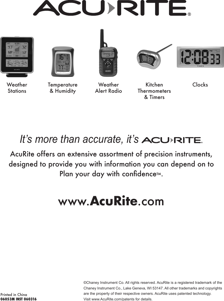 ©Chaney Instrument Co. All rights reserved. AcuRite is a registered trademark of the Chaney Instrument Co., Lake Geneva, WI 53147. All other trademarks and copyrights are the property of their respective owners. AcuRite uses patented technology.Visit www.AcuRite.com/patents for details.Printed in China06053M INST 060316It’s more than accurate, it’s AcuRite offers an extensive assortment of precision instruments, designed to provide you with information you can depend on to  Planyourdaywithcondence™.www.AcuRite.comWeather StationsTemperature &amp; HumidityWeather Alert RadioKitchen Thermometers &amp; TimersClocks