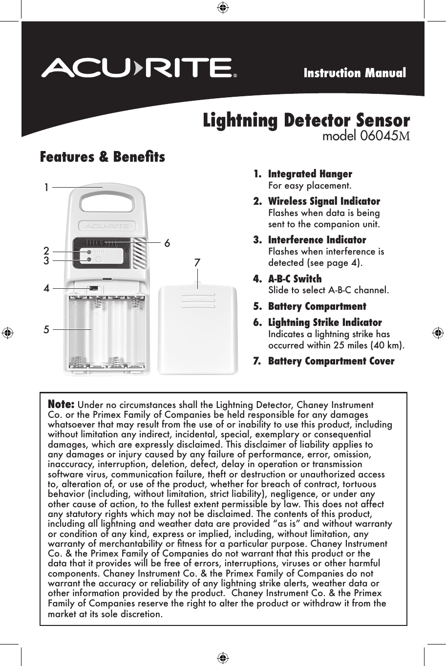 Instruction ManualLightning Detector Sensor model 06045MFeatures &amp; Benets1. Integrated HangerFor easy placement.2. Wireless Signal IndicatorFlashes when data is beingsent to the companion unit.3. Interference IndicatorFlashes when interference isdetected (see page 4).4. A-B-C SwitchSlide to select A-B-C channel.5. Battery Compartment6. Lightning Strike IndicatorIndicates a lightning strike hasoccurred within 25 miles (40 km).7. Battery Compartment Cover2435761Note: Under no circumstances shall the Lightning Detector, Chaney Instrument Co. or the Primex Family of Companies be held responsible for any damages whatsoever that may result from the use of or inability to use this product, including without limitation any indirect, incidental, special, exemplary or consequential damages, which are expressly disclaimed. This disclaimer of liability applies to any damages or injury caused by any failure of performance, error, omission, inaccuracy, interruption, deletion, defect, delay in operation or transmission software virus, communication failure, theft or destruction or unauthorized access to, alteration of, or use of the product, whether for breach of contract, tortuous behavior (including, without limitation, strict liability), negligence, or under any other cause of action, to the fullest extent permissible by law. This does not affect any statutory rights which may not be disclaimed. The contents of this product, including all lightning and weather data are provided “as is” and without warranty or condition of any kind, express or implied, including, without limitation, any warranty of merchantability or tness for a particular purpose. Chaney Instrument Co. &amp; the Primex Family of Companies do not warrant that this product or the data that it provides will be free of errors, interruptions, viruses or other harmful components. Chaney Instrument Co. &amp; the Primex Family of Companies do not warrant the accuracy or reliability of any lightning strike alerts, weather data or other information provided by the product.  Chaney Instrument Co. &amp; the Primex Family of Companies reserve the right to alter the product or withdraw it from the market at its sole discretion.