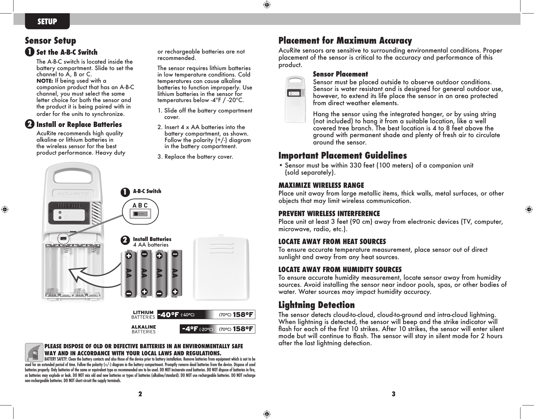 2 3Sensor SetupSet the A-B-C SwitchThe A-B-C switch is located inside the battery compartment. Slide to set the channel to A, B or C. NOTE: If being used with a companion product that has an A-B-C channel, you must select the same letter choice for both the sensor and the product it is being paired with in order for the units to synchronize.Install or Replace BatteriesAcuRite recommends high quality alkaline or lithium batteries in the wireless sensor for the best product performance. Heavy duty or rechargeable batteries are not recommended.The sensor requires lithium batteries in low temperature conditions. Cold temperatures can cause alkaline batteries to function improperly. Use lithium batteries in the sensor for temperatures below -4ºF / -20ºC.1.  Slide off the battery compartmentcover.2.  Insert 4 x AA batteries into thebattery compartment, as shown. Follow the polarity (+/-) diagramin the battery compartment.3.  Replace the battery cover.SETUP2Install Batteries4 AA batteries1A-B-C SwitchA B CPLEASE DISPOSE OF OLD OR DEFECTIVE BATTERIES IN AN ENVIRONMENTALLY SAFE WAY AND IN ACCORDANCE WITH YOUR LOCAL LAWS AND REGULATIONS.BATTERY SAFETY: Clean the battery contacts and also those of the device prior to battery installation. Remove batteries from equipment which is not to be used for an extended period of time. Follow the polarity (+/-) diagram in the battery compartment. Promptly remove dead batteries from the device. Dispose of used batteries properly. Only batteries of the same or equivalent type as recommended are to be used. DO NOT incinerate used batteries. DO NOT dispose of batteries in ﬁre, as batteries may explode or leak. DO NOT mix old and new batteries or types of batteries (alkaline/standard). DO NOT use rechargeable batteries. DO NOT recharge non-rechargeable batteries. DO NOT short-circuit the supply terminals.Placement for Maximum AccuracyAcuRite sensors are sensitive to surrounding environmental conditions. Proper placement of the sensor is critical to the accuracy and performance of this product.Sensor PlacementSensor must be placed outside to observe outdoor conditions. Sensor is water resistant and is designed for general outdoor use, however, to extend its life place the sensor in an area protected from direct weather elements.Hang the sensor using the integrated hanger, or by using string (not included) to hang it from a suitable location, like a well covered tree branch. The best location is 4 to 8 feet above the ground with permanent shade and plenty of fresh air to circulate around the sensor.Important Placement Guidelines• Sensor must be within 330 feet (100 meters) of a companion unit(sold separately).MAXIMIZE WIRELESS RANGEPlace unit away from large metallic items, thick walls, metal surfaces, or other objects that may limit wireless communication.PREVENT WIRELESS INTERFERENCEPlace unit at least 3 feet (90 cm) away from electronic devices (TV, computer, microwave, radio, etc.).LOCATE AWAY FROM HEAT SOURCESTo ensure accurate temperature measurement, place sensor out of direct sunlight and away from any heat sources.LOCATE AWAY FROM HUMIDITY SOURCESTo ensure accurate humidity measurement, locate sensor away from humidity sources. Avoid installing the sensor near indoor pools, spas, or other bodies of water. Water sources may impact humidity accuracy.Lightning DetectionThe sensor detects cloud-to-cloud, cloud-to-ground and intra-cloud lightning. When lightning is detected, the sensor will beep and the strike indicator will ash for each of the rst 10 strikes. After 10 strikes, the sensor will enter silent mode but will continue to ash. The sensor will stay in silent mode for 2 hours after the last lightning detection.12