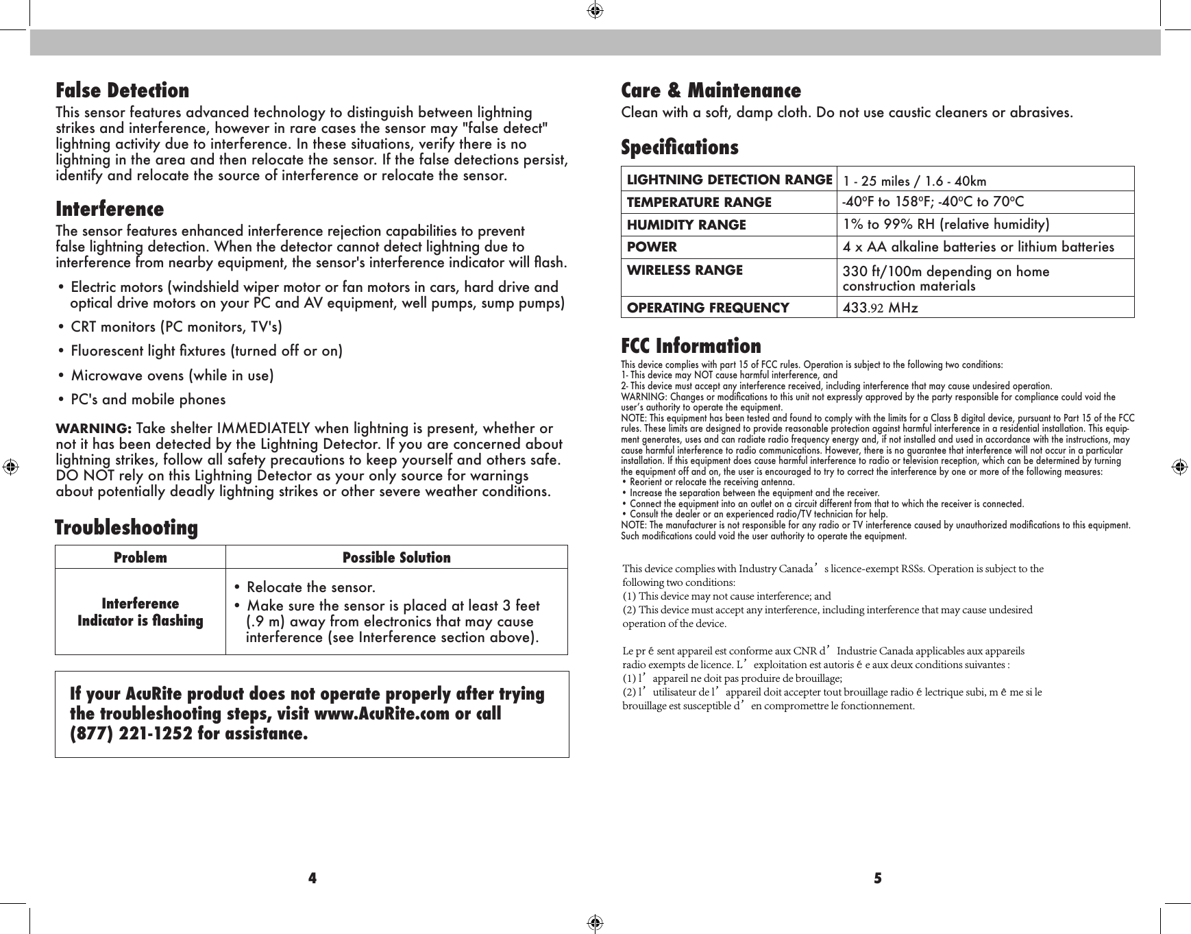 4 5False DetectionThis sensor features advanced technology to distinguish between lightning strikes and interference, however in rare cases the sensor may &quot;false detect&quot; lightning activity due to interference. In these situations, verify there is no lightning in the area and then relocate the sensor. If the false detections persist, identify and relocate the source of interference or relocate the sensor.InterferenceThe sensor features enhanced interference rejection capabilities to prevent false lightning detection. When the detector cannot detect lightning due to interference from nearby equipment, the sensor&apos;s interference indicator will ash.• Electric motors (windshield wiper motor or fan motors in cars, hard drive andoptical drive motors on your PC and AV equipment, well pumps, sump pumps)• CRT monitors (PC monitors, TV&apos;s)• Fluorescent light xtures (turned off or on)• Microwave ovens (while in use)• PC&apos;s and mobile phonesWARNING: Take shelter IMMEDIATELY when lightning is present, whether or not it has been detected by the Lightning Detector. If you are concerned about lightning strikes, follow all safety precautions to keep yourself and others safe. DO NOT rely on this Lightning Detector as your only source for warnings about potentially deadly lightning strikes or other severe weather conditions.Problem Possible SolutionInterference  Indicator is ashing• Relocate the sensor.• Make sure the sensor is placed at least 3 feet(.9 m) away from electronics that may causeinterference (see Interference section above).TroubleshootingIf your AcuRite product does not operate properly after trying the troubleshooting steps, visit www.AcuRite.com or call  (877) 221-1252 for assistance.Care &amp; MaintenanceClean with a soft, damp cloth. Do not use caustic cleaners or abrasives.SpecicationsLIGHTNING DETECTION RANGE 1 - 25 miles / 1.6 - 40kmTEMPERATURE RANGE -40ºF to 158ºF; -40ºC to 70ºC HUMIDITY RANGE 1% to 99% RH (relative humidity)POWER 4 x AA alkaline batteries or lithium batteriesWIRELESS RANGE 330 ft/100m depending on home construction materialsOPERATING FREQUENCY 433.92 MHzFCC InformationThis device complies with part 15 of FCC rules. Operation is subject to the following two conditions:1- This device may NOT cause harmful interference, and2- This device must accept any interference received, including interference that may cause undesired operation.WARNING: Changes or modications to this unit not expressly approved by the party responsible for compliance could void the user’s authority to operate the equipment.NOTE: This equipment has been tested and found to comply with the limits for a Class B digital device, pursuant to Part 15 of the FCC rules. These limits are designed to provide reasonable protection against harmful interference in a residential installation. This equip-ment generates, uses and can radiate radio frequency energy and, if not installed and used in accordance with the instructions, may cause harmful interference to radio communications. However, there is no guarantee that interference will not occur in a particular installation. If this equipment does cause harmful interference to radio or television reception, which can be determined by turning the equipment off and on, the user is encouraged to try to correct the interference by one or more of the following measures:• Reorient or relocate the receiving antenna.• Increase the separation between the equipment and the receiver.• Connect the equipment into an outlet on a circuit different from that to which the receiver is connected.• Consult the dealer or an experienced radio/TV technician for help.NOTE: The manufacturer is not responsible for any radio  or TV interference caused by unauthorized modications to this equipment. Such modifications could void the user authority to operate the equipment.This device complies with Industry Canada’s licence-exempt RSSs. Operation is subject to the following two conditions:(1) This device may not cause interference; and(2) This device must accept any interference, including interference that may cause undesired operation of the device.Le présent appareil est conforme aux CNR d’Industrie Canada applicables aux appareils radio exempts de licence. L’exploitation est autorisée aux deux conditions suivantes :(1) l’appareil ne doit pas produire de brouillage;(2) l’utilisateur de l’appareil doit accepter tout brouillage radioélectrique subi, même si le brouillage est susceptible d’en compromettre le fonctionnement.