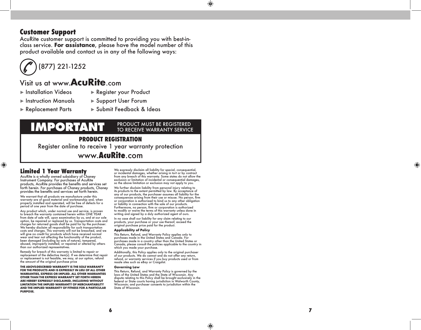 6 7PRODUCT REGISTRATIONRegister online  to receive 1 year  warranty protectionwww.AcuRite.comIMPORTANT PRODUCT MUST BE REGISTERED TO RECEIVE WARRANTY SERVICECustomer SupportAcuRite customer support is committed to providing you with best-in-class service. For assistance, please have the model number of this product available and contact us in any of the following ways:(877) 221-1252Visit us at www.AcuRite.com►Installation Videos ►Register your Product►Instruction Manuals ►Support User Forum►Replacement Parts ►Submit Feedback &amp; IdeasLimited 1 Year WarrantyAcuRite is a wholly owned subsidiary of Chaney Instrument Company. For purchases of AcuRite products, AcuRite provides the benets and services set forth herein. For purchases of Chaney products, Chaney provides the benets and services set forth herein.We warrant that all products we manufacture under this warranty are of good material and workmanship and, when properly installed and operated, will be free of defects for a period of one year from the date of purchase. Any product which, under normal use and service, is proven to breach the warranty contained herein within ONE YEAR from date of sale will, upon examination by us, and at our sole option, be repaired or replaced by us. Transportation costs and charges for returned goods shall be paid for by the purchaser. We hereby disclaim all responsibility for such transportation costs and charges. This warranty will not be breached, and we will give no credit for products which have received normal wear and tear not affecting the functionality of the product, been damaged (including by acts of nature), tampered, abused, improperly installed, or repaired or altered by others than our authorized representatives.Remedy for breach of this warranty is limited to repair or replacement of the defective item(s). If we determine that repair or replacement is not feasible, we may, at our option, refund the amount of the original purchase priceTHE ABOVE-DESCRIBED WARRANTY IS THE SOLE WARRANTY FOR THE PRODUCTS AND IS EXPRESSLY IN LIEU OF ALL OTHER WARRANTIES, EXPRESS OR IMPLIED. ALL OTHER WARRANTIES OTHER THAN THE EXPRESS WARRANTY SET FORTH HEREIN ARE HEREBY EXPRESSLY DISCLAIMED, INCLUDING WITHOUT LIMITATION THE IMPLIED WARRANTY OF MERCHANTABILITY AND THE IMPLIED WARRANTY OF FITNESS FOR A PARTICULAR PURPOSE.We expressly disclaim all liability for special, consequential, or incidental damages, whether arising in tort or by contract from any breach of this warranty. Some states do not allow the exclusion or limitation of incidental or consequential damages, so the above limitation or exclusion may not apply to you. We further disclaim liability from personal injury relating to its products to the extent permitted by law. By acceptance of any of our products, the purchaser assumes all liability for the consequences arising from their use or misuse. No person, rm or corporation is authorized to bind us to any other obligation or liability in connection with the sale of our products. Furthermore, no person, rm or corporation is authorized to modify or waive the terms of this warranty unless done in writing and signed by a duly authorized agent of ours. In no case shall our liability for any claim relating to our products, your purchase or your use thereof, exceed the original purchase price paid for the product.  Applicability of Policy This Return, Refund, and Warranty Policy applies only to purchases made in the United States and Canada. For purchases made in a country other than the United States or Canada, please consult the policies applicable to the country in which you made your purchase. Additionally, this Policy applies only to the original purchaser of our products. We do cannot and do not offer any return, refund, or warranty services if you buy products used or from resale sites such as eBay or Craigslist. Governing Law This Return, Refund, and Warranty Policy is governed by the laws of the United States and the State of Wisconsin. Any dispute relating to this Policy shall be brought exclusively in the federal or State courts having jurisdiction in Walworth County, Wisconsin; and purchaser consents to jurisdiction within the State of Wisconsin.