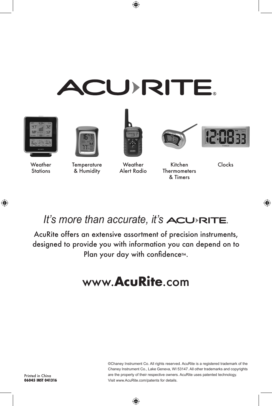 ©Chaney Instrument Co. All rights reserved. AcuRite is a registered trademark of the Chaney Instrument Co., Lake Geneva, WI 53147. All other trademarks and copyrights are the property of their respective owners. AcuRite uses patented technology.Visit www.AcuRite.com/patents for details.Printed in China06045 INST 041316It’s more than accurate, it’s AcuRite offers an extensive assortment of precision instruments, designed to provide you with information you can depend on to Plan your day with condence™.www.AcuRite.comWeather StationsTemperature &amp; HumidityWeather Alert RadioKitchen Thermometers &amp; TimersClocks