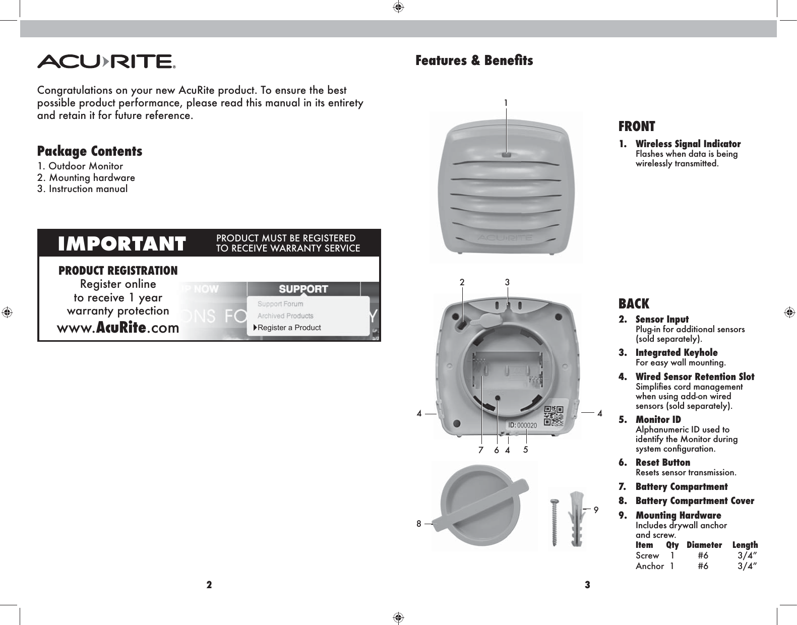 2 3Features &amp; :eneÚtsCongratulations on your new AcuRite product. To ensure the best  possible product performance, please read this manual in its entirety  and retain it for future reference. Package Contents1. Outdoor Monitor2. Mounting hardware3. Instruction manualPRODUCT REGISTRATIONRegister online  to receive 1 year  warranty protectionwww.AcuRite.comIMPORTANT PRODUCT MUST BE REGISTERED TO RECEIVE WARRANTY SERVICEŹRegister a Product7 621345494FRONT1.  Wireless Signal Indicator Flashes when data is being wirelessly transmitted.BACK2. Sensor Input Plug-in for additional sensors (sold separately).3. Integrated Keyhole For easy wall mounting. 4.  Wired Sensor Retention Slot Simpliﬁes cord management when using add-on wired sensors (sold separately).5. Monitor ID Alphanumeric ID used to identify the Monitor during system conﬁguration.6. Reset Button Resets sensor transmission.7. Battery Compartment8.  Battery Compartment Cover 9. Mounting Hardware Includes drywall anchor  and screw. Item     Qty   Diameter    Length Screw    1       #6          3/4” Anchor  1       #6          3/4”8