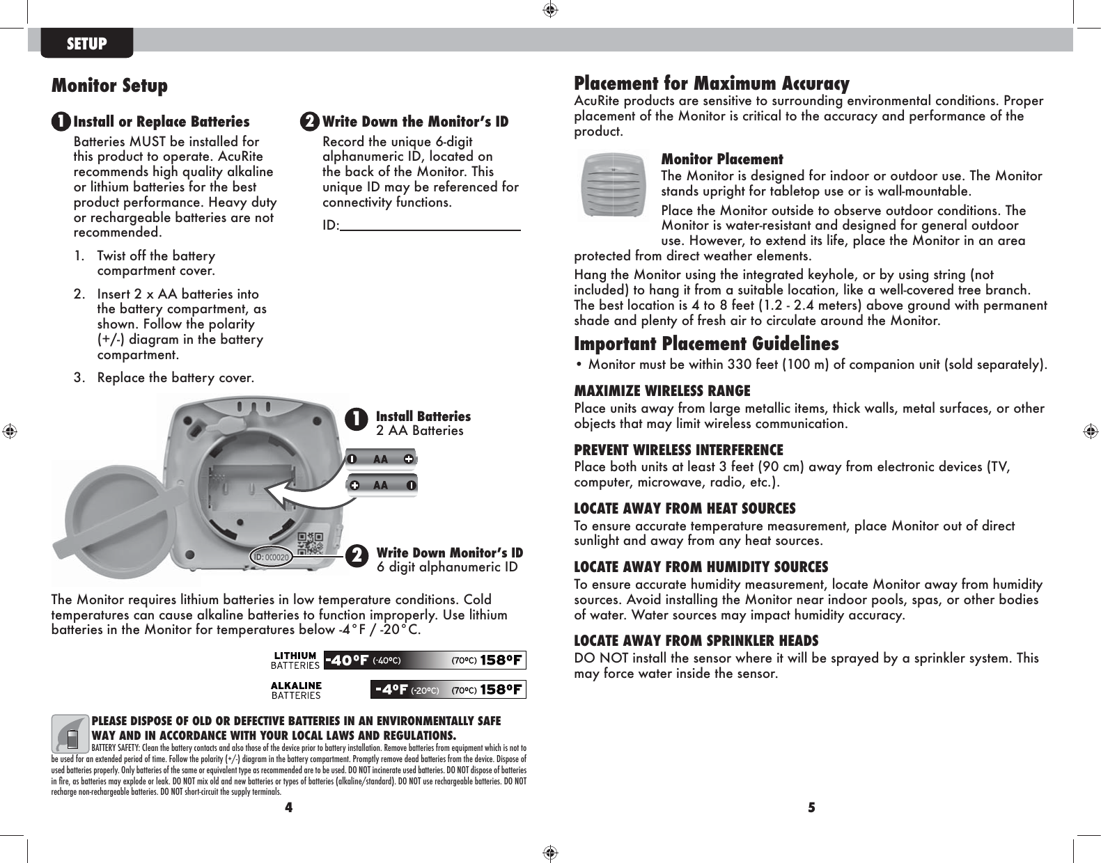 4 5PLEASE DISPOSE OF OLD OR DEFECTIVE BATTERIES IN AN ENVIRONMENTALLY SAFE WAY AND IN ACCORDANCE WITH YOUR LOCAL LAWS AND REGULATIONS.BATTERY SAFETY: Clean the battery contacts and also those of the device prior to battery installation. Remove batteries from equipment which is not to be used for an extended period of time. Follow the polarity (+/-) diagram in the battery compartment. Promptly remove dead batteries from the device. Dispose of used batteries properly. Only batteries of the same or equivalent type as recommended are to be used. DO NOT incinerate used batteries. DO NOT dispose of batteries in Úre$ as batteries may explode or leac. DO NOT mix old and new batteries or types of batteries (alcaline/standard). DO NOT use rechargeable batteries. DO NOT recharge non-rechargeable batteries. DO NOT short-circuit the supply terminals.SETUP1 2Install or Replace BatteriesBatteries MUST be installed for this product to operate. AcuRite recommends high quality alkaline or lithium batteries for the best product performance. Heavy duty or rechargeable batteries are not recommended.1.  Twist off the battery compartment cover. 2.  Insert 2 x AA batteries into the battery compartment, as shown. Follow the polarity (+/-) diagram in the battery compartment.3.  Replace the battery cover.Write Down the Monitors IDRecord the unique 6-digit alphanumeric ID, located on the back of the Monitor. This unique ID may be referenced for connectivity functions. ID:  Monitor Setup Placement for Maximum Accuracy AcuRite products are sensitive to surrounding environmental conditions. Proper placement of the Monitor is critical to the accuracy and performance of the product. Monitor PlacementThe Monitor is designed for indoor or outdoor use. The Monitor stands upright for tabletop use or is wall-mountable. Place the Monitor outside to observe outdoor conditions. The Monitor is water-resistant and designed for general outdoor use. However, to extend its life, place the Monitor in an area protected from direct weather elements.Hang the Monitor using the integrated keyhole, or by using string (not included) to hang it from a suitable location, like a well-covered tree branch. The best location is 4 to 8 feet (1.2 - 2.4 meters) above ground with permanent shade and plenty of fresh air to circulate around the Monitor.Important Placement Guidelines• Monitor must be within 330 feet (100 m) of companion unit (sold separately). MAXIMIZE WIRELESS RANGEPlace units away from large metallic items, thick walls, metal surfaces, or other objects that may limit wireless communication.PREVENT WIRELESS INTERFERENCEPlace both units at least 3 feet (90 cm) away from electronic devices (TV, computer, microwave, radio, etc.).LOCATE AWAY FROM HEAT SOURCESTo ensure accurate temperature measurement, place Monitor out of direct sunlight and away from any heat sources.LOCATE AWAY FROM HUMIDITY SOURCESTo ensure accurate humidity measurement, locate Monitor away from humidity sources. Avoid installing the Monitor near indoor pools, spas, or other bodies of water. Water sources may impact humidity accuracy.LOCATE AWAY FROM SPRINKLER HEADSDO NOT install the sensor where it will be sprayed by a sprinkler system. This may force water inside the sensor.1Install Batteries 2 AA Batteries2Write Down Monitors ID  6 digit alphanumeric IDThe Monitor requires lithium batteries in low temperature conditions. Cold temperatures can cause alkaline batteries to function improperly. Use lithium batteries in the Monitor for temperatures below -4°F / -20°C.