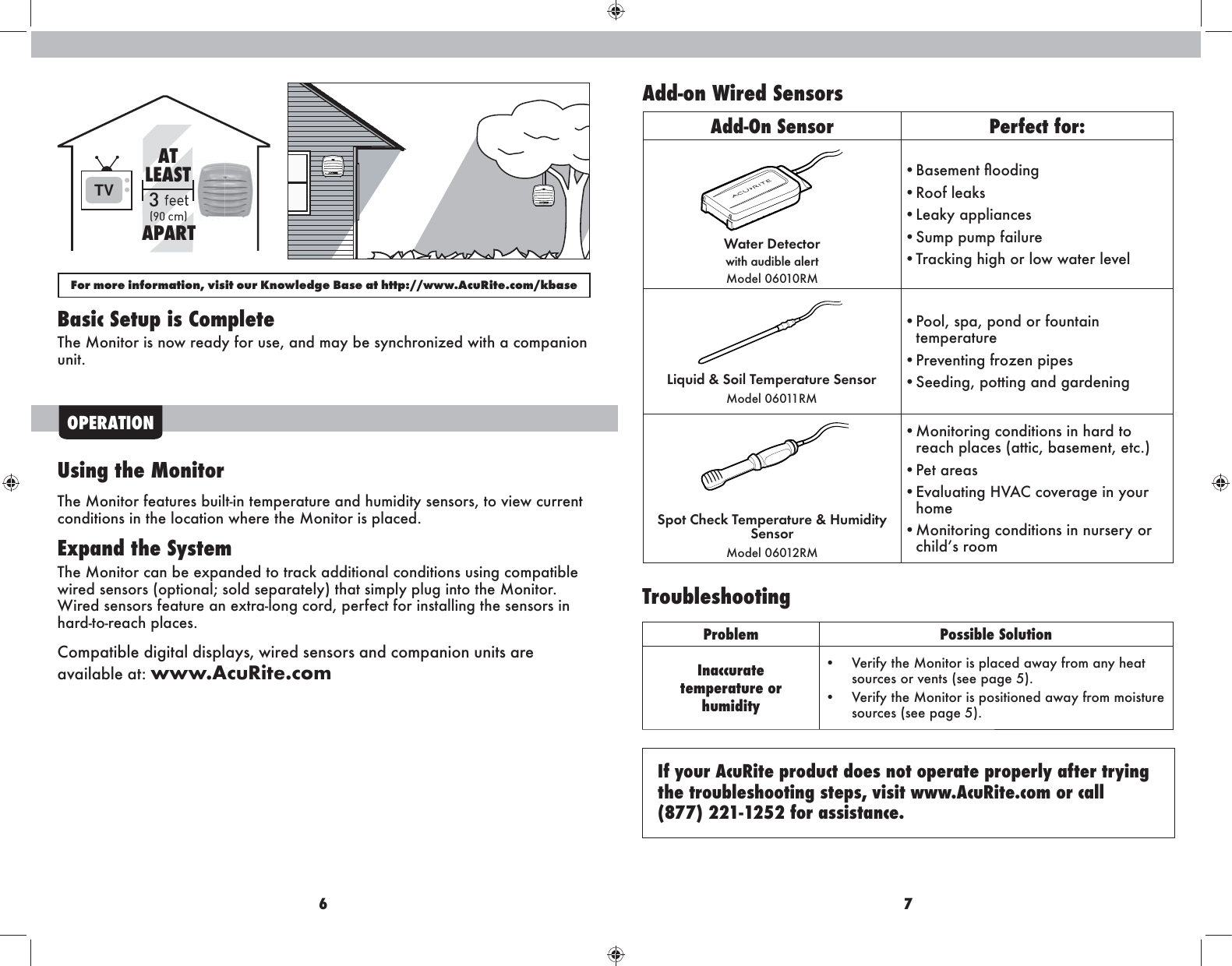 6 7OPERATIONUsing the MonitorThe Monitor features built-in temperature and humidity sensors, to view current conditions in the location where the Monitor is placed.Expand the SystemThe Monitor can be expanded to track additional conditions using compatible wired sensors (optional; sold separately) that simply plug into the Monitor. Wired sensors feature an extra-long cord, perfect for installing the sensors in hard-to-reach places. Compatible digital displays, wired sensors and companion units are available at: www.AcuRite.comTroubleshootingProblem Possible SolutionInaccuratetemperature or  humidity•  Verify the Monitor is placed away from any heat sources or vents (see page 5).•  Verify the Monitor is positioned away from moisture sources (see page 5). If your AcuRite product does not operate properly after trying the troubleshooting steps, visit www.AcuRite.com or call  (877) 221-1252 for assistance.Basic Setup is CompleteThe Monitor is now ready for use, and may be synchronized with a companion unit.TV 3(90 cm)ATLEASTAPARTFor more information, visit our Knowledge Base at http://www.AcuRite.com/kbaseAdd-on Wired SensorsAdd-On Sensor Perfect for:Water Detector with audible alertModel 06010RM• Basement Üooding• Roof leaks• Leaky appliances• Sump pump failure• Tracking high or low water level• Pool, spa, pond or fountain temperature• Preventing frozen pipes• Seeding, potting and gardeningSpot Check Temperature &amp; Humidity SensorModel 06012RM• Monitoring conditions in hard to reach places (attic, basement, etc.)• Pet areas• Evaluating HVAC coverage in your home• Monitoring conditions in nursery or childs roomLiquid &amp; Soil Temperature SensorModel 06011RM