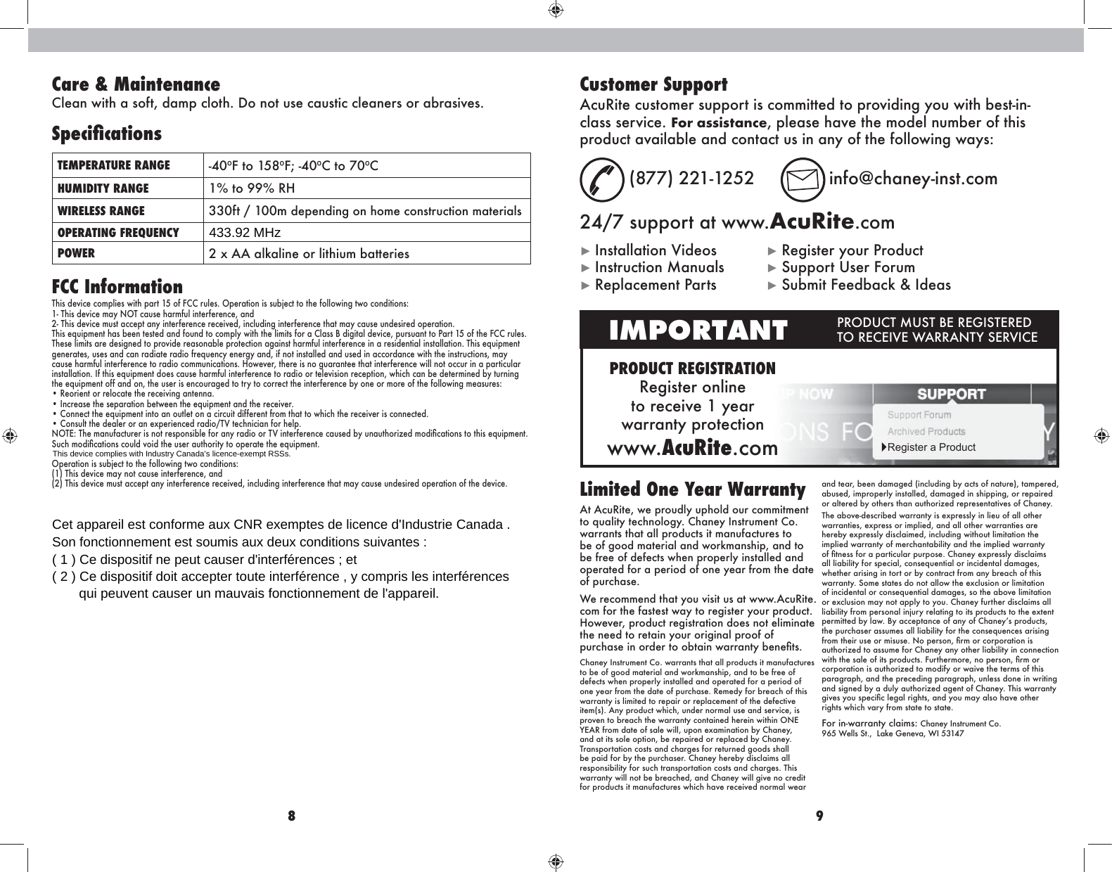 8 9FCC InformationThis device complies with part 15 of FCC rules. Operation is subject to the following two conditions:1- This device may NOT cause harmful interference, and2- This device must accept any interference received, including interference that may cause undesired operation.This equipment has been tested and found to comply with the limits for a Class B digital device, pursuant to Part 15 of the FCC rules. These limits are designed to provide reasonable protection against harmful interference in a residential installation. This equipment generates, uses and can radiate radio frequency energy and, if not installed and used in accordance with the instructions, may cause harmful interference to radio communications. However, there is no guarantee that interference will not occur in a particular installation. If this equipment does cause harmful interference to radio or television reception, which can be determined by turning the equipment off and on, the user is encouraged to try to correct the interference by one or more of the following measures:• Reorient or relocate the receiving antenna.• Increase the separation between the equipment and the receiver.• Connect the equipment into an outlet on a circuit different from that to which the receiver is connected.• Consult the dealer or an experienced radio/TV technician for help.NOTE: The manufacturer is not responsible for any radio or TV interference caused by unauthorized modiÛcations to this equipment. Such modiÛcations could void the user authority to operate the equipment.Operation is subject to the following two conditions:(1) This device may not cause interference, and(2) This device must accept any interference received, including interference that may cause undesired operation of the device.Limited One Year Warranty At AcuRite, we proudly uphold our commitment to quality technology. Chaney Instrument Co. warrants that all products it manufactures to be of good material and workmanship, and to be free of defects when properly installed and operated for a period of one year from the date of purchase. We recommend that you visit us at www.AcuRite.com for the fastest way to register your product. However, product registration does not eliminate the need to retain your original proof of purchase in order to obtain warranty beneÛts.Chaney Instrument Co. warrants that all products it manufactures to be of good material and workmanship, and to be free of defects when properly installed and operated for a period of one year from the date of purchase. Remedy for breach of this warranty is limited to repair or replacement of the defective item(s). Any product which, under normal use and service, is proven to breach the warranty contained herein within ONE YEAR from date of sale will, upon examination by Chaney, and at its sole option, be repaired or replaced by Chaney. Transportation costs and charges for returned goods shall be paid for by the purchaser. Chaney hereby disclaims all responsibility for such transportation costs and charges. This warranty will not be breached, and Chaney will give no credit for products it manufactures which have received normal wear and tear, been damaged (including by acts of nature), tampered, abused, improperly installed, damaged in shipping, or repaired or altered by others than authorized representatives of Chaney.The above-described warranty is expressly in lieu of all other warranties, express or implied, and all other warranties are hereby expressly disclaimed, including without limitation the implied warranty of merchantability and the implied warranty of Ûtness for a particular purpose. Chaney expressly disclaims all liability for special, consequential or incidental damages, whether arising in tort or by contract from any breach of this warranty. Some states do not allow the exclusion or limitation of incidental or consequential damages, so the above limitation or exclusion may not apply to you. Chaney further disclaims all liability from personal injury relating to its products to the extent permitted by law. By acceptance of any of Chaneys products, the purchaser assumes all liability for the consequences arising from their use or misuse. No person, Ûrm or corporation is authorized to assume for Chaney any other liability in connection with the sale of its products. Furthermore, no person, Ûrm or corporation is authorized to modify or waive the terms of this paragraph, and the preceding paragraph, unless done in writing and signed by a duly authorized agent of Chaney. This warranty gives you speciÛc legal rights, and you may also have other rights which vary from state to state.For in-warranty claims:  Chaney Instrument Co.  965 Wells St.,  Lake Geneva, WI 53147Customer SupportAcuRite customer support is committed to providing you with best-in-class service. For assistance, please have the model number of this product available and contact us in any of the following ways: (877) 221-1252  info@chaney-inst.com24/7 support at www.AcuRite.comŹ Installation Videos  Ź Register your Product Ź Instruction Manuals  Ź Support User Forum Ź Replacement Parts  Ź Submit Feedback &amp; IdeasPRODUCT REGISTRATIONRegister online  to receive 1 year  warranty protectionwww.AcuRite.comIMPORTANT PRODUCT MUST BE REGISTERED TO RECEIVE WARRANTY SERVICEŹRegister a ProductCare &amp; MaintenanceClean with a soft, damp cloth. Do not use caustic cleaners or abrasives.SpeciÚcationsTEMPERATURE RANGE -40ºF to 158ºF; -40ºC to 70ºCHUMIDITY RANGE 1% to 99% RHWIRELESS RANGE 330ft / 100m depending on home construction materialsOPERATING FREQUENCYPOWER 2 x AA alkaline or lithium batteries433.92 MHzCet appareil est conforme aux CNR exemptes de licence d&apos;Industrie Canada .Son fonctionnement est soumis aux deux conditions suivantes :( 1 ) Ce dispositif ne peut causer d&apos;interférences ; et( 2 ) Ce dispositif doit accepter toute interférence , y compris les interférencesqui peuvent causer un mauvais fonctionnement de l&apos;appareil.This device complies with Industry Canada’s licence-exempt RSSs.