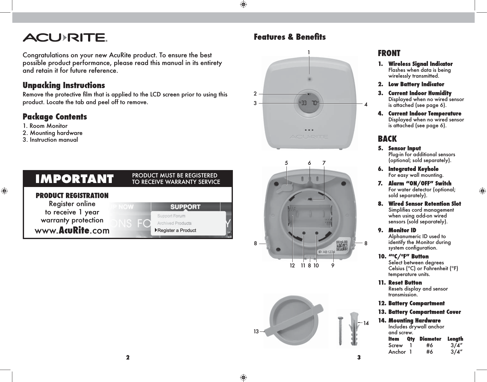 2 3Congratulations on your new AcuRite product. To ensure the best  possible product performance, please read this manual in its entirety  and retain it for future reference.Unpacking Instructions Package Contents1. Room Monitor2. Mounting hardware3. Instruction manualPRODUCT REGISTRATIONRegister online  to receive 1 year  warranty protectionwww.AcuRite.comIMPORTANT  Register a ProductBACK5. Sensor Input Plug-in for additional sensors (optional; sold separately).6. Integrated Keyhole For easy wall mounting. 7.  Alarm “ON/OFF” Switch For water detector (optional; sold separately).8.  Wired Sensor Retention Slot Simpliﬁes cord management when using add-on wired sensors (sold separately).9. Monitor ID Alphanumeric ID used to identify the Monitor during system conﬁguration.10. “ºC/ºF” Button Select between degrees Celsius (°C) or Fahrenheit (°F)  temperature units.11. Reset Button Resets display and sensor transmission. 12. Battery Compartment13. Battery Compartment Cover14. Mounting Hardware Includes drywall anchor  and screw. Item     Qty   Diameter    Length Screw    1       #6          3/4” Anchor  1       #6          3/4”234125167811 10 9814813FRONT1.  Wireless Signal Indicator Flashes when data is being wirelessly transmitted.2.  Low Battery Indicator3.  Current Indoor Humidity Displayed when no wired sensor is attached (see page 6).4.  Current Indoor Temperature Displayed when no wired sensor is attached (see page 6).