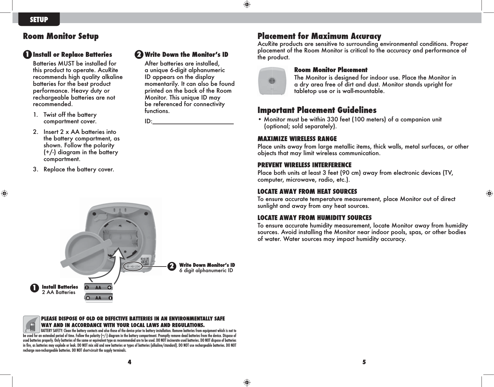 4 5PLEASE DISPOSE OF OLD OR DEFECTIVE BATTERIES IN AN ENVIRONMENTALLY SAFE WAY AND IN ACCORDANCE WITH YOUR LOCAL LAWS AND REGULATIONS.BATTERY SAFETY: Clean the battery contacts and also those of the device prior to battery installation. Remove batteries from equipment which is not to be used for an extended period of time. Follow the polarity (+/-) diagram in the battery compartment. Promptly remove dead batteries from the device. Dispose of used batteries properly. Only batteries of the same or equivalent type as recommended are to be used. DO NOT incinerate used batteries. DO NOT dispose of batteries !&quot;#recharge non-rechargeable batteries. DO NOT short-circuit the supply terminals.SETUP1 2Install or Replace BatteriesBatteries MUST be installed for this product to operate. AcuRite recommends high quality alkaline batteries for the best product performance. Heavy duty or rechargeable batteries are not recommended.1.  Twist off the battery compartment cover. 2.  Insert 2 x AA batteries into the battery compartment, as shown. Follow the polarity (+/-) diagram in the battery compartment.3.  Replace the battery cover.After batteries are installed, a unique 6-digit alphanumeric momentarily. It can also be found printed on the back of the Room be referenced for connectivity functions.   Room Monitor Setup1Install Batteries 2 AA Batteries2 Placement for Maximum Accuracy AcuRite products are sensitive to surrounding environmental conditions. Proper placement of the Room Monitor is critical to the accuracy and performance of the product. Room Monitor PlacementThe Monitor is designed for indoor use. Place the Monitor in a dry area free of dirt and dust. Monitor stands upright for tabletop use or is wall-mountable. Important Placement Guidelines• Monitor must be within 330 feet (100 meters) of a companion unit  (optional; sold separately).MAXIMIZE WIRELESS RANGEPlace units away from large metallic items, thick walls, metal surfaces, or other objects that may limit wireless communication.PREVENT WIRELESS INTERFERENCEcomputer, microwave, radio, etc.).LOCATE AWAY FROM HEAT SOURCESTo ensure accurate temperature measurement, place Monitor out of direct sunlight and away from any heat sources.LOCATE AWAY FROM HUMIDITY SOURCESTo ensure accurate humidity measurement, locate Monitor away from humidity sources. Avoid installing the Monitor near indoor pools, spas, or other bodies of water. Water sources may impact humidity accuracy.