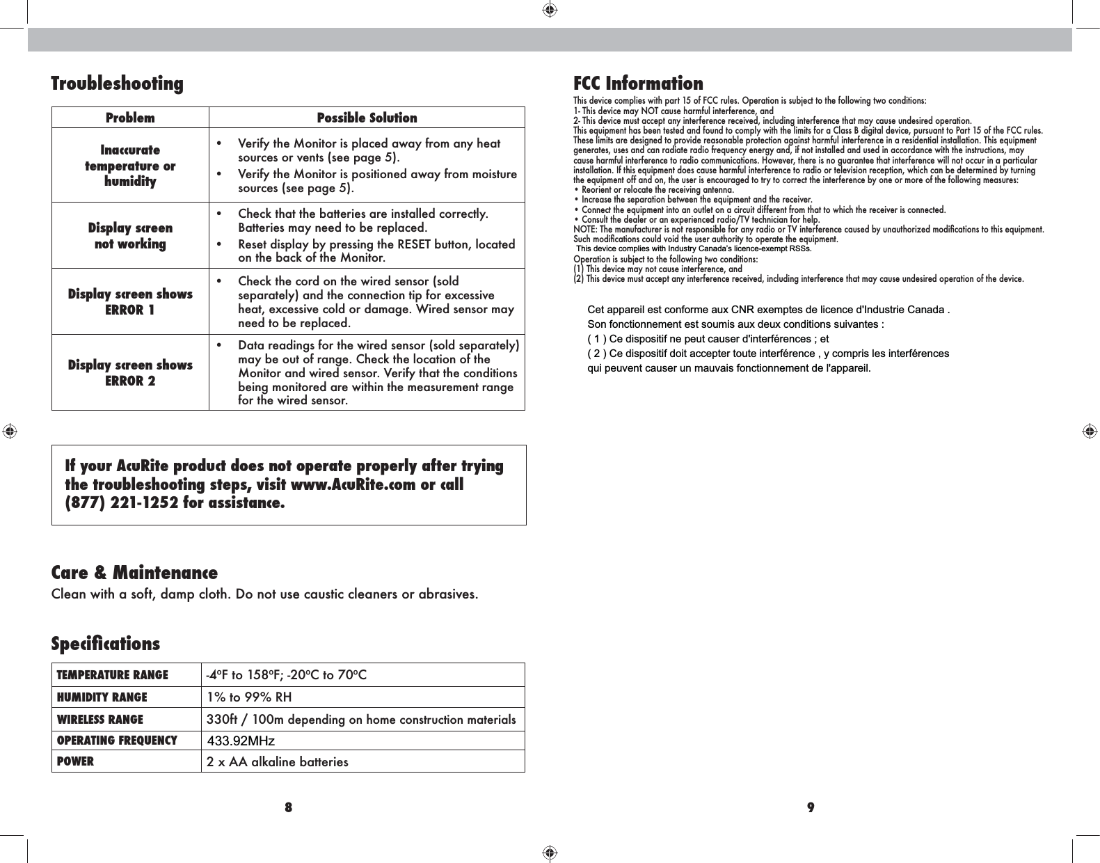 8 9TroubleshootingProblem Possible SolutionInaccuratetemperature or  humidity• sources or vents (see page 5).• sources (see page 5). Display screennot working•  Check that the batteries are installed correctly. Batteries may need to be replaced.• on the back of the Monitor.Display screen shows ERROR 1•  Check the cord on the wired sensor (sold separately) and the connection tip for excessive heat, excessive cold or damage. Wired sensor may need to be replaced.Display screen shows ERROR 2• may be out of range. Check the location of the being monitored are within the measurement range for the wired sensor.If your AcuRite product does not operate properly after trying the troubleshooting steps, visit www.AcuRite.com or call  (877) 221-1252 for assistance.  Care &amp; MaintenanceTEMPERATURE RANGE -4ºF to 158ºF; -20ºC to 70ºCHUMIDITY RANGE 1% to 99% RHWIRELESS RANGE 330ft / 100m depending on home construction materialsOPERATING FREQUENCYPOWER 2 x AA alkaline batteriesFCC Information2- This device must accept any interference received, including interference that may cause undesired operation.This equipment has been tested and found to comply with the limits for a Class B digital device, pursuant to Part 15 of the FCC rules. These limits are designed to provide reasonable protection against harmful interference in a residential installation. This equipment generates, uses and can radiate radio frequency energy and, if not installed and used in accordance with the instructions, may cause harmful interference to radio communications. However, there is no guarantee that interference will not occur in a particular installation. If this equipment does cause harmful interference to radio or television reception, which can be determined by turning • Reorient or relocate the receiving antenna.• Increase the separation between the equipment and the receiver.• Connect the equipment into an outlet on a circuit different from that to which the receiver is connected.(1) This device may not cause interference, and(2) This device must accept any interference received, including interference that may cause undesired operation of the device.433.92MHzCet appareil est conforme aux CNR exemptes de licence d&apos;Industrie Canada .Son fonctionnement est soumis aux deux conditions suivantes :( 1 ) Ce dispositif ne peut causer d&apos;interférences ; et( 2 ) Ce dispositif doit accepter toute interférence , y compris les interférencesqui peuvent causer un mauvais fonctionnement de l&apos;appareil.This device complies with Industry Canada’s licence-exempt RSSs.