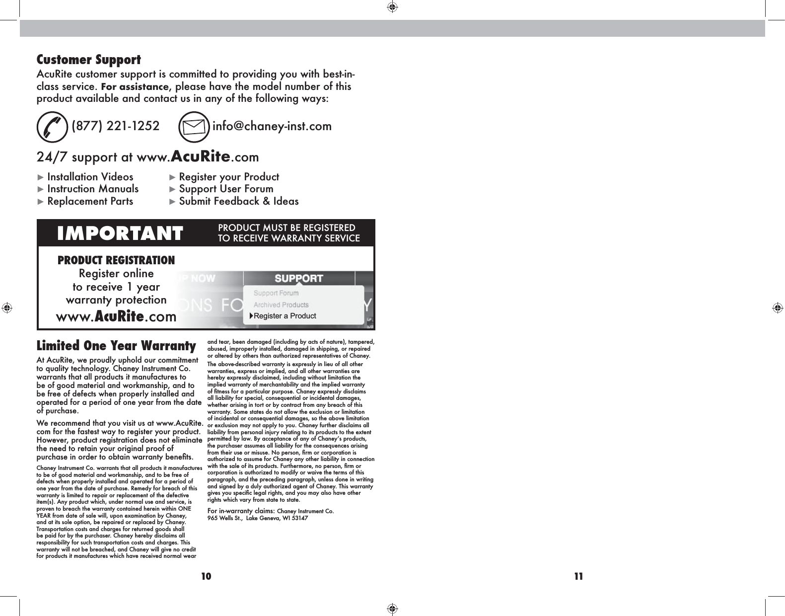 10 11Limited One Year Warranty At AcuRite, we proudly uphold our commitment to quality technology. Chaney Instrument Co. warrants that all products it manufactures to be of good material and workmanship, and to be free of defects when properly installed and operated for a period of one year from the date of purchase. We recommend that you visit us at www.AcuRite.com for the fastest way to register your product. However, product registration does not eliminate the need to retain your original proof of Chaney Instrument Co. warrants that all products it manufactures to be of good material and workmanship, and to be free of defects when properly installed and operated for a period of one year from the date of purchase. Remedy for breach of this warranty is limited to repair or replacement of the defective item(s). Any product which, under normal use and service, is and at its sole option, be repaired or replaced by Chaney. Transportation costs and charges for returned goods shall be paid for by the purchaser. Chaney hereby disclaims all responsibility for such transportation costs and charges. This warranty will not be breached, and Chaney will give no credit for products it manufactures which have received normal wear and tear, been damaged (including by acts of nature), tampered, abused, improperly installed, damaged in shipping, or repaired or altered by others than authorized representatives of Chaney.The above-described warranty is expressly in lieu of all other warranties, express or implied, and all other warranties are hereby expressly disclaimed, including without limitation the implied warranty of merchantability and the implied warranty all liability for special, consequential or incidental damages, whether arising in tort or by contract from any breach of this warranty. Some states do not allow the exclusion or limitation of incidental or consequential damages, so the above limitation or exclusion may not apply to you. Chaney further disclaims all liability from personal injury relating to its products to the extent the purchaser assumes all liability for the consequences arising authorized to assume for Chaney any other liability in connection corporation is authorized to modify or waive the terms of this paragraph, and the preceding paragraph, unless done in writing and signed by a duly authorized agent of Chaney. This warranty rights which vary from state to state.Chaney Instrument Co.  Customer SupportAcuRite customer support is committed to providing you with best-in-class service. For assistance, please have the model number of this  (877) 221-1252  info@chaney-inst.com24/7 support at www.AcuRite.com Register your Product Instruction Manuals  Support User Forum Replacement Parts  Submit Feedback &amp; IdeasPRODUCT REGISTRATIONRegister online  to receive 1 year  warranty protectionwww.AcuRite.comIMPORTANT  Register a Product