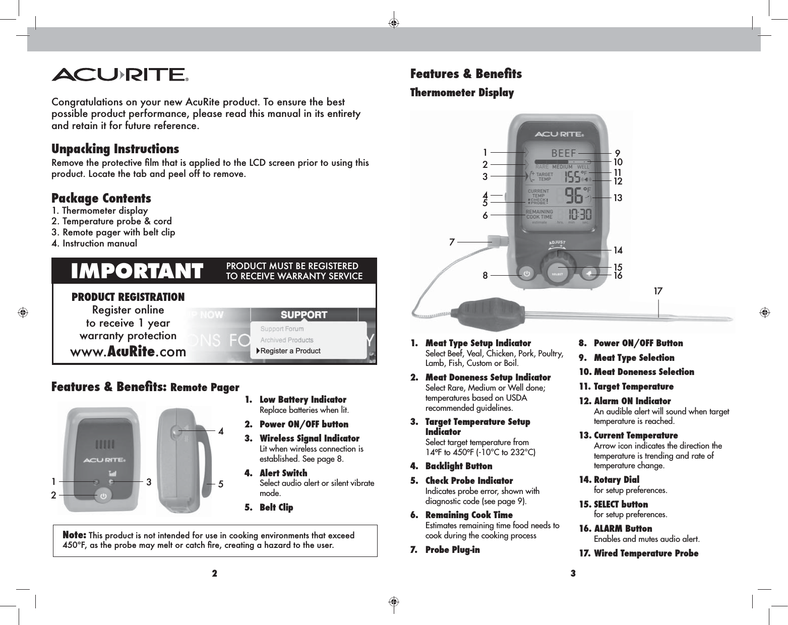 2 3Congratulations on your new AcuRite product. To ensure the best  possible product performance, please read this manual in its entirety  and retain it for future reference.Unpacking Instructions  Package Contents1. Thermometer display2. Temperature probe &amp; cord3. Remote pager with belt clip 4. Instruction manualPRODUCT REGISTRATIONRegister online  to receive 1 year  warranty protectionwww.AcuRite.comIMPORTANT  Register a ProductThermometer DisplayRemote Pager1171223456781.  Meat Type Setup Indicator Select Beef, Veal, Chicken, Pork, Poultry,  Lamb, Fish, Custom or Boil. 2.  Meat Doneness Setup Indicator Select Rare, Medium or Well done;  temperatures based on USDA  recommended guidelines.3.  Target Temperature Setup  Indicator Select target temperature from 14ºF to 450ºF (-10°C to 232°C) 4. Backlight Button5.  Check Probe Indicator Indicates probe error, shown with  diagnostic code (see page 9).6.  Remaining Cook Time Estimates remaining time food needs to  cook during the cooking process7. Probe Plug-in 8.  Power ON/OFF Button9.  Meat Type Selection10. Meat Doneness Selection11. Target Temperature12. Alarm ON Indicator An audible alert will sound when target  temperature is reached. 13. Current Temperature Arrow icon indicates the direction the  temperature is trending and rate of  temperature change. 14. Rotary Dial for setup preferences. 15. SELECT button for setup preferences.16. ALARM Button Enables and mutes audio alert.17. Wired Temperature Probe1.  Low Battery Indicator Replace batteries when lit. 2.  Power ON/OFF button3.  Wireless Signal Indicator Lit when wireless connection is  established. See page 8.4. Alert Switch Select audio alert or silent vibrate  mode.5. Belt Clip9101112131415163 This product is not intended for use in cooking environments that exceed 45