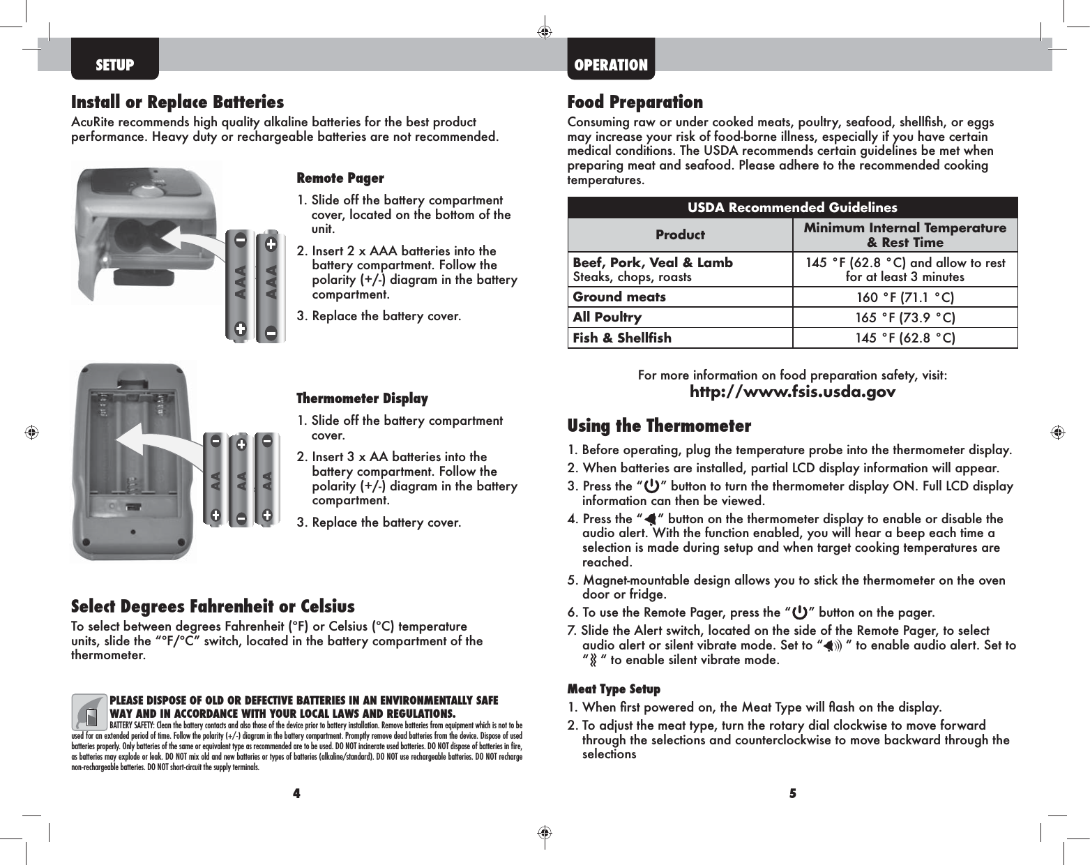 4 5SETUPFood Preparationmay increase your risk of food-borne illness, especially if you have certain preparing meat and seafood. Please adhere to the recommended cooking temperatures.USDA Recommended GuidelinesProduct Minimum Internal Temperature &amp; Rest TimeBeef, Pork, Veal &amp; Lamb Steaks, chops, roasts145 °F (62.8 °C) and allow to rest for at least 3 minutesGround meats 160 °F (71.1 °C)All Poultry 165 °F (73.9 °C)Fish &amp; Shellﬁsh 145 °F (62.8 °C) For more information on food preparation safety, visit: http://www.fsis.usda.govUsing the Thermometer1. Before operating, plug the temperature probe into the thermometer display.3. Press the “ information can then be viewed.4. Press the “ ” button on the thermometer display to enable or disable the audio alert. With the function enabled, you will hear a beep each time a selection is made during setup and when target cooking temperatures are reached.5. Magnet-mountable design allows you to stick the thermometer on the oven door or fridge. 6. To use the Remote Pager, press the “ ” button on the pager.7. Slide the Alert switch, located on the side of the Remote Pager, to select audio alert or silent vibrate mode. Set to “  “ to enable audio alert. Set to “ “ to enable silent vibrate mode.Meat Type Setup2. To adjust the meat type, turn the rotary dial clockwise to move forward through the selections and counterclockwise to move backward through the selections   Install or Replace BatteriesAcuRite recommends high quality alkaline batteries for the best product performance. Heavy duty or rechargeable batteries are not recommended. Select Degrees Fahrenheit or CelsiusTo select between degrees Fahrenheit (ºF) or Celsius (ºC) temperature units, slide the “ºF/ºC” switch, located in the battery compartment of the thermometer.PLEASE DISPOSE OF OLD OR DEFECTIVE BATTERIES IN AN ENVIRONMENTALLY SAFE WAY AND IN ACCORDANCE WITH YOUR LOCAL LAWS AND REGULATIONS.BATTERY SAFETY: Clean the battery contacts and also those of the device prior to battery installation. Remove batteries from equipment which is not to be used for an extended period of time. Follow the polarity (+/-) diagram in the battery compartment. Promptly remove dead batteries from the device. Dispose of used batteries properly. Only batteries of the same or equivalent type as recommended are to be used. DO NOT incinerate used batteries. DO NOT dispose of batteries in ﬁre, as batteries may explode or leak. DO NOT mix old and new batteries or types of batteries (alkaline/standard). DO NOT use rechargeable batteries. DO NOT recharge non-rechargeable batteries. DO NOT short-circuit the supply terminals.Remote Pager1.  Slide off the battery compartment cover, located on the bottom of the unit. 2.  Insert 2 x AAA batteries into the battery compartment. Follow the polarity (+/-) diagram in the battery compartment. 3.  Replace the battery cover. Thermometer Display1.  Slide off the battery compartment cover. 2.  Insert 3 x AA batteries into the battery compartment. Follow the polarity (+/-) diagram in the battery compartment. 3.  Replace the battery cover. OPERATION