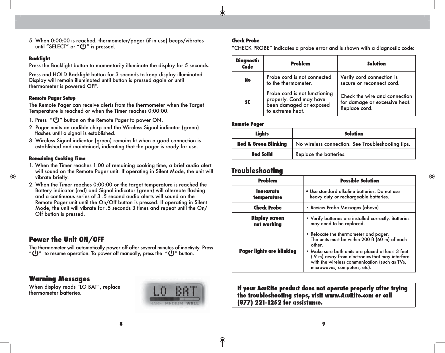 8 95. When 0:00:00 is reached, thermometer/pager (if in use) beeps/vibrates  ” is pressed.BacklightPress the Backlight button to momentarily illuminate the display for 5 seconds. thermometer is powered OFF.Remote Pager SetupThe Remote Pager can receive alerts from the thermometer when the Target Temperature is reached or when the Timer reaches 0:00:00.1. Press  “ 2. Pager emits an audible chirp and the Wireless Signal indicator (green) 3. Wireless Signal indicator (green) remains lit when a good connection is established and maintained, indicating that the pager is ready for use.Remaining Cooking Time1. When the Timer reaches 1:00 of remaining cooking time, a brief audio alert will sound on the Remote Pager unit. If operating in Silent Mode, the unit will 2. When the Timer reaches 0:00:00 or the target temperature is reached the and a continuous series of 3 .5 second audio alerts will sound on the Remote Pager unit until the On/Off button is pressed. If operating in Silent Mode, the unit will vibrate for .5 seconds 3 times and repeat until the On/Off button is pressed.Power the Unit ON/OFFThe thermometer will automatically power off after several minutes of inactivity. Press  “”  to resume operation. To power off manually, press the  “ ” button.Warning Messagesthermometer batteries.Check ProbeDiagnostic Code Problem SolutionNo Probe cord is not connected to the thermometer.secure or reconnect cord.SCProbe cord is not functioning properly. Cord may have been damaged or exposed to extreme heat.Check the wire and connection for damage or excessive heat. Replace cord.Remote PagerLights SolutionRed &amp; Green Blinking Red Solid Replace the batteries.TroubleshootingProblem Possible SolutionInaccuratetemperature UÊÊheavy duty or rechargeable batteries.Check Probe Display screennot workingmay need to be replaced.Pager lights are blinking The units must be within 200 ft (60 m) of each other.(.9 m) away from electronics that may interfere microwaves, computers, etc). If your AcuRite product does not operate properly after trying the troubleshooting steps, visit www.AcuRite.com or call  (877) 221-1252 for assistance.