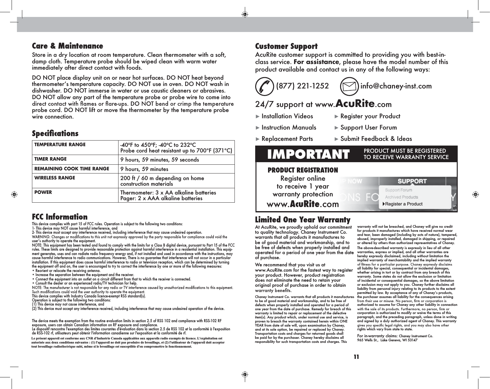 10 11At AcuRite, we proudly uphold our commitment to quality technology. Chaney Instrument Co. warrants that all products it manufactures to be of good material and workmanship, and to be free of defects when properly installed and operated for a period of one year from the date of purchase. We recommend that you visit us at  www.AcuRite.com for the fastest way to register your product. However, product registration does not eliminate the need to retain your original proof of purchase in order to obtain Chaney Instrument Co. warrants that all products it manufactures to be of good material and workmanship, and to be free of defects when properly installed and operated for a period of one year from the date of purchase. Remedy for breach of this warranty is limited to repair or replacement of the defective item(s). Any product which, under normal use and service, is proven to breach the warranty contained herein within ONE YEAR from date of sale will, upon examination by Chaney, and at its sole option, be repaired or replaced by Chaney. Transportation costs and charges for returned goods shall be paid for by the purchaser. Chaney hereby disclaims all responsibility for such transportation costs and charges. This warranty will not be breached, and Chaney will give no credit for products it manufactures which have received normal wear and tear, been damaged (including by acts of nature), tampered, abused, improperly installed, damaged in shipping, or repaired or altered by others than authorized representatives of Chaney.The above-described warranty is expressly in lieu of all other warranties, express or implied, and all other warranties are hereby expressly disclaimed, including without limitation the implied warranty of merchantability and the implied warranty all liability for special, consequential or incidental damages, whether arising in tort or by contract from any breach of this warranty. Some states do not allow the exclusion or limitation of incidental or consequential damages, so the above limitation or exclusion may not apply to you. Chaney further disclaims all liability from personal injury relating to its products to the extent permitted by law. By acceptance of any of Chaneroducts, the purchaser assumes all liability for the consequences arising authorized to assume for Chaney any other liability in connection corporation is authorized to modify or waive the terms of this paragraph, and the preceding paragraph, unless done in writing and signed by a duly authorized agent of Chaney. This warranty rights which vary from state to state.For in-warranty claims:  Chaney Instrument Co.  965 Wells St.,  Lake Geneva, WI 53147Limited One Year WarrantyPRODUCT REGISTRATIONRegister online  to receive 1 year  warranty protectionwww.AcuRite.comIMPORTANT PRODUCT MUST BE REGISTERED TO RECEIVE WARRANTY SERVICERegister a ProductCustomer SupportAcuRite customer support is committed to providing you with best-in-class service. For assistance, please have the model number of this product available and contact us in any of the following ways: (877) 221-1252  info@chaney-inst.com24/7 support at www.AcuRite.comInstallation Videos  Register your ProductInstruction Manuals  Support User ForumReplacement Parts  Submit Feedback &amp; IdeasCare &amp; MaintenanceStore in a dry location at room temperature. Clean thermometer with a soft, damp cloth. Temperature probe should be wiped clean with warm water immediately after direct contact with foods. DO NOT place display unit on or near hot surfaces. DO NOT heat beyond thermometertemperature capacity. DO NOT use in oven. DO NOT wash in dishwasher. DO NOT immerse in water or use caustic cleaners or abrasives. DO NOT allow any part of the temperature probe or probe wire to come into probe cord. DO NOT lift or move the thermometer by the temperature probe wire connection.TEMPERATURE RANGE -40ºF to 450ºF; -40ºC to 232ºC Probe cord heat resistant up to 700ºF (371ºC)TIMER RANGE 9 hours, 59 minutes, 59 secondsREMAINING COOK TIME RANGE 9 hours, 59 minutesWIRELESS RANGE 200 ft / 60 m depending on home construction materialsPOWER Thermometer: 3 x AA alkaline batteries Pager: 2 x AAA alkaline batteriesFCC InformationThis device complies with part 15 of FCC rules. Operation is subject to the following two conditions:1- This device may NOT cause harmful interference, and2- This device must accept any interference received, including interference that may cause undesired operation.userthority to operate the equipment.NOTE: This equipment has been tested and found to comply with the limits for a Class B digital device, pursuant to Part 15 of the FCC rules. These limits are designed to provide reasonable protection against harmful interference in a residential installation. This equip-ment generates, uses and can radiate radio frequency energy and, if not installed and used in accordance with the instructions, may cause harmful interference to radio communications. However, There is no guarantee that interference will not occur in a particular installation. If this equipment does cause harmful interference to radio or television reception, which can be determined by turning the equipment off and on, the user is encouraged to try to correct the interference by one or more of the following measures:Reorient or relocate the receiving antenna.rease the separation between the equipment and the receiver.the equipment into an outlet on a circuit different from that to which the receiver is connected.the dealer or an experienced radio/TV technician for help.This device complies with Industry Canada licence-exempt RSS standard(s).Operation is subject to the following two conditions:(1) This device may not cause interference, and(2) This device must accept any interference received, including interference that may cause undesired operation of the device.The device meets the exemption from the routine evaluation limits in section 2.5 of RSS 102 and compliance with RSS-102 RF exposure, users can obtain Canadian information on RF exposure and compliance. Le dispositif rencontre l&apos;exemption des limites courantes d&apos;évaluation dans la section 2.5 de RSS 102 et la conformité à l&apos;exposition de RSS-102 rf, utilisateurs peut obtenir l&apos;information canadienne sur l&apos;exposition et la conformité de rf.Le présent appareil est conforme aux CNR d&apos;Industrie Canada applicables aux appareils radio exempts de licence. L&apos;exploitation est autorisée aux deux conditions suivantes : (1) l&apos;appareil ne doit pas produire de brouillage, et (2) l&apos;utilisateur de l&apos;appareil doit accepter tout brouillage radioélectrique subi, même si le brouillage est susceptible d&apos;en compromettre le fonctionnement. 