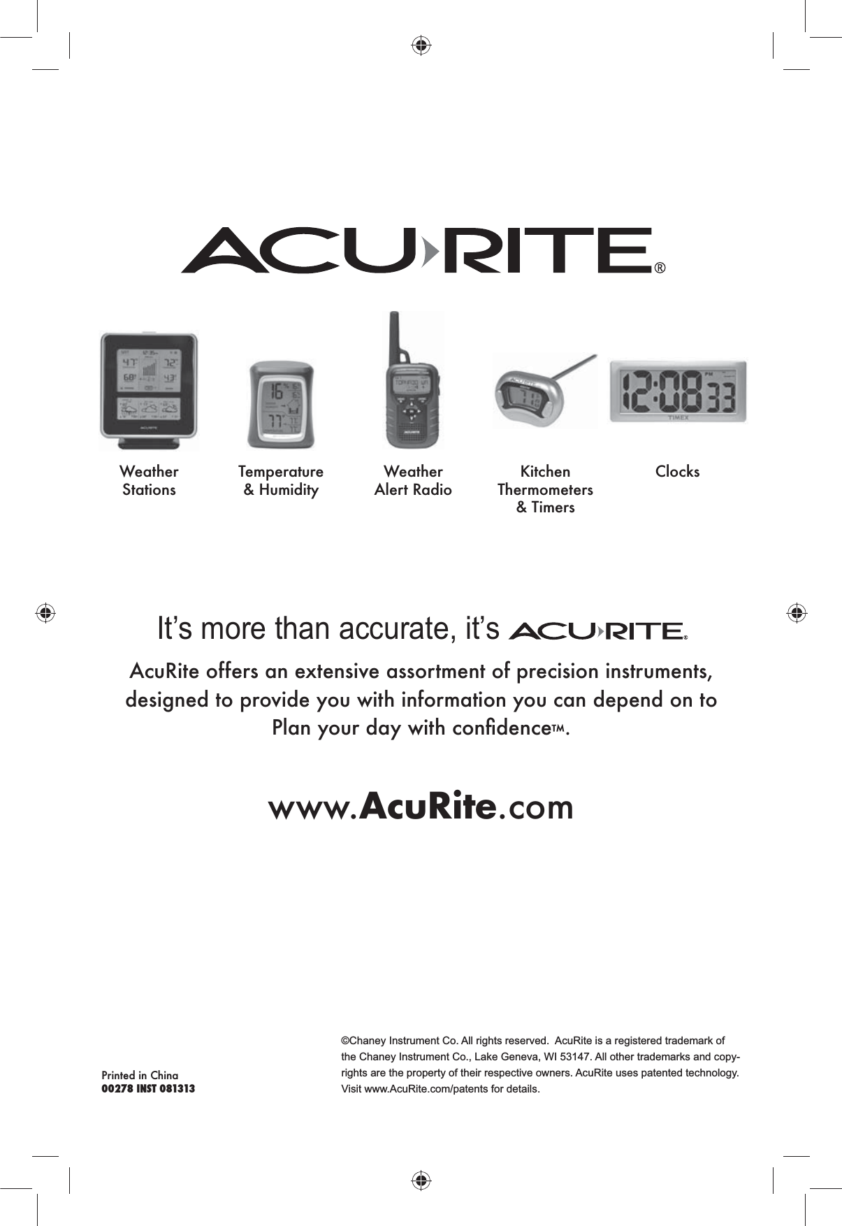 ©Chaney Instrument Co. All rights reserved.  AcuRite is a registered trademark of the Chaney Instrument Co., Lake Geneva, WI 53147. All other trademarks and copy-rights are the property of their respective owners. AcuRite uses patented technology. Visit www.AcuRite.com/patents for details.Printed in China00278 INST 081313It’s more than accurate, it’s AcuRite offers an extensive assortment of precision instruments, designed to provide you with information you can depend on to  ™.www.AcuRite.comWeather StationsTemperature &amp; HumidityWeather Alert Radio Thermometers &amp; TimersClocks