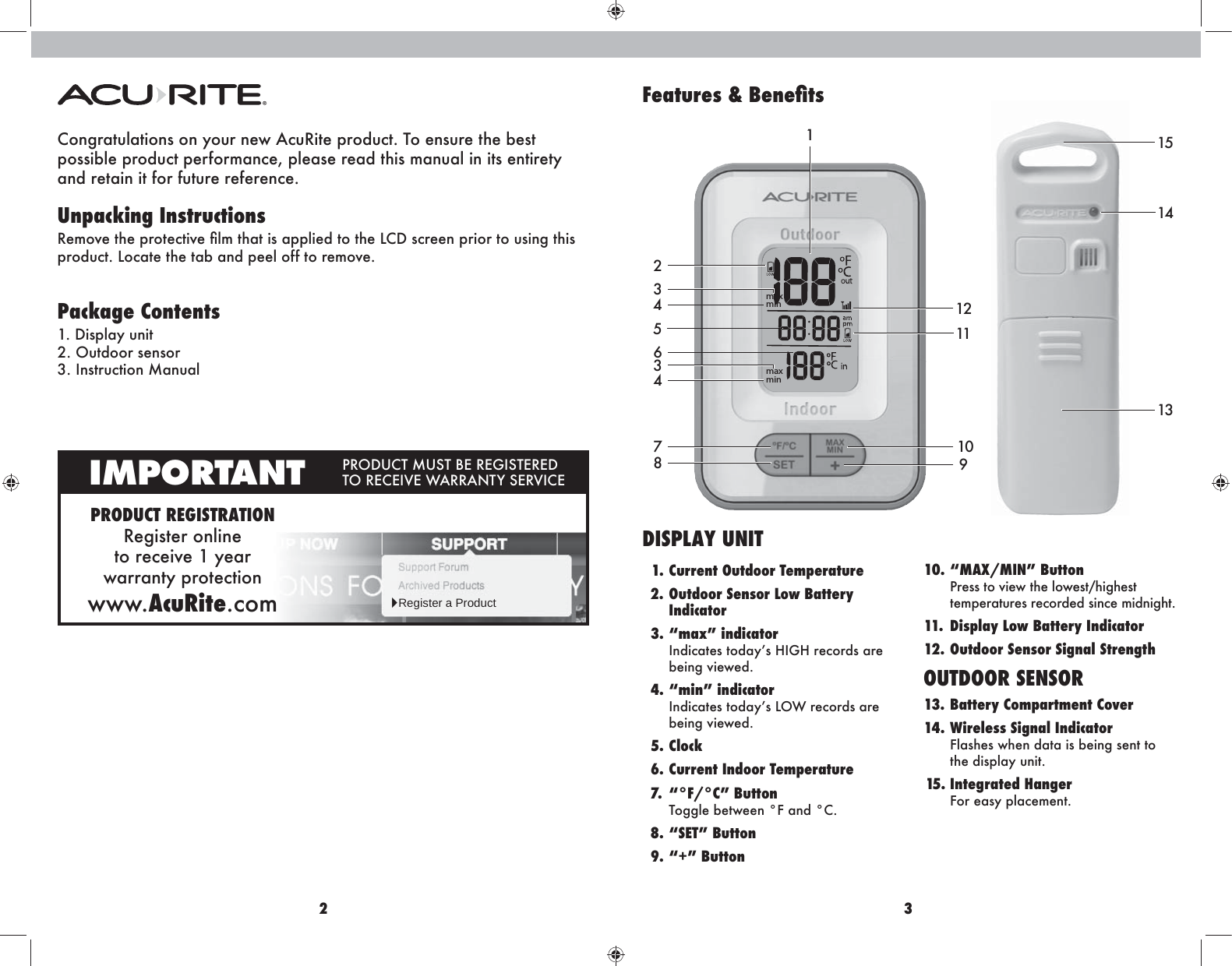 2 3151314Congratulations on your new AcuRite product. To ensure the best  possible product performance, please read this manual in its entirety  and retain it for future reference.Unpacking InstructionsK^fho^ma^ikhm^\mbo^ÛefmaZmblZiieb^]mhma^E&lt;=l\k^^gikbhkmhnlbg`mabl ikh]n\m&apos;Eh\Zm^ma^mZ[Zg]i^^eh__mhk^fho^&apos; Package Contents*&apos;=blieZrngbm2. Outdoor sensor 3. Instruction ManualPRODUCT REGISTRATIONRegister online  to receive 1 year  warranty protectionwww.AcuRite.comIMPORTANT IKH=N&lt;MFNLM;&gt;K&gt;@BLM&gt;K&gt;= MHK&gt;&lt;&gt;BO&gt;P:KK:GMRL&gt;KOB&lt;&gt;ŹRegister a Product&gt;]Ylmj]k:]f]ÚlkmaxminmaxminDISPLAY UNIT  1. Current Outdoor Temperature  2. Outdoor Sensor Low Battery  Indicator  3. “max” indicator Bg]b\Zm^lmh]ZrlAB@Ak^\hk]lZk^ being viewed.  4. “min” indicator Bg]b\Zm^lmh]ZrlEHPk^\hk]lZk^ being viewed.  5. Clock    6. Current Indoor Temperature  7.  “°F/°C” Button Toggle between °F and °C.  8. “SET” Button  9. “+” Button 10. “MAX/MIN” Button  Press to view the lowest/highest temperatures recorded since midnight.11.  Display Low Battery Indicator12. Outdoor Sensor Signal StrengthOUTDOOR SENSOR13. Battery Compartment Cover14. Wireless Signal Indicator  Flashes when data is being sent to  the display unit. 15.  Integrated  Hanger For easy placement.34521634871211109