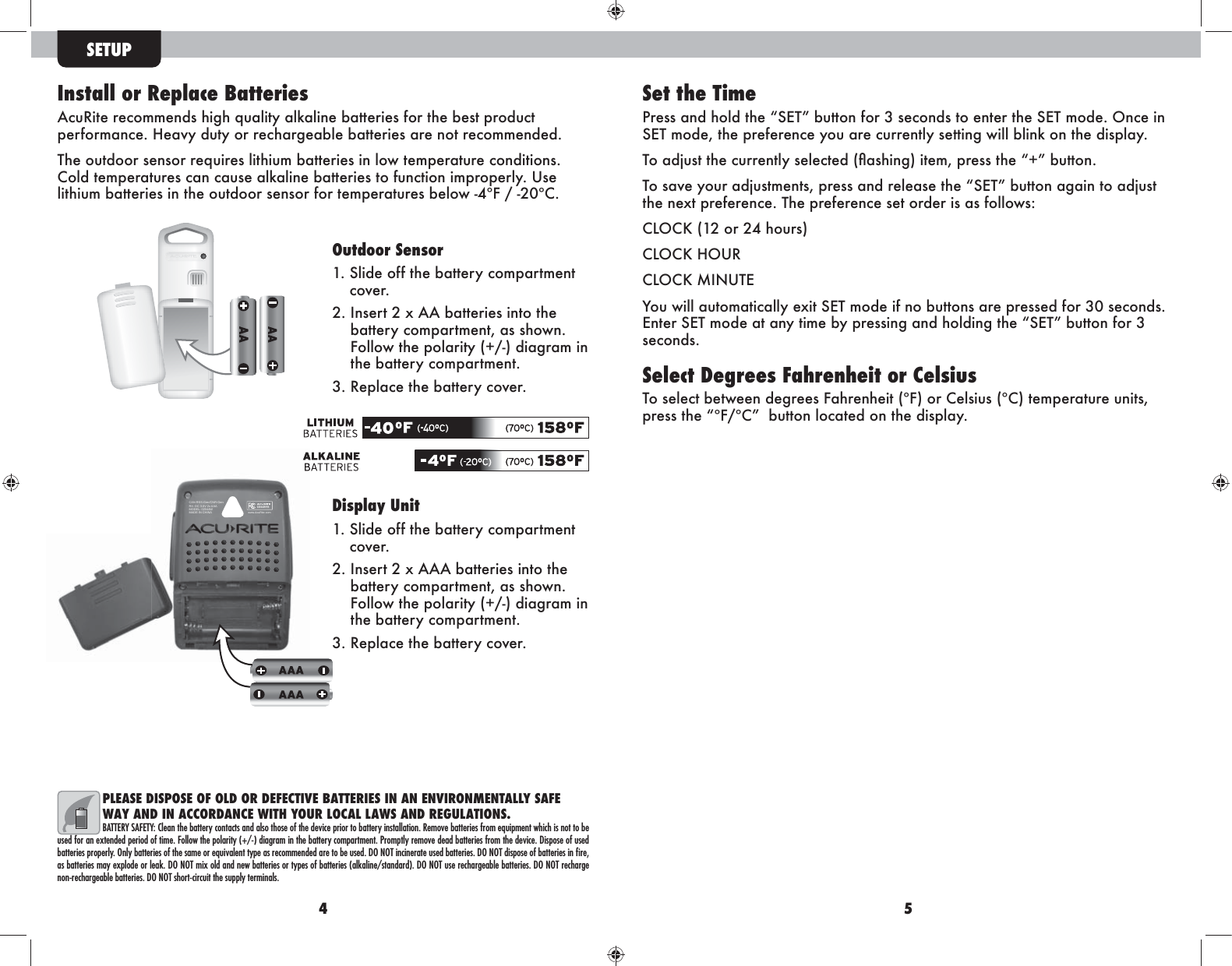 4 5Install or Replace BatteriesAcuRite recommends high quality alkaline batteries for the best product i^k_hkfZg\^&apos;A^Zor]nmrhkk^\aZk`^Z[e^[Zmm^kb^lZk^ghmk^\hff^g]^]&apos;The outdoor sensor requires lithium batteries in low temperature conditions. Cold temperatures can cause alkaline batteries to function improperly. Use lithium batteries in the outdoor sensor for temperatures below -4ºF / -20ºC.Outdoor Sensor1.  Slide off the battery compartment cover. 2.  Insert 2 x AA batteries into the battery compartment, as shown. Follow the polarity (+/-) diagram in the battery compartment. 3.  Replace the battery cover. Display Unit1.  Slide off the battery compartment cover. 2.  Insert 2 x AAA batteries into the battery compartment, as shown. Follow the polarity (+/-) diagram in the battery compartment. 3.  Replace the battery cover. SETUPPLEASE DISPOSE OF OLD OR DEFECTIVE BATTERIES IN AN ENVIRONMENTALLY SAFE WAY AND IN ACCORDANCE WITH YOUR LOCAL LAWS AND REGULATIONS.BATTERY SAFETY: Clean the battery contacts and also those of the device prior to battery installation. Remove batteries from equipment which is not to be used for an extended period of time. Follow the polarity (+/-) diagram in the battery compartment. Promptly remove dead batteries from the device. Dispose of used batteries properly. Only batteries of the same or equivalent type as recommended are to be used. DO NOT incinerate used batteries. DO NOT dispose of batteries in ﬁre, as batteries may explode or leak. DO NOT mix old and new batteries or types of batteries (alkaline/standard). DO NOT use rechargeable batteries. DO NOT recharge non-rechargeable batteries. DO NOT short-circuit the supply terminals.CAN RSS-Gen/CNR-GenRX: DC 3.0V 2x AAAMODEL: 02044WMADE IN CHINA www.AcuRite.com02044W-RXSet the TimeIk^llZg]ahe]ma^L&gt;M[nmmhg_hk,l^\hg]lmh^gm^kma^L&gt;Mfh]^&apos;Hg\^bgL&gt;Mfh]^%ma^ik^_^k^g\^rhnZk^\nkk^gmerl^mmbg`pbee[ebgdhgma^]blieZr&apos;MhZ]cnlmma^\nkk^gmerl^e^\m^]!ÜZlabg`&quot;bm^f%ik^llma^$[nmmhg&apos;MhlZo^rhnkZ]cnlmf^gml%ik^llZg]k^e^Zl^ma^L&gt;M[nmmhgZ`ZbgmhZ]cnlmthe next preference. The preference set order is as follows:&lt;EH&lt;D!*+hk+-ahnkl&quot;&lt;EH&lt;DAHNK&lt;EH&lt;DFBGNM&gt;RhnpbeeZnmhfZmb\Zeer^qbmL&gt;Mfh]^b_gh[nmmhglZk^ik^ll^]_hk,)l^\hg]l&apos;&gt;gm^kL&gt;Mfh]^ZmZgrmbf^[rik^llbg`Zg]ahe]bg`ma^L&gt;M[nmmhg_hk,seconds.Select Degrees Fahrenheit or CelsiusTo select between degrees Fahrenheit (ºF) or Celsius (ºC) temperature units, ik^llma^?(&lt;[nmmhgeh\Zm^]hgma^]blieZr&apos;