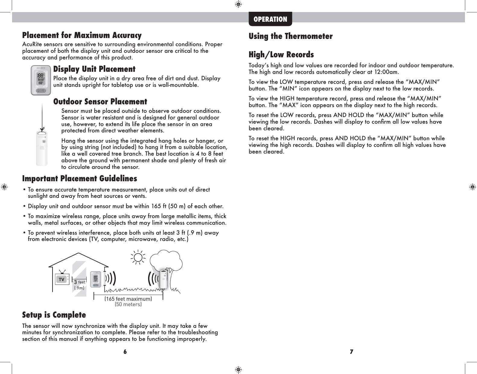 6 7Placement for Maximum AccuracyAcuRite sensors are sensitive to surrounding environmental conditions. Proper placement of both the display unit and outdoor sensor are critical to the accuracy and performance of this product.Display Unit PlacementIeZ\^ma^]blieZrngbmbgZ]krZk^Z_k^^h_]bkmZg]]nlm&apos;=blieZrunit stands upright for tabletop use or is wall-mountable.Outdoor Sensor PlacementSensor must be placed outside to observe outdoor conditions. Sensor is water resistant and is designed for general outdoor use, however, to extend its life place the sensor in an area protected from direct weather elements. AZg`ma^l^glhknlbg`ma^bgm^`kZm^]aZg`ahe^lhkaZg`^k%hkby using string (not included) to hang it from a suitable location, like a well covered tree branch. The best location is 4 to 8 feet above the ground with permanent shade and plenty of fresh air to circulate around the sensor.  Important Placement Guidelines• To ensure accurate temperature measurement, place units out of direct      sunlight and away from heat sources or vents. =blieZrngbmZg]hnm]hhkl^glhkfnlm[^pbmabg*/._m!.)f&quot;h_^Z\ahma^k&apos;• To maximize wireless range, place units away from large metallic items, thick    walls, metal surfaces, or other objects that may limit wireless communication.• To prevent wireless interference, place both units at least 3 ft (.9 m) away     _khf^e^\mkhgb\]^ob\^l!MO%\hfinm^k%fb\khpZo^%kZ]bh%^m\&apos;&quot;Setup is CompleteThe sensor will now synchronize with the display unit. It may take a few minutes for synchronization to complete. Please refer to the troubleshooting section of this manual if anything appears to be functioning improperly.(50 meters)(165 feet maximum)Using the ThermometerHigh/Low RecordsMh]Zrlab`aZg]ehpoZen^lZk^k^\hk]^]_hkbg]hhkZg]hnm]hhkm^fi^kZmnk^&apos;The high and low records automatically clear at 12:00am.Mhob^pma^EHPm^fi^kZmnk^k^\hk]%ik^llZg]k^e^Zl^ma^F:Q(FBG[nmmhg&apos;Ma^FBGb\hgZii^Zklhgma^]blieZrg^qmmhma^ehpk^\hk]l&apos;Mhob^pma^AB@Am^fi^kZmnk^k^\hk]%ik^llZg]k^e^Zl^ma^F:Q(FBG[nmmhg&apos;Ma^F:Qb\hgZii^Zklhgma^]blieZrg^qmmhma^ab`ak^\hk]l&apos;Mhk^l^mma^EHPk^\hk]l%ik^ll:G=AHE=ma^F:Q(FBG[nmmhgpabe^ob^pbg`ma^ehpk^\hk]l&apos;=Zla^lpbee]blieZrmh\hgÛkfZeeehpoZen^laZo^been cleared.Mhk^l^mma^AB@Ak^\hk]l%ik^ll:G=AHE=ma^F:Q(FBG[nmmhgpabe^ob^pbg`ma^ab`ak^\hk]l&apos;=Zla^lpbee]blieZrmh\hgÛkfZeeab`aoZen^laZo^been cleared.OPERATION