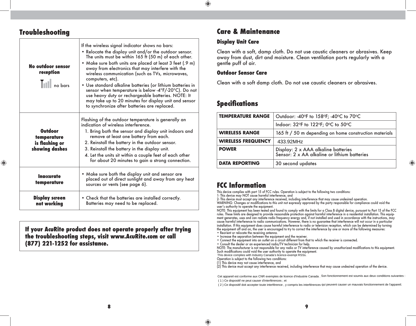 8 9TroubleshootingNo outdoor sensorreception  no barsIf the wireless signal indicator shows no bars:•  Relocate the display unit and/or the outdoor sensor. The units must be within 165 ft (50 m) of each other.•  Make sure both units are placed at least 3 feet (.9 m) away from electronics that may interfere with the pbk^e^ll\hffngb\Zmbhg!ln\aZlMOl%fb\khpZo^l%computers, etc).  •  Use standard alkaline batteries (or lithium batteries in l^glhkpa^gm^fi^kZmnk^bl[^ehp&amp;-?(&amp;+)&lt;&quot;&apos;=hghmnl^a^Zor]nmrhkk^\aZk`^Z[e^[Zmm^kb^l&apos;GHM&gt;3Bmmay take up to 20 minutes for display unit and sensor to synchronize after batteries are replaced. Outdoor  temperatureakÛYk`af_gj showing dashesFlashing of the outdoor temperature is generally an indication of wireless interference. 1.  Bring both the sensor and display unit indoors and remove at least one battery from each.2. Reinstall the battery in the outdoor sensor. 3. Reinstall the battery in the display unit.-&apos;E^mma^ngbmllbmpbmabgZ\hnie^_^^mh_^Z\ahma^kfor about 20 minutes to gain a strong connection.Inaccuratetemperature•  Make sure both the display unit and sensor are placed out of direct sunlight and away from any heat sources or vents (see page 6).Display screennot working•  Check that the batteries are installed correctly. Batteries may need to be replaced.If your AcuRite product does not operate properly after trying the troubleshooting steps, visit www.AcuRite.com or call  (877) 221-1252 for assistance.Care &amp; MaintenanceDisplay Unit Care&lt;e^ZgpbmaZlh_m%]Zfi\ehma&apos;=hghmnl^\Znlmb\\e^Zg^klhkZ[kZlbo^l&apos;D^^iaway from dust, dirt and moisture. Clean ventilation ports regularly with a gentle puff of air.Outdoor Sensor Care&lt;e^ZgpbmaZlh_m]Zfi\ehma&apos;=hghmnl^\Znlmb\\e^Zg^klhkZ[kZlbo^l&apos;Kh][aÚ[YlagfkTEMPERATURE RANGE Outdoor: -40ºF to 158ºF; -40ºC to 70ºCIndoor: 32ºF to 122ºF; 0ºC to 50ºCWIRELESS RANGE 165 ft / 50 m depending on home construction materialsWIRELESS FREQUENCYPOWER =blieZr3+q:::ZedZebg^[Zmm^kb^l Sensor: 2 x AA alkaline or lithium batteriesDATA REPORTING 30 second updatesFCC InformationThis device complies with part 15 of FCC rules. Operation is subject to the following two conditions:*&amp;Mabl]^ob\^fZrGHM\Znl^aZkf_nebgm^k_^k^g\^%Zg]2- This device must accept any interference received, including interference that may cause undesired operation.P:KGBG@3&lt;aZg`^lhkfh]bÛ\Zmbhglmhmablngbmghm^qik^llerZiikho^][rma^iZkmrk^lihglb[e^_hk\hfiebZg\^\hne]ohb]ma^nl^klZnmahkbmrmhhi^kZm^ma^^jnbif^gm&apos;GHM&gt;3Mabl^jnbif^gmaZl[^^gm^lm^]Zg]_hng]mh\hfierpbmama^ebfbml_hkZ&lt;eZll;]b`bmZe]^ob\^%inklnZgmmhIZkm*.h_ma^?&lt;&lt;rules. These limits are designed to provide reasonable protection against harmful interference in a residential installation. This equip-ment generates, uses and can radiate radio frequency energy and, if not installed and used in accordance with the instructions, may \Znl^aZkf_nebgm^k_^k^g\^mhkZ]bh\hffngb\Zmbhgl&apos;Ahp^o^k%ma^k^blgh`nZkZgm^^maZmbgm^k_^k^g\^pbeeghmh\\nkbgZiZkmb\neZkinstallation. If this equipment does cause harmful interference to radio or television reception, which can be determined by turning the equipment off and on, the user is encouraged to try to correct the interference by one or more of the following measures:• Reorient or relocate the receiving antenna.• Increase the separation between the equipment and the receiver.• Connect the equipment into an outlet on a circuit different from that to which the receiver is connected.&lt;hglnemma^]^Ze^khkZg^qi^kb^g\^]kZ]bh(MOm^\agb\bZg_hka^ei&apos;GHM&gt;3Ma^fZgn_Z\mnk^kblghmk^lihglb[e^_hkZgrkZ]bhhkMObgm^k_^k^g\^\Znl^][rngZnmahkbs^]fh]bÛ\Zmbhglmhmabl^jnbif^gm&apos;Ln\afh]bÛ\Zmbhgl\hne]ohb]ma^nl^kZnmahkbmrmhhi^kZm^ma^^jnbif^gm&apos;Operation is subject to the following two conditions:(1) This device may not cause interference, and(2) This device must accept any interference received, including interference that may cause undesired operation of the device.433.92MHzThis device complies with Industry Canada’s licence-exempt RSSs.Cet appareil est conforme aux CNR exemptes de licence d&apos;Industrie Canada . Son fonctionnement est soumis aux deux conditions suivantes :( 1 ) Ce dispositif ne peut causer d&apos;interférences ; et( 2 ) Ce dispositif doit accepter toute interférence , y compris les interférences qui peuvent causer un mauvais fonctionnement de l&apos;appareil.