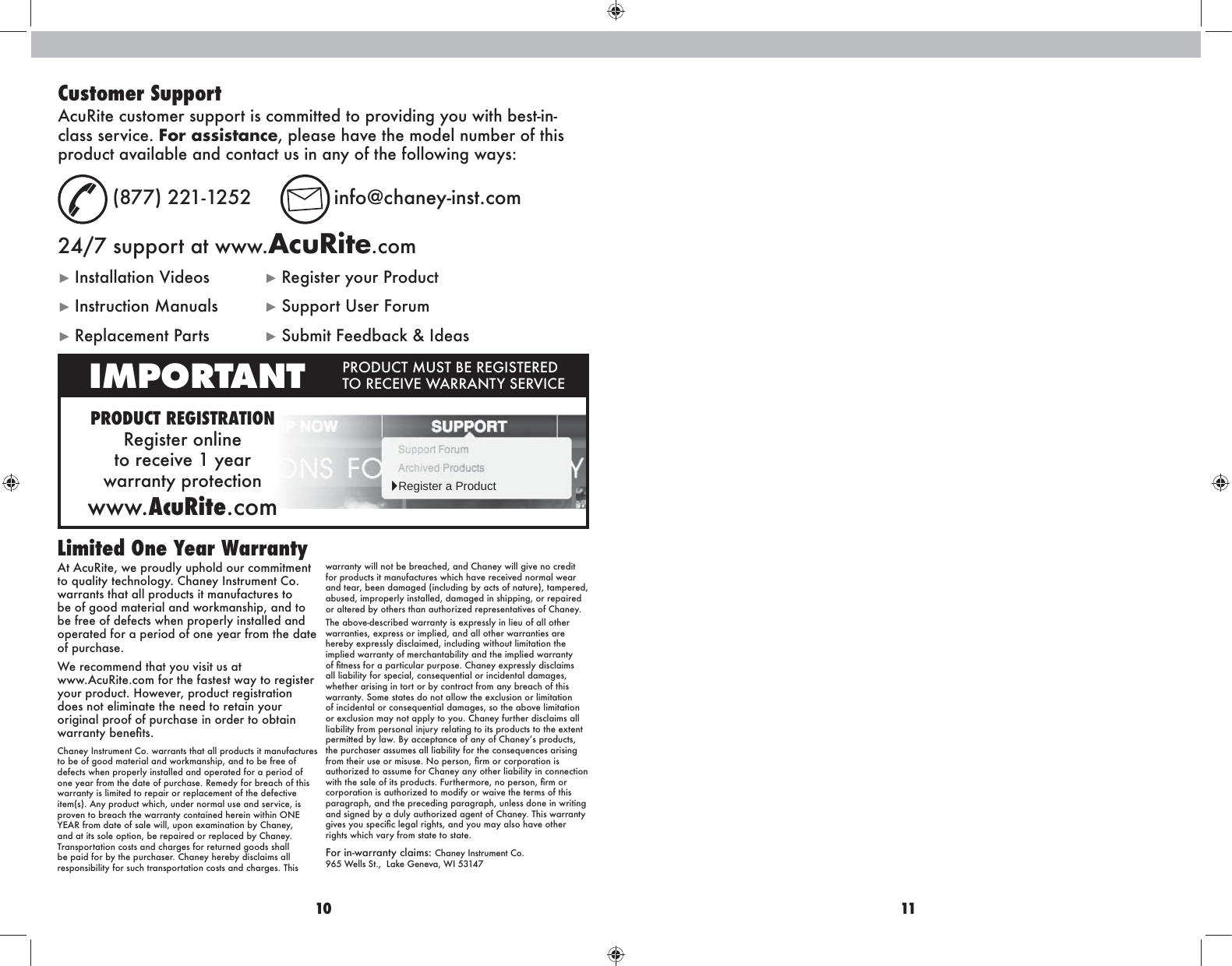 10 11At AcuRite, we proudly uphold our commitment to quality technology. Chaney Instrument Co. warrants that all products it manufactures to be of good material and workmanship, and to be free of defects when properly installed and operated for a period of one year from the date of purchase. We recommend that you visit us at  www.AcuRite.com for the fastest way to register rhnkikh]n\m&apos;Ahp^o^k%ikh]n\mk^`blmkZmbhgdoes not eliminate the need to retain your original proof of purchase in order to obtain pZkkZgmr[^g^Ûml&apos;Chaney Instrument Co. warrants that all products it manufactures to be of good material and workmanship, and to be free of defects when properly installed and operated for a period of one year from the date of purchase. Remedy for breach of this warranty is limited to repair or replacement of the defective item(s). Any product which, under normal use and service, is ikho^gmh[k^Z\ama^pZkkZgmr\hgmZbg^]a^k^bgpbmabgHG&gt;R&gt;:K_khf]Zm^h_lZe^pbee%nihg^qZfbgZmbhg[r&lt;aZg^r%and at its sole option, be repaired or replaced by Chaney. Transportation costs and charges for returned goods shall be paid for by the purchaser. Chaney hereby disclaims all responsibility for such transportation costs and charges. This warranty will not be breached, and Chaney will give no credit for products it manufactures which have received normal wear and tear, been damaged (including by acts of nature), tampered, abused, improperly installed, damaged in shipping, or repaired or altered by others than authorized representatives of Chaney.The above-described warranty is expressly in lieu of all other warranties, express or implied, and all other warranties are hereby expressly disclaimed, including without limitation the implied warranty of merchantability and the implied warranty h_Ûmg^ll_hkZiZkmb\neZkinkihl^&apos;&lt;aZg^r^qik^ller]bl\eZbflall liability for special, consequential or incidental damages, whether arising in tort or by contract from any breach of this warranty. Some states do not allow the exclusion or limitation of incidental or consequential damages, so the above limitation or exclusion may not apply to you. Chaney further disclaims all liability from personal injury relating to its products to the extent i^kfbmm^][reZp&apos;;rZ\\^imZg\^h_Zgrh_&lt;aZg^rlikh]n\ml%the purchaser assumes all liability for the consequences arising _khfma^bknl^hkfblnl^&apos;Ghi^klhg%Ûkfhk\hkihkZmbhgblauthorized to assume for Chaney any other liability in connection pbmama^lZe^h_bmlikh]n\ml&apos;?nkma^kfhk^%ghi^klhg%Ûkfhkcorporation is authorized to modify or waive the terms of this paragraph, and the preceding paragraph, unless done in writing and signed by a duly authorized agent of Chaney. This warranty `bo^lrhnli^\bÛ\e^`Zekb`aml%Zg]rhnfZrZelhaZo^hma^krights which vary from state to state.For in-warranty claims:  Chaney Instrument Co.  2/.P^eelLm&apos;%EZd^@^g^oZ%PB.,*-0Limited One Year WarrantyCustomer SupportAcuRite customer support is committed to providing you with best-in-class service. For assistance, please have the model number of this product available and contact us in any of the following ways: (877) 221-1252  info@chaney-inst.com24/7 support at www.AcuRite.comŹBglmZeeZmbhgOb]^hl ŹRegister your ProductŹInstruction Manuals  ŹSupport User ForumŹReplacement Parts  ŹSubmit Feedback &amp; IdeasPRODUCT REGISTRATIONRegister online  to receive 1 year  warranty protectionwww.AcuRite.comIMPORTANT IKH=N&lt;MFNLM;&gt;K&gt;@BLM&gt;K&gt;= MHK&gt;&lt;&gt;BO&gt;P:KK:GMRL&gt;KOB&lt;&gt;ŹRegister a Product