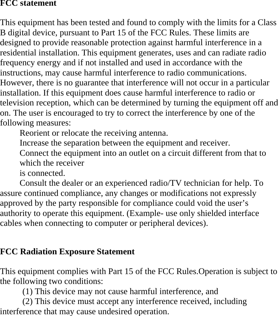 FCC statement   This equipment has been tested and found to comply with the limits for a Class B digital device, pursuant to Part 15 of the FCC Rules. These limits are designed to provide reasonable protection against harmful interference in a residential installation. This equipment generates, uses and can radiate radio frequency energy and if not installed and used in accordance with the instructions, may cause harmful interference to radio communications. However, there is no guarantee that interference will not occur in a particular installation. If this equipment does cause harmful interference to radio or television reception, which can be determined by turning the equipment off and on. The user is encouraged to try to correct the interference by one of the following measures:   Reorient or relocate the receiving antenna.   Increase the separation between the equipment and receiver.   Connect the equipment into an outlet on a circuit different from that to which the receiver   is connected.   Consult the dealer or an experienced radio/TV technician for help. To assure continued compliance, any changes or modifications not expressly approved by the party responsible for compliance could void the user’s authority to operate this equipment. (Example- use only shielded interface cables when connecting to computer or peripheral devices).    FCC Radiation Exposure Statement   This equipment complies with Part 15 of the FCC Rules.Operation is subject to the following two conditions:    (1) This device may not cause harmful interference, and    (2) This device must accept any interference received, including interference that may cause undesired operation.    