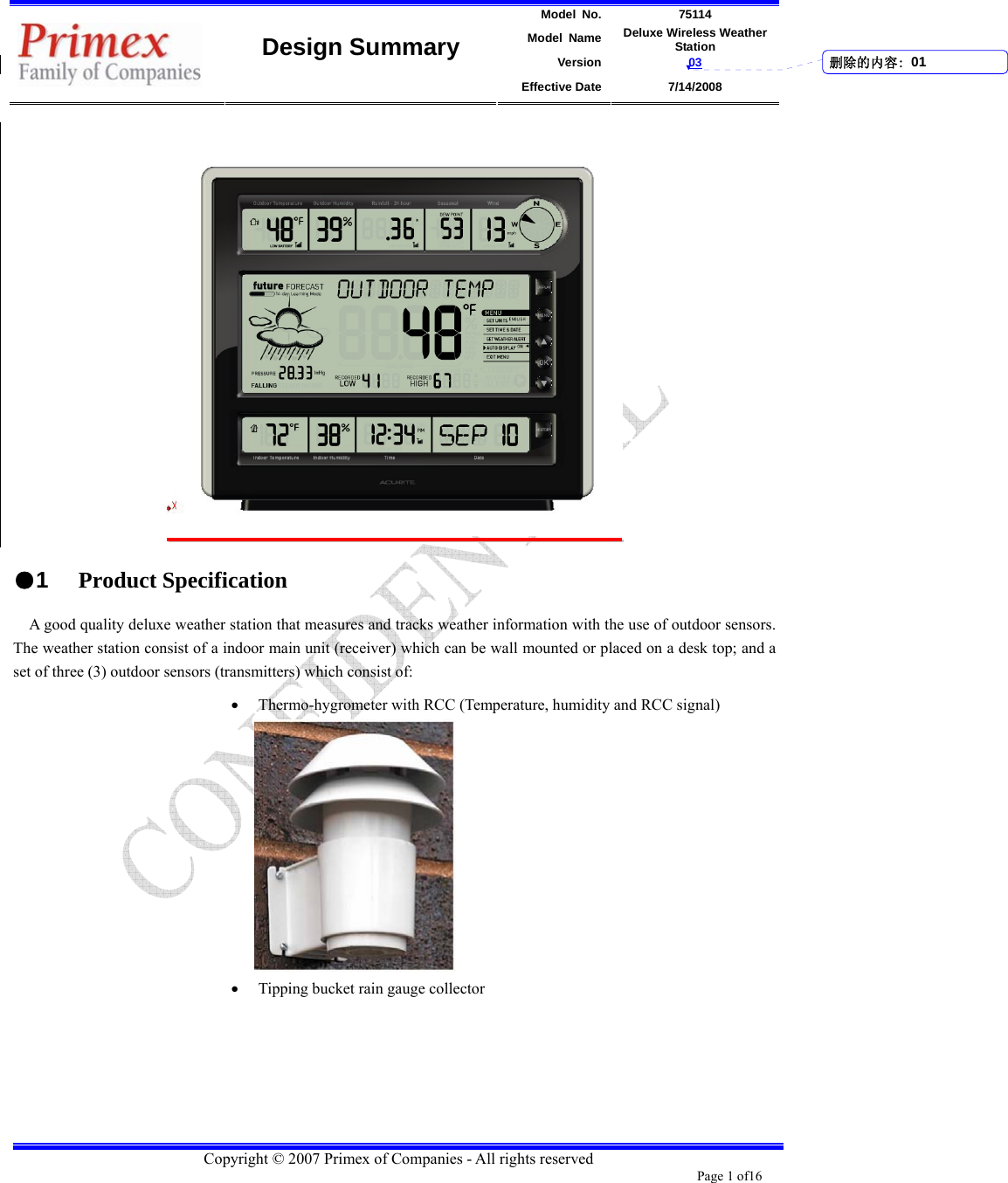 Model No. 75114 Model Name Deluxe Wireless Weather Station Version 03    Design Summary Effective Date 7/14/2008  Copyright © 2007 Primex of Companies - All rights reserved Page 1 of16         ●1 Product Specification A good quality deluxe weather station that measures and tracks weather information with the use of outdoor sensors. The weather station consist of a indoor main unit (receiver) which can be wall mounted or placed on a desk top; and a set of three (3) outdoor sensors (transmitters) which consist of: • Thermo-hygrometer with RCC (Temperature, humidity and RCC signal)      • Tipping bucket rain gauge collector     删除的内容: 01