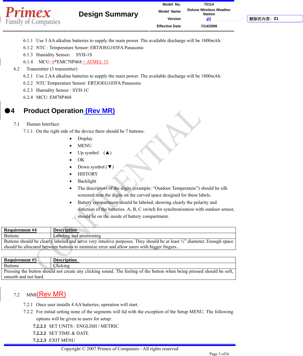 Model No. 75114 Model Name Deluxe Wireless Weather Station Version 03    Design Summary Effective Date 7/14/2008  Copyright © 2007 Primex of Companies - All rights reserved Page 3 of16       6.1.1 Use 3 AA alkaline batteries to supply the main power. The available discharge will be 1800mAh. 6.1.2 NTC : Temperature Sensor: ERTJOEG103FA Panasonic 6.1.3 Humidity Sensor： SYH-1S 6.1.4  MCU: 6*EMC78P468 + ATMEL 32 6.2 Transmitter (3 transmitter) 6.2.1 Use 2 AA alkaline batteries to supply the main power. The available discharge will be 1800mAh. 6.2.2 NTC Temperature Sensor: ERTJOEG103FA Panasonic 6.2.3 Humidity Sensor : SYH-1C 6.2.4 MCU: EM78P468 ●4 Product Operation (Rev MR) 7.1 Human Interface:   7.1.1 On the right side of the device there should be 7 buttons:   • Display • MENU • Up symbol    (▲) • OK • Down symbol (▼) • HISTORY • Backlight • The descriptors of the digits (example: “Outdoor Temperature”) should be silk screened near the digits on the curved space designed for these labels.   • Battery compartment should be labeled, showing clearly the polarity and direction of the batteries. A, B, C switch for synchronization with outdoor sensor, should be on the inside of battery compartment.    Requirement #4 Description  Buttons Labeling and positioning Buttons should be clearly labeled and serve very intuitive purposes. They should be at least ½” diameter. Enough space should be allocated between buttons to minimize error and allow users with bigger fingers. .    Requirement #5 Description  Buttons Clicking Pressing the button should not create any clicking sound. The feeling of the button when being pressed should be soft, smooth and not hard.      7.2 MMI(Rev MR) 7.2.1 Once user installs 4 AA batteries, operation will start.   7.2.2 For initial setting none of the segments will lid with the exception of the Setup MENU. The following options will be given to users for setup: 7.2.2.1 SET UNITS : ENGLISH / METRIC 7.2.2.2 SET TIME &amp; DATE 7.2.2.3 EXIT MENU 删除的内容: 01