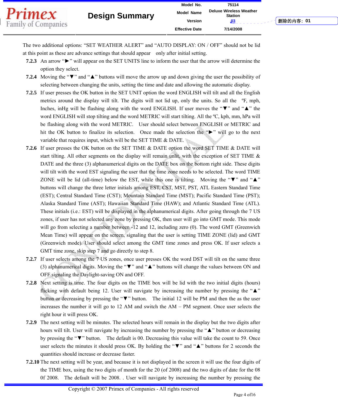 Model No. 75114 Model Name Deluxe Wireless Weather Station Version 03    Design Summary Effective Date 7/14/2008  Copyright © 2007 Primex of Companies - All rights reserved Page 4 of16       The two additional options: “SET WEATHER ALERT” and “AUTO DISPLAY: ON / OFF” should not be lid at this point as these are advance settings that should appear    only after initial setting.   7.2.3 An arrow “►” will appear on the SET UNITS line to inform the user that the arrow will determine the option they select.   7.2.4 Moving the “▼” and “▲” buttons will move the arrow up and down giving the user the possibility of selecting between changing the units, setting the time and date and allowing the automatic display.     7.2.5 If user presses the OK button in the SET UNIT option the word ENGLISH will tilt and all the English metrics around the display will tilt. The digits will not lid up, only the units. So all the   ºF, mph, Inches, inHg will be flashing along with the word ENGLISH. If user moves the “▼” and “▲” the word ENGLISH will stop tilting and the word METRIC will start tilting. All the ºC, kph, mm, hPa will be flashing along with the word METRIC.    User should select between ENGLISH or METRIC and hit the OK button to finalize its selection.  Once made the selection the “►” will go to the next variable that requires input, which will be the SET TIME &amp; DATE. 7.2.6 If user presses the OK button on the SET TIME &amp; DATE option the word SET TIME &amp; DATE will start tilting. All other segments on the display will remain unlit, with the exception of SET TIME &amp; DATE and the three (3) alphanumerical digits on the DATE box on the bottom right side. These digits will tilt with the word EST signaling the user that the time zone needs to be selected. The word TIME ZONE will be lid (all-time) below the EST, while this one is tilting.  Moving the “▼” and “▲” buttons will change the three letter initials among EST, CST, MST, PST, ATL Eastern Standard Time (EST); Central Standard Time (CST); Mountain Standard Time (MST); Pacific Standard Time (PST); Alaska Standard Time (AST); Hawaiian Standard Time (HAW); and Atlantic Standard Time (ATL). These initials (i.e.: EST) will be displayed in the alphanumerical digits. After going through the 7 US zones, if user has not selected any zone by pressing OK, then user will go into GMT mode. This mode will go from selecting a number between -12 and 12, including zero (0). The word GMT (Greenwich Mean Time) will appear on the screen, signaling that the user is setting TIME ZONE (lid) and GMT (Greenwich mode). User should select among the GMT time zones and press OK. If user selects a GMT time zone, skip step 7 and go directly to step 8.   7.2.7 If user selects among the 7 US zones, once user presses OK the word DST will tilt on the same three (3) alphanumerical digits. Moving the “▼” and “▲” buttons will change the values between ON and OFF signaling the Daylight-saving ON and OFF.     7.2.8 Next setting is time. The four digits on the TIME box will be lid with the two initial digits (hours) flicking with default being 12. User will navigate by increasing the number by pressing the “▲” button or decreasing by pressing the “▼” button.  The initial 12 will be PM and then the as the user increases the number it will go to 12 AM and switch the AM – PM segment. Once user selects the right hour it will press OK.   7.2.9 The next setting will be minutes. The selected hours will remain in the display but the two digits after hours will tilt. User will navigate by increasing the number by pressing the “▲” button or decreasing by pressing the “▼” button.    The default is 00. Decreasing this value will take the count to 59. Once user selects the minutes it should press OK. By holding the “▼” and “▲” buttons for 2 seconds the quantities should increase or decrease faster.   7.2.10 The next setting will be year, and because it is not displayed in the screen it will use the four digits of the TIME box, using the two digits of month for the 20 (of 2008) and the two digits of date for the 08 0f 2008.    The default will be 2008. . User will navigate by increasing the number by pressing the 删除的内容: 01