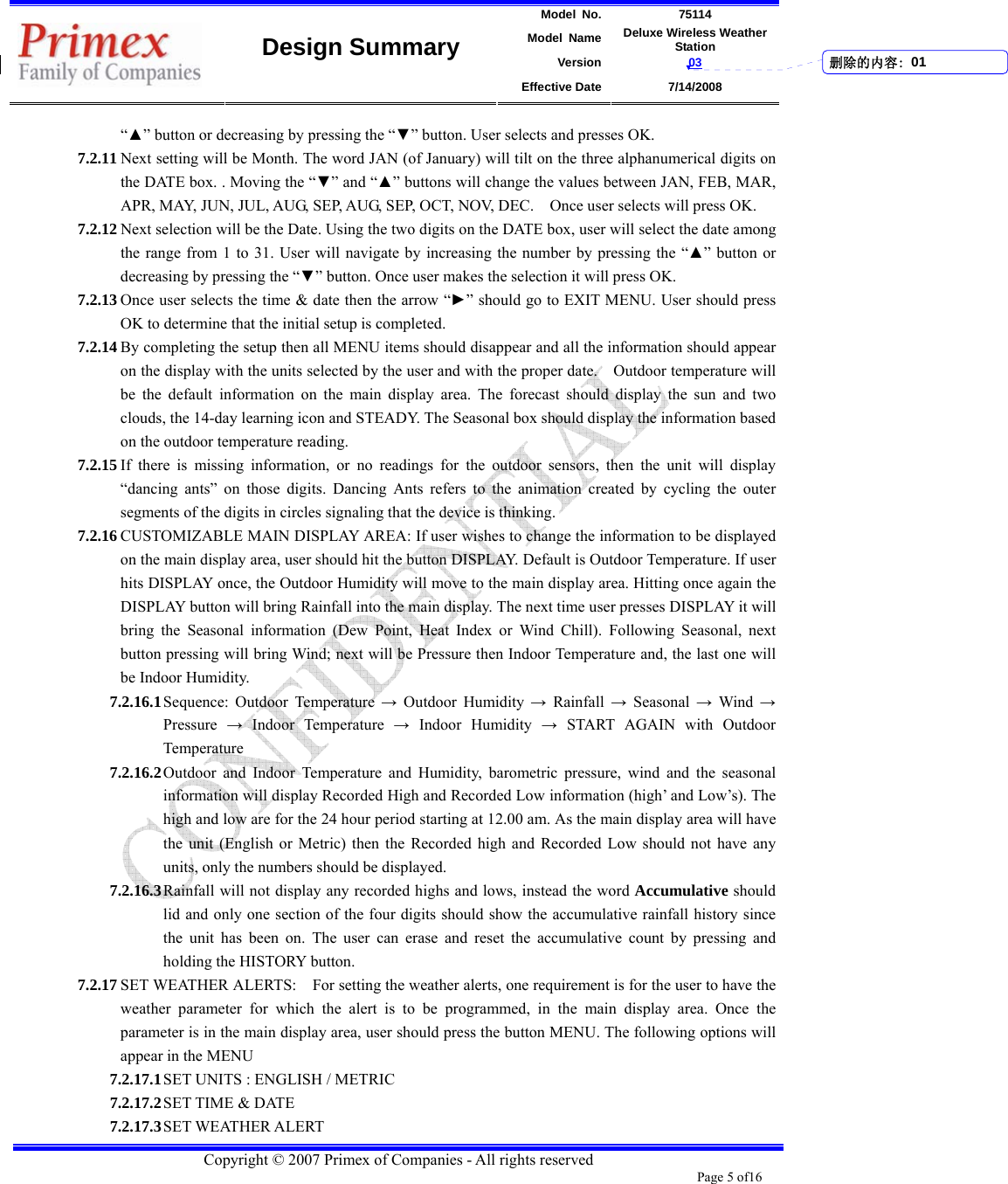 Model No. 75114 Model Name Deluxe Wireless Weather Station Version 03    Design Summary Effective Date 7/14/2008  Copyright © 2007 Primex of Companies - All rights reserved Page 5 of16       “▲” button or decreasing by pressing the “▼” button. User selects and presses OK.   7.2.11 Next setting will be Month. The word JAN (of January) will tilt on the three alphanumerical digits on the DATE box. . Moving the “▼” and “▲” buttons will change the values between JAN, FEB, MAR, APR, MAY, JUN, JUL, AUG, SEP, AUG, SEP, OCT, NOV, DEC.    Once user selects will press OK.   7.2.12 Next selection will be the Date. Using the two digits on the DATE box, user will select the date among the range from 1 to 31. User will navigate by increasing the number by pressing the “▲” button or decreasing by pressing the “▼” button. Once user makes the selection it will press OK.   7.2.13 Once user selects the time &amp; date then the arrow “►” should go to EXIT MENU. User should press OK to determine that the initial setup is completed.   7.2.14 By completing the setup then all MENU items should disappear and all the information should appear on the display with the units selected by the user and with the proper date.    Outdoor temperature will be the default information on the main display area. The forecast should display the sun and two clouds, the 14-day learning icon and STEADY. The Seasonal box should display the information based on the outdoor temperature reading.   7.2.15 If there is missing information, or no readings for the outdoor sensors, then the unit will display “dancing ants” on those digits. Dancing Ants refers to the animation created by cycling the outer segments of the digits in circles signaling that the device is thinking.   7.2.16 CUSTOMIZABLE MAIN DISPLAY AREA: If user wishes to change the information to be displayed on the main display area, user should hit the button DISPLAY. Default is Outdoor Temperature. If user hits DISPLAY once, the Outdoor Humidity will move to the main display area. Hitting once again the DISPLAY button will bring Rainfall into the main display. The next time user presses DISPLAY it will bring the Seasonal information (Dew Point, Heat Index or Wind Chill). Following Seasonal, next button pressing will bring Wind; next will be Pressure then Indoor Temperature and, the last one will be Indoor Humidity.   7.2.16.1 Sequence: Outdoor Temperature → Outdoor Humidity → Rainfall → Seasonal → Wind → Pressure  → Indoor Temperature → Indoor Humidity → START AGAIN with Outdoor Temperature 7.2.16.2 Outdoor and Indoor Temperature and Humidity, barometric pressure, wind and the seasonal information will display Recorded High and Recorded Low information (high’ and Low’s). The high and low are for the 24 hour period starting at 12.00 am. As the main display area will have the unit (English or Metric) then the Recorded high and Recorded Low should not have any units, only the numbers should be displayed.   7.2.16.3 Rainfall will not display any recorded highs and lows, instead the word Accumulative should lid and only one section of the four digits should show the accumulative rainfall history since the unit has been on. The user can erase and reset the accumulative count by pressing and holding the HISTORY button.   7.2.17 SET WEATHER ALERTS:    For setting the weather alerts, one requirement is for the user to have the weather parameter for which the alert is to be programmed, in the main display area. Once the parameter is in the main display area, user should press the button MENU. The following options will appear in the MENU 7.2.17.1 SET UNITS : ENGLISH / METRIC 7.2.17.2 SET TIME &amp; DATE 7.2.17.3 SET WEATHER ALERT 删除的内容: 01