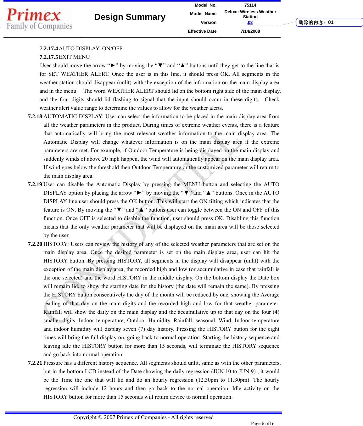 Model No. 75114 Model Name Deluxe Wireless Weather Station Version 03    Design Summary Effective Date 7/14/2008  Copyright © 2007 Primex of Companies - All rights reserved Page 6 of16       7.2.17.4 AUTO DISPLAY: ON/OFF   7.2.17.5 EXIT MENU User should move the arrow “►” by moving the “▼” and “▲” buttons until they get to the line that is for SET WEATHER ALERT. Once the user is in this line, it should press OK. All segments in the weather station should disappear (unlit) with the exception of the information on the main display area and in the menu.    The word WEATHER ALERT should lid on the bottom right side of the main display, and the four digits should lid flashing to signal that the input should occur in these digits.  Check weather alert value range to determine the values to allow for the weather alerts.   7.2.18 AUTOMATIC DISPLAY: User can select the information to be placed in the main display area from all the weather parameters in the product. During times of extreme weather events, there is a feature that automatically will bring the most relevant weather information to the main display area. The Automatic Display will change whatever information is on the main display area if the extreme parameters are met. For example, if Outdoor Temperature is being displayed on the main display and suddenly winds of above 20 mph happen, the wind will automatically appear on the main display area. If wind goes below the threshold then Outdoor Temperature or the customized parameter will return to the main display area.   7.2.19 User can disable the Automatic Display by pressing the MENU button and selecting the AUTO DISPLAY option by placing the arrow “►” by moving the “▼” and “▲” buttons. Once in the AUTO DISPLAY line user should press the OK button. This will start the ON tilting which indicates that the feature is ON. By moving the “▼” and “▲” buttons user can toggle between the ON and OFF of this function. Once OFF is selected to disable the function, user should press OK. Disabling this function means that the only weather parameter that will be displayed on the main area will be those selected by the user.   7.2.20 HISTORY: Users can review the history of any of the selected weather parameters that are set on the main display area. Once the desired parameter is set on the main display area, user can hit the HISTORY button. By pressing HISTORY, all segments in the display will disappear (unlit) with the exception of the main display area, the recorded high and low (or accumulative in case that rainfall is the one selected) and the word HISTORY in the middle display. On the bottom display the Date box will remain lid, to show the starting date for the history (the date will remain the same). By pressing the HISTORY button consecutively the day of the month will be reduced by one, showing the Average reading of that day on the main digits and the recorded high and low for that weather parameter. Rainfall will show the daily on the main display and the accumulative up to that day on the four (4) smaller digits. Indoor temperature, Outdoor Humidity, Rainfall, seasonal, Wind, Indoor temperature and indoor humidity will display seven (7) day history. Pressing the HISTORY button for the eight times will bring the full display on, going back to normal operation. Starting the history sequence and leaving idle the HISTORY button for more than 15 seconds, will terminate the HISTORY sequence and go back into normal operation.   7.2.21 Pressure has a different history sequence. All segments should unlit, same as with the other parameters, but in the bottom LCD instead of the Date showing the daily regression (JUN 10 to JUN 9) , it would be the Time the one that will lid and do an hourly regression (12.30pm to 11.30pm). The hourly regression will include 12 hours and then go back to the normal operation. Idle activity on the HISTORY button for more than 15 seconds will return device to normal operation.      删除的内容: 01