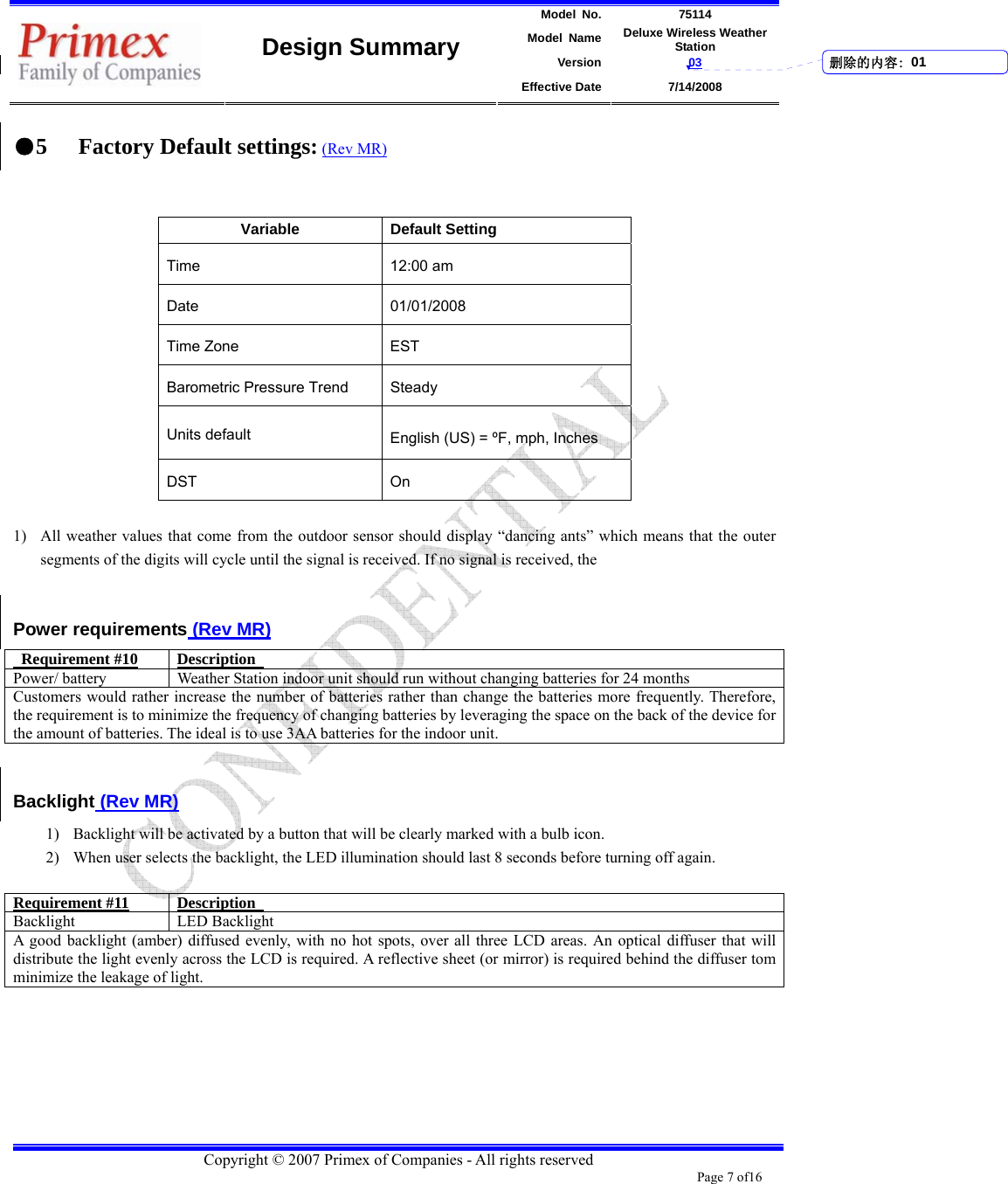 Model No. 75114 Model Name Deluxe Wireless Weather Station Version 03    Design Summary Effective Date 7/14/2008  Copyright © 2007 Primex of Companies - All rights reserved Page 7 of16       ●5 Factory Default settings: (Rev MR)   Variable Default Setting Time 12:00 am Date 01/01/2008 Time Zone  EST   Barometric Pressure Trend  Steady Units default     English (US) = ºF, mph, Inches DST On  1) All weather values that come from the outdoor sensor should display “dancing ants” which means that the outer segments of the digits will cycle until the signal is received. If no signal is received, the    Power requirements (Rev MR)  Requirement #10 Description  Power/ battery  Weather Station indoor unit should run without changing batteries for 24 months Customers would rather increase the number of batteries rather than change the batteries more frequently. Therefore, the requirement is to minimize the frequency of changing batteries by leveraging the space on the back of the device for the amount of batteries. The ideal is to use 3AA batteries for the indoor unit.    Backlight (Rev MR) 1) Backlight will be activated by a button that will be clearly marked with a bulb icon.   2) When user selects the backlight, the LED illumination should last 8 seconds before turning off again.    Requirement #11 Description  Backlight LED Backlight A good backlight (amber) diffused evenly, with no hot spots, over all three LCD areas. An optical diffuser that will distribute the light evenly across the LCD is required. A reflective sheet (or mirror) is required behind the diffuser tom minimize the leakage of light.         删除的内容: 01