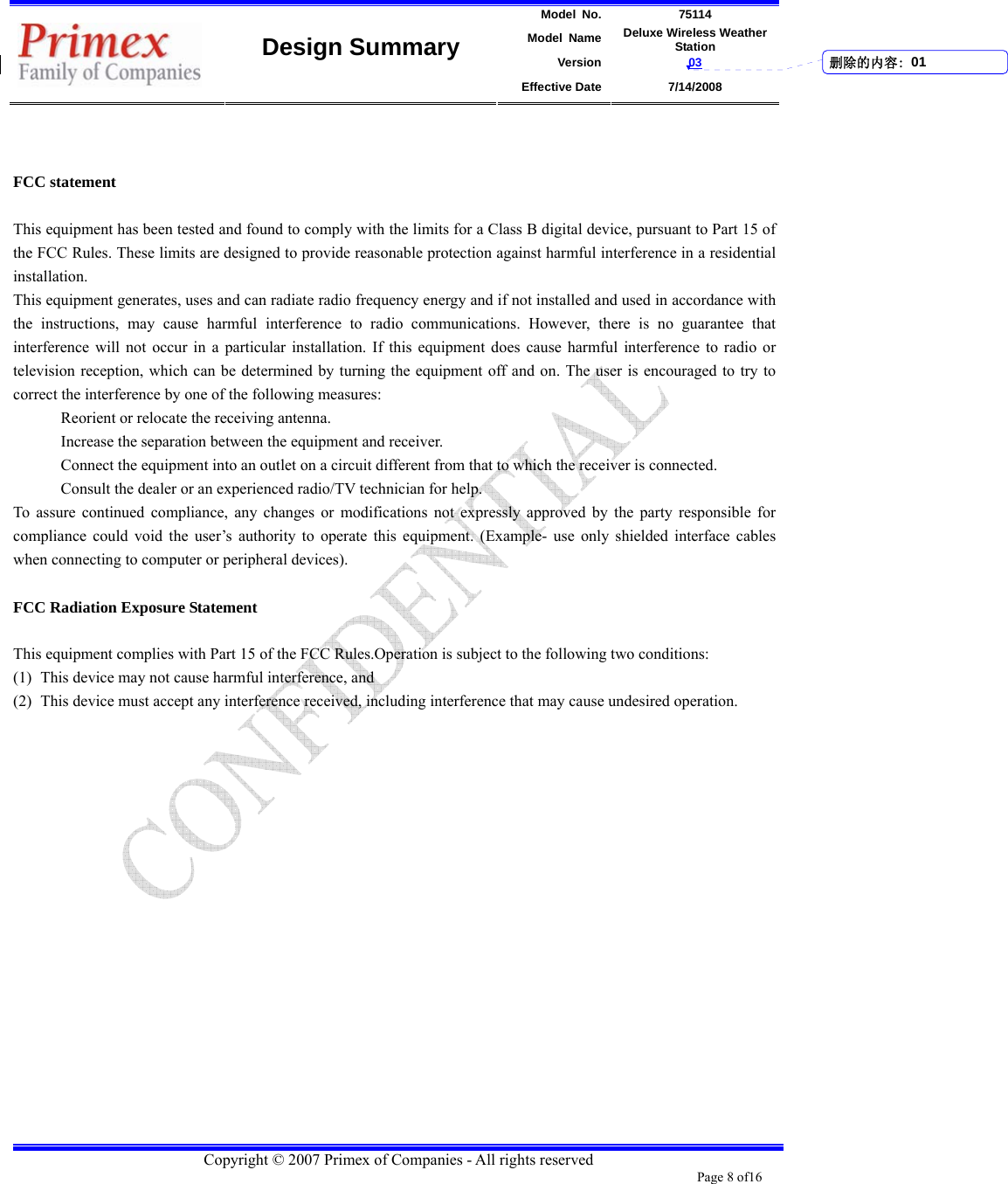 Model No. 75114 Model Name Deluxe Wireless Weather Station Version 03    Design Summary Effective Date 7/14/2008  Copyright © 2007 Primex of Companies - All rights reserved Page 8 of16         FCC statement  This equipment has been tested and found to comply with the limits for a Class B digital device, pursuant to Part 15 of the FCC Rules. These limits are designed to provide reasonable protection against harmful interference in a residential installation. This equipment generates, uses and can radiate radio frequency energy and if not installed and used in accordance with the instructions, may cause harmful interference to radio communications. However, there is no guarantee that interference will not occur in a particular installation. If this equipment does cause harmful interference to radio or television reception, which can be determined by turning the equipment off and on. The user is encouraged to try to correct the interference by one of the following measures: Reorient or relocate the receiving antenna. Increase the separation between the equipment and receiver. Connect the equipment into an outlet on a circuit different from that to which the receiver is connected. Consult the dealer or an experienced radio/TV technician for help. To assure continued compliance, any changes or modifications not expressly approved by the party responsible for compliance could void the user’s authority to operate this equipment. (Example- use only shielded interface cables when connecting to computer or peripheral devices).  FCC Radiation Exposure Statement  This equipment complies with Part 15 of the FCC Rules.Operation is subject to the following two conditions: (1) This device may not cause harmful interference, and (2) This device must accept any interference received, including interference that may cause undesired operation.    删除的内容: 01