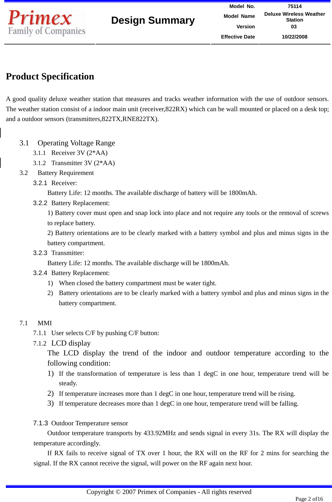 Model No.  75114 Model Name  Deluxe Wireless Weather Station Version             03    Design Summary Effective Date  10/22/2008  Copyright © 2007 Primex of Companies - All rights reserved  Page 2 of16         Product Specification A good quality deluxe weather station that measures and tracks weather information with the use of outdoor sensors. The weather station consist of a indoor main unit (receiver,822RX) which can be wall mounted or placed on a desk top; and a outdoor sensors (transmitters,822TX,RNE822TX).  3.1 Operating Voltage Range 3.1.1 Receiver 3V (2*AA) 3.1.2 Transmitter 3V (2*AA)   3.2 Battery Requirement   3.2.1  Receiver:   Battery Life: 12 months. The available discharge of battery will be 1800mAh. 3.2.2  Battery Replacement: 1) Battery cover must open and snap lock into place and not require any tools or the removal of screws to replace battery. 2) Battery orientations are to be clearly marked with a battery symbol and plus and minus signs in the battery compartment. 3.2.3  Transmitter:   Battery Life: 12 months. The available discharge will be 1800mAh. 3.2.4  Battery Replacement: 1) When closed the battery compartment must be water tight. 2) Battery orientations are to be clearly marked with a battery symbol and plus and minus signs in the battery compartment.  7.1 MMI 7.1.1 User selects C/F by pushing C/F button:   7.1.2 LCD display The LCD display the trend of the indoor and outdoor temperature according to the following condition: 1) If the transformation of temperature is less than 1 degC in one hour, temperature trend will be steady. 2) If temperature increases more than 1 degC in one hour, temperature trend will be rising. 3) If temperature decreases more than 1 degC in one hour, temperature trend will be falling.  7.1.3  Outdoor Temperature sensor Outdoor temperature transports by 433.92MHz and sends signal in every 31s. The RX will display the temperature accordingly. If RX fails to receive signal of TX over 1 hour, the RX will on the RF for 2 mins for searching the signal. If the RX cannot receive the signal, will power on the RF again next hour.  