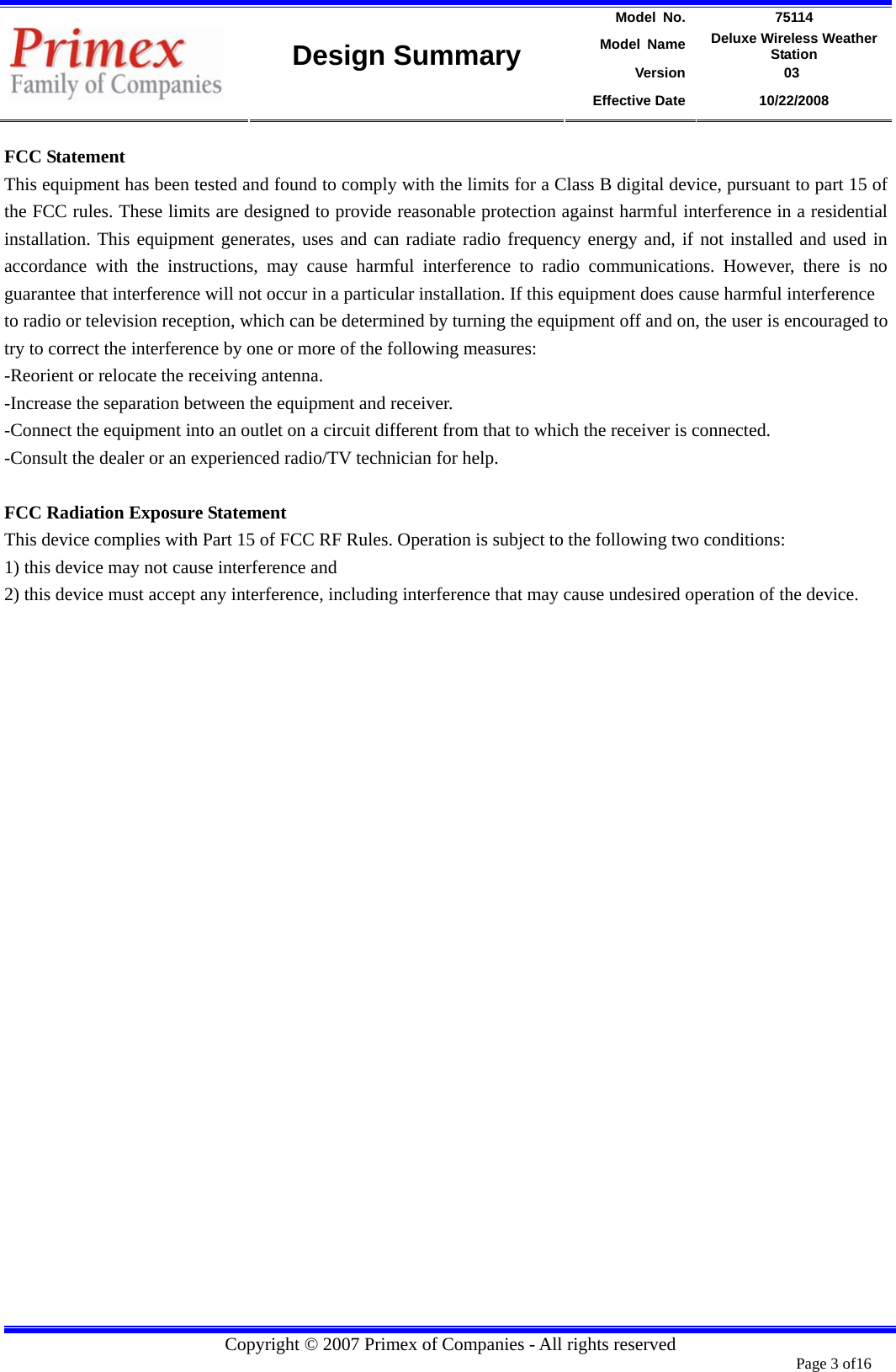 Model No.  75114 Model Name  Deluxe Wireless Weather Station Version             03    Design Summary Effective Date  10/22/2008  Copyright © 2007 Primex of Companies - All rights reserved  Page 3 of16       FCC Statement This equipment has been tested and found to comply with the limits for a Class B digital device, pursuant to part 15 of the FCC rules. These limits are designed to provide reasonable protection against harmful interference in a residential installation. This equipment generates, uses and can radiate radio frequency energy and, if not installed and used in accordance with the instructions, may cause harmful interference to radio communications. However, there is no guarantee that interference will not occur in a particular installation. If this equipment does cause harmful interference   to radio or television reception, which can be determined by turning the equipment off and on, the user is encouraged to try to correct the interference by one or more of the following measures: -Reorient or relocate the receiving antenna. -Increase the separation between the equipment and receiver. -Connect the equipment into an outlet on a circuit different from that to which the receiver is connected. -Consult the dealer or an experienced radio/TV technician for help.  FCC Radiation Exposure Statement This device complies with Part 15 of FCC RF Rules. Operation is subject to the following two conditions: 1) this device may not cause interference and 2) this device must accept any interference, including interference that may cause undesired operation of the device.   