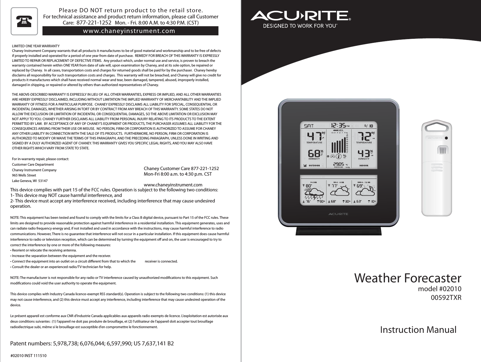 Weather Forecastermodel #0201000592TXRInstruction ManualLIMITED ONE YEAR WARRANTYChaney Instrument Company warrants that all products it manufactures to be of good material and workmanship and to be free of defects if properly installed and operated for a period of one year from date of purchase.  REMEDY FOR BREACH OF THIS WARRANTY IS EXPRESSLY LIMITED TO REPAIR OR REPLACEMENT OF DEFECTIVE ITEMS.  Any product which, under normal use and service, is proven to breach the warranty contained herein within ONE YEAR from date of sale will, upon examination by Chaney, and at its sole option, be repaired or replaced by Chaney.  In all cases, transportation costs and charges for returned goods shall be paid for by the purchaser.  Chaney hereby disclaims all responsibility for such transportation costs and charges.  This warranty will not be breached, and Chaney will give no credit for products it manufactures which shall have received normal wear and tear, been damaged, tampered, abused, improperly installed, damaged in shipping, or repaired or altered by others than authorized representatives of Chaney.THE ABOVE-DESCRIBED WARRANTY IS EXPRESSLY IN LIEU OF ALL OTHER WARRANTIES, EXPRESS OR IMPLIED, AND ALL OTHER WARRANTIES ARE HEREBY EXPRESSLY DISCLAIMED, INCLUDING WITHOUT LIMITATION THE IMPLIED WARRANTY OF MERCHANTABILITY AND THE IMPLIED WARRANTY OF FITNESS FOR A PARTICULAR PURPOSE.  CHANEY EXPRESSLY DISCLAIMS ALL LIABILITY FOR SPECIAL, CONSEQUENTIAL OR INCIDENTAL DAMAGES, WHETHER ARISING IN TORT OR BY CONTRACT FROM ANY BREACH OF THIS WARRANTY. SOME STATES DO NOT ALLOW THE EXCLUSION OR LIMITATION OF INCIDENTAL OR CONSEQUENTIAL DAMAGES, SO THE ABOVE LIMITATION OR EXCLUSION MAY NOT APPLY TO YOU. CHANEY FURTHER DISCLAIMS ALL LIABILITY FROM PERSONAL INJURY RELATING TO ITS PRODUCTS TO THE EXTENT PERMITTED BY LAW.  BY ACCEPTANCE OF ANY OF CHANEY’S EQUIPMENT OR PRODUCTS, THE PURCHASER ASSUMES ALL LIABILITY FOR THE CONSEQUENCES ARISING FROM THEIR USE OR MISUSE.  NO PERSON, FIRM OR CORPORATION IS AUTHORIZED TO ASSUME FOR CHANEY ANY OTHER LIABILITY IN CONNECTION WITH THE SALE OF ITS PRODUCTS.  FURTHERMORE, NO PERSON, FIRM OR CORPORATION IS AUTHORIZED TO MODIFY OR WAIVE THE TERMS OF THIS PARAGRAPH, AND THE PRECEDING PARAGRAPH, UNLESS DONE IN WRITING AND SIGNED BY A DULY AUTHORIZED AGENT OF CHANEY. THIS WARRANTY GIVES YOU SPECIFIC LEGAL RIGHTS, AND YOU MAY ALSO HAVE OTHER RIGHTS WHICH VARY FROM STATE TO STATE.For in-warranty repair, please contact:Customer Care DepartmentChaney Instrument Company965 Wells StreetLake Geneva, WI  53147Chaney Customer Care 877-221-1252Mon-Fri 8:00 a.m. to 4:30 p.m. CSTwww.chaneyinstrument.comThis device complies with part 15 of the FCC rules. Operation is subject to the following two conditions:1- This device may NOT cause harmful interference, and2- This device must accept any interference received, including interference that may cause undesired operation.NOTE: This equipment has been tested and found to comply with the limits for a Class B digital device, pursuant to Part 15 of the FCC rules. These limits are designed to provide reasonable protection against harmful interference in a residential installation. This equipment generates, uses and can radiate radio frequency energy and, if not installed and used in accordance with the instructions, may cause harmful interference to radio communications. However, There is no guarantee that interference will not occur in a particular installation. If this equipment does cause harmful interference to radio or television reception, which can be determined by turning the equipment o and on, the user is encouraged to try to correct the interference by one or more of the following measures:t3FPSJFOUPSSFMPDBUFUIFSFDFJWJOHBOUFOOBt*ODSFBTFUIFTFQBSBUJPOCFUXFFOUIFFRVJQNFOUBOEUIFSFDFJWFSt$POOFDUUIFFRVJQNFOUJOUPBOPVUMFUPOBDJSDVJUEJòFSFOUGSPNUIBUUPXIJDIUIFSFDFJWFSJTDPOOFDUFEt$POTVMUUIFEFBMFSPSBOFYQFSJFODFESBEJP57UFDIOJDJBOGPSIFMQNOTE: The manufacturer is not responsible for any radio or TV interference caused by unauthorized modications to this equipment. Such modications could void the user authority to operate the equipment.This device complies with Industry Canada licence-exempt RSS standard(s). Operation is subject to the following two conditions: (1) this device may not cause interference, and (2) this device must accept any interference, including interference that may cause undesired operation of the device. Le présent appareil est conforme aux CNR d&apos;Industrie Canada applicables aux appareils radio exempts de licence. L&apos;exploitation est autorisée aux deux conditions suivantes : (1) l&apos;appareil ne doit pas produire de brouillage, et (2) l&apos;utilisateur de l&apos;appareil doit accepter tout brouillage radioélectrique subi, même si le brouillage est susceptible d&apos;en compromettre le fonctionnement.Patent numbers: 5,978,738; 6,076,044; 6,597,990; US 7,637,141 B2#02010 INST 111510Please DO NOT return product to the retail store. For technical assistance and product return information, please call Customer Care:  877-221-1252   Mon. - Fri. 8:00 A.M. to 4:30 P.M. (CST) www.chaneyinstrument.com