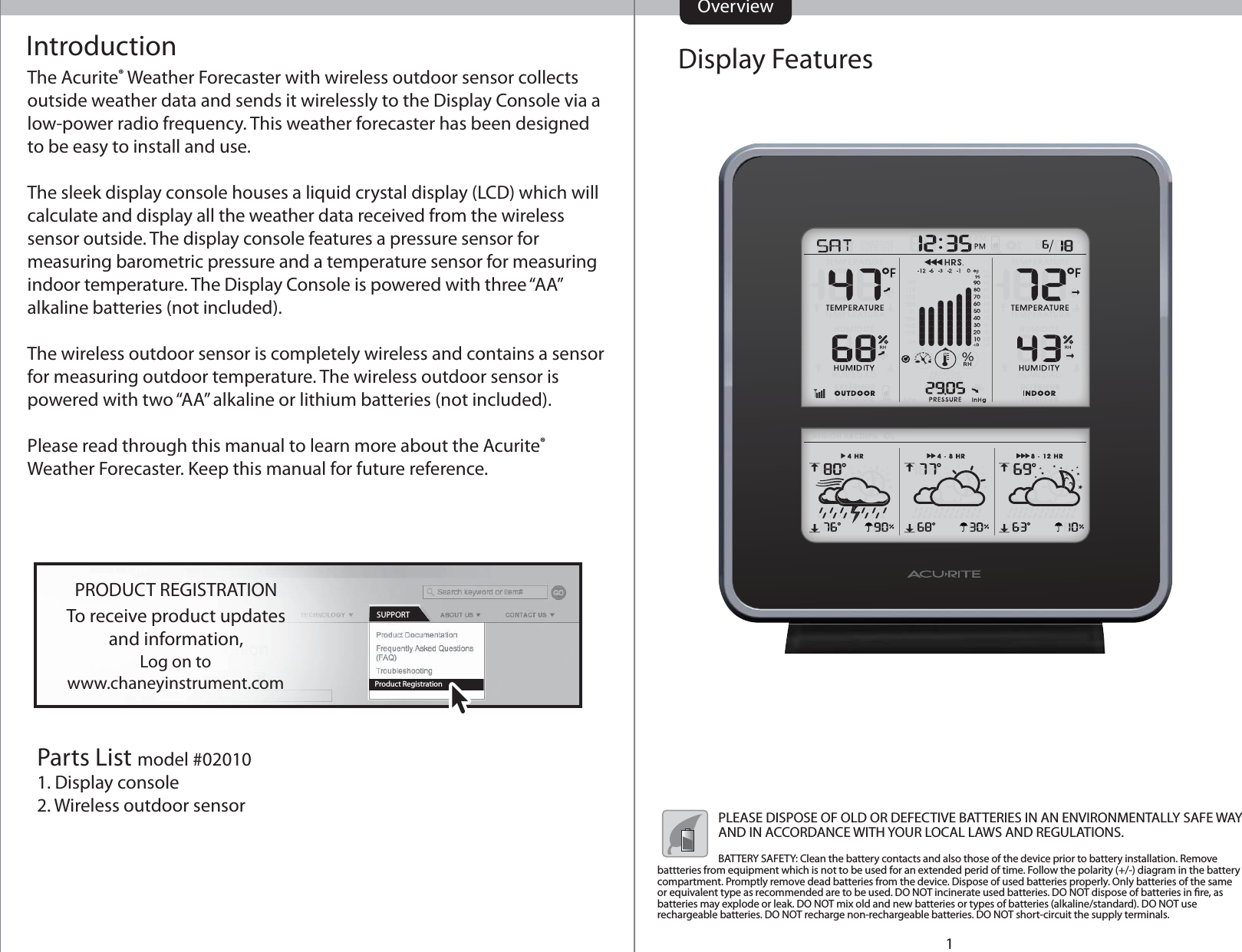 Display FeaturesIntroductionThe Acurite® Weather Forecaster with wireless outdoor sensor collects outside weather data and sends it wirelessly to the Display Console via a low-power radio frequency. This weather forecaster has been designed to be easy to install and use.The sleek display console houses a liquid crystal display (LCD) which will calculate and display all the weather data received from the wireless sensor outside. The display console features a pressure sensor for measuring barometric pressure and a temperature sensor for measuring indoor temperature. The Display Console is powered with three “AA” alkaline batteries (not included).The wireless outdoor sensor is completely wireless and contains a sensor for measuring outdoor temperature. The wireless outdoor sensor is powered with two “AA” alkaline or lithium batteries (not included).Please read through this manual to learn more about the Acurite® Weather Forecaster. Keep this manual for future reference.Parts List model #020101. Display console2. Wireless outdoor sensorOverviewLog on towww.chaneyinstrument.comTo receive product updatesand information,PRODUCT REGISTRATIONProduct RegistrationSUPPORT1PLEASE DISPOSE OF OLD OR DEFECTIVE BATTERIES IN AN ENVIRONMENTALLY SAFE WAY AND IN ACCORDANCE WITH YOUR LOCAL LAWS AND REGULATIONS.BATTERY SAFETY: Clean the battery contacts and also those of the device prior to battery installation. Remove battteries from equipment which is not to be used for an extended perid of time. Follow the polarity (+/-) diagram in the battery compartment. Promptly remove dead batteries from the device. Dispose of used batteries properly. Only batteries of the same or equivalent type as recommended are to be used. DO NOT incinerate used batteries. DO NOT dispose of batteries in re, as batteries may explode or leak. DO NOT mix old and new batteries or types of batteries (alkaline/standard). DO NOT use rechargeable batteries. DO NOT recharge non-rechargeable batteries. DO NOT short-circuit the supply terminals. 