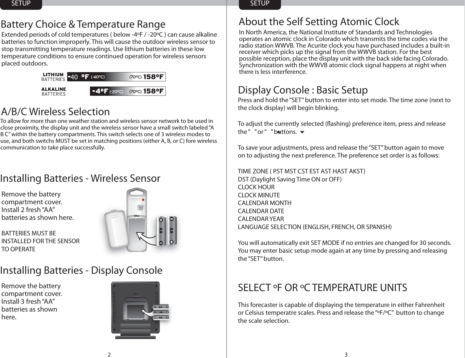Installing Batteries - Wireless SensorInstalling Batteries - Display ConsoleSETUP SETUP32Remove the battery compartment cover. Install 2 fresh “AA” batteries as shown here.BATTERIES MUST BE INSTALLED FOR THE SENSOR TO OPERATE Remove the battery compartment cover. Install 3 fresh “AA” batteries as shown here.Display Console : Basic SetupIn North America, the National Institute of Standards and Technologies operates an atomic clock in Colorado which transmits the time codes via the radio station WWVB. The Acurite clock you have purchased includes a built-in receiver which picks up the signal from the WWVB station. For the best possible reception, place the display unit with the back side facing Colorado. Synchronization with the WWVB atomic clock signal happens at night when there is less interference.About the Self Setting Atomic ClockBattery Choice &amp; Temperature RangeExtended periods of cold temperatures ( below -4ºF / -20ºC ) can cause alkaline batteries to function improperly. This will cause the outdoor wireless sensor to stop transmitting temperature readings. Use lithium batteries in these low temperature conditions to ensure continued operation for wireless sensors placed outdoors.40Press and hold the “SET” button to enter into set mode. The time zone (next to the clock display) will begin blinking.To adjust the currently selected (ashing) preference item, press and release the “   ” or “   ” buttons.To save your adjustments, press and release the “SET” button again to move on to adjusting the next preference. The preference set order is as follows:TIME ZONE ( PST MST CST EST AST HAST AKST)DST (Daylight Saving Time ON or OFF)CLOCK HOURCLOCK MINUTE CALENDAR MONTHCALENDAR DATECALENDAR YEARLANGUAGE SELECTION (ENGLISH, FRENCH, OR SPANISH)You will automatically exit SET MODE if no entries are changed for 30 seconds.  You may enter basic setup mode again at any time by pressing and releasing the “SET” button.SELECT ºF OR ºC TEMPERATURE UNITSThis forecaster is capable of displaying the temperature in either Fahrenheit or Celsius temperatre scales. Press and release the “ºF/ºC”  button to change the scale selection.  A/B/C Wireless SelectionTo allow for more than one weather station and wireless sensor network to be used in close proximity, the display unit and the wireless sensor have a small switch labeled “A B C” within the battery compartments. This switch selects one of 3 wireless modes to use, and both switchs MUST be set in matching positions (either A, B, or C) fore wireless communication to take place successfully.